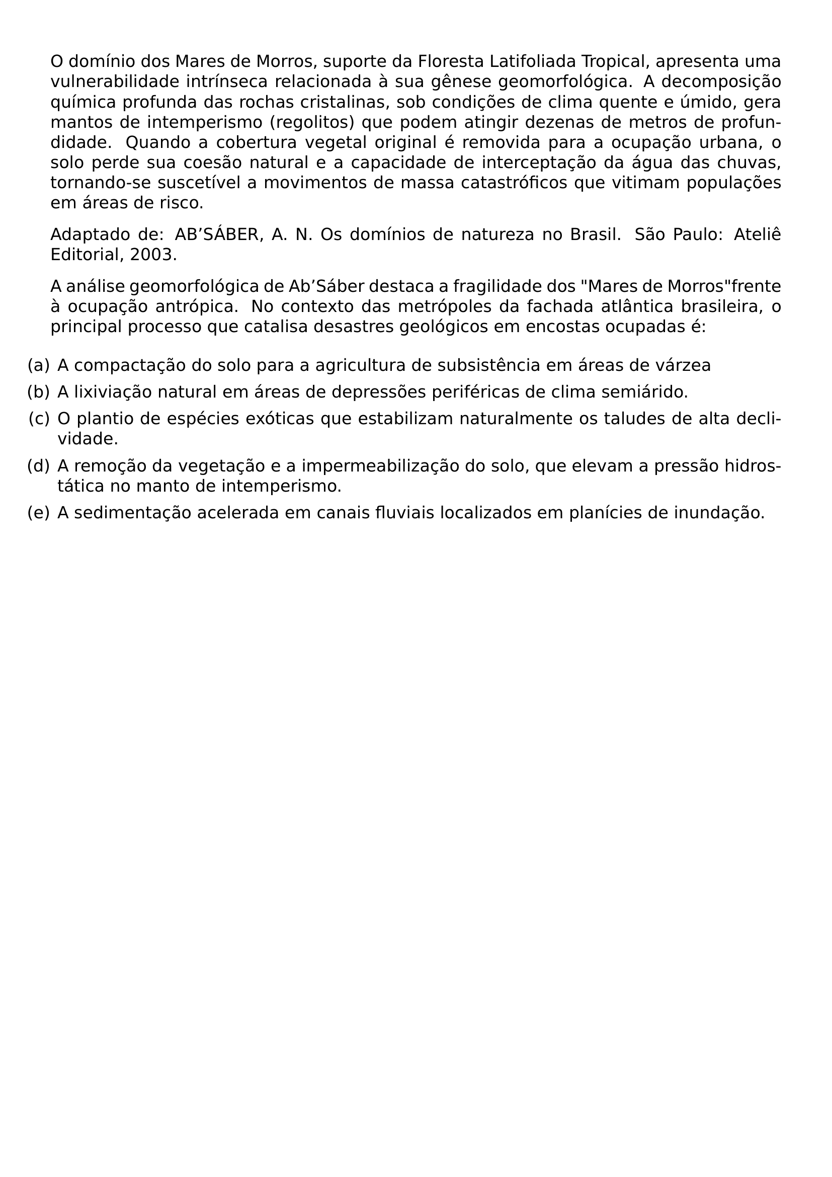 O DOMINIO DOS MARES DE MORROS SUPORTE DA FLORESTA LATIFOLIADA TROPICAL APRESENTA UMA VULNERABILIDADE INTRINSECA RELACIONADA A SUA GENESE GEOMORFOLOGICA A DECOMPOSICAO QUIMICA PROFUNDA DAS ROCHAS CRISTALINAS SOB CONDICOES DE CLIMA QUENTE E UMIDO GERA MANTOS DE INTEMPERISMO REGOLITOS QUE PODEM ATINGIR DEZENAS DE METROS DE PROFUNDIDADE QUANDO A COBERTURA VEGETAL ORIGINAL E REMOVIDA PARA A OCUPACAO URBANA O SOLO PERDE SUA COESAO NATURAL E A CAPACIDADE DE INTERCEPTACAO DA AGUA DAS CHUVAS TORNANDO SE SUSCETIVEL A MOVIMENTOS DE MASSA CATASTROFICOS QUE VITIMAM POPULACOES EM AREAS DE RISCO PAR PAR ADAPTADO DE AB SABER A N OS DOMINIOS DE NATUREZA NO BRASIL SAO PAULO ATELIE EDITORIAL 2003 PAR PAR A ANALISE GEOMORFOLOGICA DE AB SABER DESTACA A FRAGILIDADE DOS MARES DE MORROS FRENTE A OCUPACAO ANTROPICA NO CONTEXTO DAS METROPOLES DA FACHADA ATLANTICA BRASILEIRA O PRINCIPAL PROCESSO QUE CATALISA DESASTRES GEOLOGICOS EM ENCOSTAS OCUPADAS E BEGIN ENUMERATE LABEL LEFTMARGIN ITEM A A COMPACTACAO DO SOLO PARA A AGRICULTURA DE SUBSISTENCIA EM AREAS DE VARZEA ITEM B A LIXIVIACAO NATURAL EM AREAS DE DEPRESSOES PERIFERICAS DE CLIMA SEMIARIDO ITEM C O PLANTIO DE ESPECIES EXOTICAS QUE ESTABILIZAM NATURALMENTE OS TALUDES DE ALTA DECLIVIDADE ITEM D A REMOCAO DA VEGETACAO E A IMPERMEABILIZACAO DO SOLO QUE ELEVAM A PRESSAO HIDROSTATICA NO MANTO DE INTEMPERISMO ITEM E A SEDIMENTACAO ACELERADA EM CANAIS FLUVIAIS LOCALIZADOS EM PLANICIES DE INUNDACAO END ENUMERATE