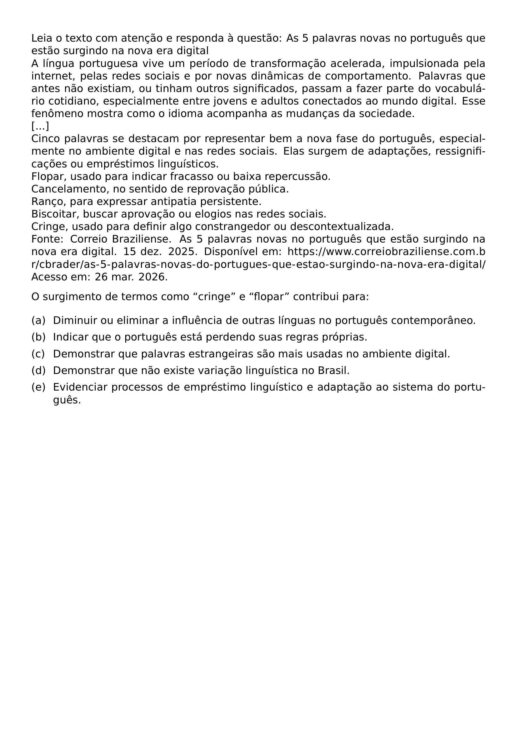 LEIA O TEXTO COM ATENCAO E RESPONDA A QUESTAO AS 5 PALAVRAS NOVAS NO PORTUGUES QUE ESTAO SURGINDO NA NOVA ERA DIGITAL A LINGUA PORTUGUESA VIVE UM PERIODO DE TRANSFORMACAO ACELERADA IMPULSIONADA PELA INTERNET PELAS REDES SOCIAIS E POR NOVAS DINAMICAS DE COMPORTAMENTO PALAVRAS QUE ANTES NAO EXISTIAM OU TINHAM OUTROS SIGNIFICADOS PASSAM A FAZER PARTE DO VOCABULARIO COTIDIANO ESPECIALMENTE ENTRE JOVENS E ADULTOS CONECTADOS AO MUNDO DIGITAL ESSE FENOMENO MOSTRA COMO O IDIOMA ACOMPANHA AS MUDANCAS DA SOCIEDADE CINCO PALAVRAS SE DESTACAM POR REPRESENTAR BEM A NOVA FASE DO PORTUGUES ESPECIALMENTE NO AMBIENTE DIGITAL E NAS REDES SOCIAIS ELAS SURGEM DE ADAPTACOES RESSIGNIFICACOES OU EMPRESTIMOS LINGUISTICOS FLOPAR USADO PARA INDICAR FRACASSO OU BAIXA REPERCUSSAO CANCELAMENTO NO SENTIDO DE REPROVACAO PUBLICA RANCO PARA EXPRESSAR ANTIPATIA PERSISTENTE BISCOITAR BUSCAR APROVACAO OU ELOGIOS NAS REDES SOCIAIS CRINGE USADO PARA DEFINIR ALGO CONSTRANGEDOR OU DESCONTEXTUALIZADA FONTE CORREIO BRAZILIENSE AS 5 PALAVRAS NOVAS NO PORTUGUES QUE ESTAO SURGINDO NA NOVA ERA DIGITAL 15 DEZ 2025 DISPONIVEL EM URL HTTPS WWW CORREIOBRAZILIENSE COM BR CBRADER AS 5 PALAVRAS NOVAS DO PORTUGUES QUE ESTAO SURGINDO NA NOVA ERA DIGITAL ACESSO EM 26 MAR 2026 O SURGIMENTO DE TERMOS COMO CRINGE E FLOPAR CONTRIBUI PARA BEGIN ENUMERATE LABEL LEFTMARGIN 2 1EM LABELWIDTH 1 6EM LABELSEP 0 5EM ALIGN LEFT ITEM A DIMINUIR OU ELIMINAR A INFLUENCIA DE OUTRAS LINGUAS NO PORTUGUES CONTEMPORANEO ITEM B INDICAR QUE O PORTUGUES ESTA PERDENDO SUAS REGRAS PROPRIAS ITEM C DEMONSTRAR QUE PALAVRAS ESTRANGEIRAS SAO MAIS USADAS NO AMBIENTE DIGITAL ITEM D DEMONSTRAR QUE NAO EXISTE VARIACAO LINGUISTICA NO BRASIL ITEM E EVIDENCIAR PROCESSOS DE EMPRESTIMO LINGUISTICO E ADAPTACAO AO SISTEMA DO PORTUGUES END ENUMERATE