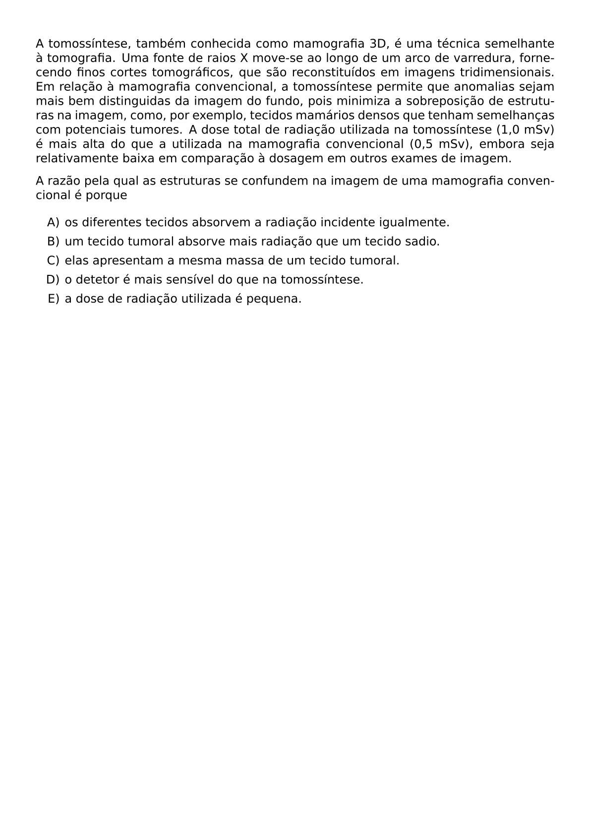 A TOMOSSINTESE TAMBEM CONHECIDA COMO MAMOGRAFIA 3D E UMA TECNICA SEMELHANTE A TOMOGRAFIA UMA FONTE DE RAIOS X MOVE SE AO LONGO DE UM ARCO DE VARREDURA FORNECENDO FINOS CORTES TOMOGRAFICOS QUE SAO RECONSTITUIDOS EM IMAGENS TRIDIMENSIONAIS EM RELACAO A MAMOGRAFIA CONVENCIONAL A TOMOSSINTESE PERMITE QUE ANOMALIAS SEJAM MAIS BEM DISTINGUIDAS DA IMAGEM DO FUNDO POIS MINIMIZA A SOBREPOSICAO DE ESTRUTURAS NA IMAGEM COMO POR EXEMPLO TECIDOS MAMARIOS DENSOS QUE TENHAM SEMELHANCAS COM POTENCIAIS TUMORES A DOSE TOTAL DE RADIACAO UTILIZADA NA TOMOSSINTESE 1 0 MSV E MAIS ALTA DO QUE A UTILIZADA NA MAMOGRAFIA CONVENCIONAL 0 5 MSV EMBORA SEJA RELATIVAMENTE BAIXA EM COMPARACAO A DOSAGEM EM OUTROS EXAMES DE IMAGEM A RAZAO PELA QUAL AS ESTRUTURAS SE CONFUNDEM NA IMAGEM DE UMA MAMOGRAFIA CONVENCIONAL E PORQUE BEGIN ENUMERATE LABEL ALPH ITEM OS DIFERENTES TECIDOS ABSORVEM A RADIACAO INCIDENTE IGUALMENTE ITEM UM TECIDO TUMORAL ABSORVE MAIS RADIACAO QUE UM TECIDO SADIO ITEM ELAS APRESENTAM A MESMA MASSA DE UM TECIDO TUMORAL ITEM O DETETOR E MAIS SENSIVEL DO QUE NA TOMOSSINTESE ITEM A DOSE DE RADIACAO UTILIZADA E PEQUENA END ENUMERATE