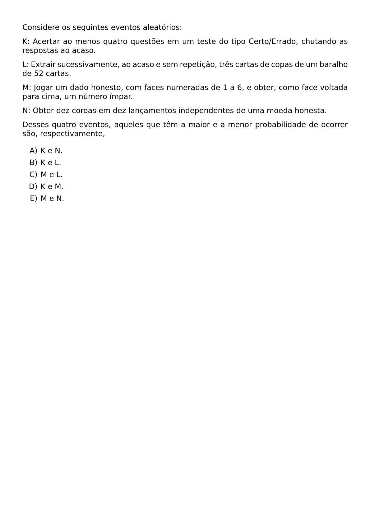CONSIDERE OS SEGUINTES EVENTOS ALEATORIOS K ACERTAR AO MENOS QUATRO QUESTOES EM UM TESTE DO TIPO CERTO ERRADO CHUTANDO AS RESPOSTAS AO ACASO L EXTRAIR SUCESSIVAMENTE AO ACASO E SEM REPETICAO TRES CARTAS DE COPAS DE UM BARALHO DE 52 CARTAS M JOGAR UM DADO HONESTO COM FACES NUMERADAS DE 1 A 6 E OBTER COMO FACE VOLTADA PARA CIMA UM NUMERO IMPAR N OBTER DEZ COROAS EM DEZ LANCAMENTOS INDEPENDENTES DE UMA MOEDA HONESTA DESSES QUATRO EVENTOS AQUELES QUE TEM A MAIOR E A MENOR PROBABILIDADE DE OCORRER SAO RESPECTIVAMENTE BEGIN ENUMERATE LABEL ALPH ITEM K E N ITEM K E L ITEM M E L ITEM K E M ITEM M E N END ENUMERATE