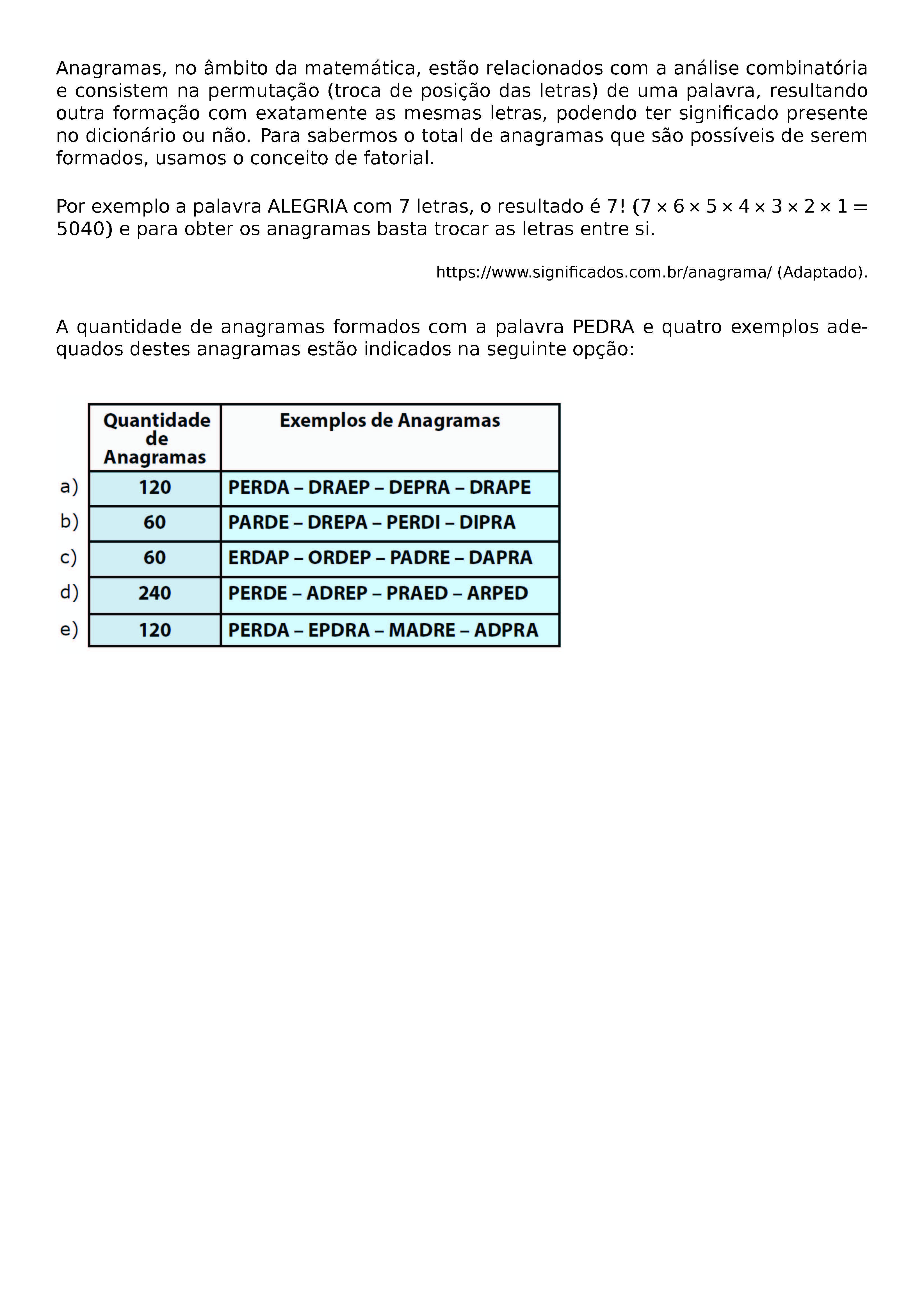 ANAGRAMAS, NO AMBITO DA MATEMATICA, ESTAO RELACIONADOS COM A ANALISE COMBINATORIA E CONSISTEM NA PERMUTACAO (TROCA DE POSICAO DAS LETRAS) DE UMA PALAVRA, RESULTANDO OUTRA FORMACAO COM EXATAMENTE AS MESMAS LETRAS, PODENDO TER SIGNIFICADO PRESENTE NO DICIONARIO OU NAO. PARA SABERMOS O TOTAL DE ANAGRAMAS QUE SAO POSSIVEIS DE SEREM FORMADOS, USAMOS O CONCEITO DE FATORIAL.
POR EXEMPLO A PALAVRA ALEGRIA COM 7 LETRAS, O RESULTADO E 7! (7 X 6 X 5 X 4 X 3 X 2 X 1=5040) E PARA OBTER OS ANAGRAMAS BASTA TROCAR AS LETRAS ENTRE SI.
\BEGIN{FLUSHRIGHT}
\BEGIN{FOOTNOTESIZE}
HTTPS://WWW.SIGNIFICADOS.COM.BR/ANAGRAMA/ (ADAPTADO).
\END{FOOTNOTESIZE}
\END{FLUSHRIGHT}
A QUANTIDADE DE ANAGRAMAS FORMADOS COM A PALAVRA PEDRA E QUATRO EXEMPLOS ADEQUADOS DESTES ANAGRAMAS ESTAO INDICADOS NA SEGUINTE OPCAO: