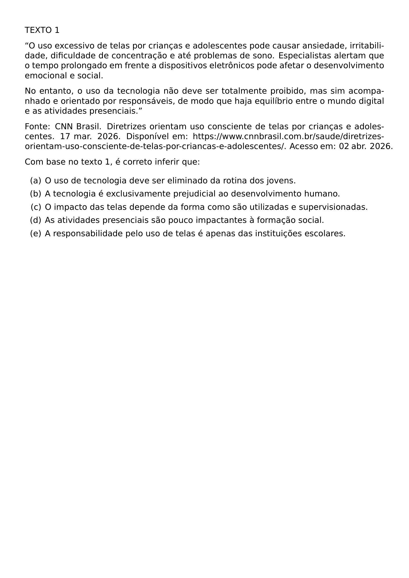 NOINDENT TEXTO 1 NOINDENT TEXTQUOTEDBLLEFT O USO EXCESSIVO DE TELAS POR CRIANCAS E ADOLESCENTES PODE CAUSAR ANSIEDADE IRRITABILIDADE DIFICULDADE DE CONCENTRACAO E ATE PROBLEMAS DE SONO ESPECIALISTAS ALERTAM QUE O TEMPO PROLONGADO EM FRENTE A DISPOSITIVOS ELETRONICOS PODE AFETAR O DESENVOLVIMENTO EMOCIONAL E SOCIAL NO ENTANTO O USO DA TECNOLOGIA NAO DEVE SER TOTALMENTE PROIBIDO MAS SIM ACOMPANHADO E ORIENTADO POR RESPONSAVEIS DE MODO QUE HAJA EQUILIBRIO ENTRE O MUNDO DIGITAL E AS ATIVIDADES PRESENCIAIS TEXTQUOTEDBLRIGHT NOINDENT FONTE CNN BRASIL DIRETRIZES ORIENTAM USO CONSCIENTE DE TELAS POR CRIANCAS E ADOLESCENTES 17 MAR 2026 DISPONIVEL EM HTTPS ALLOWBREAK WWW CNNBRASIL COM BR ALLOWBREAK SAUDE ALLOWBREAK DIRETRIZES ORIENTAM USO CONSCIENTE DE TELAS POR CRIANCAS E ADOLESCENTES ACESSO EM 02 ABR 2026 NOINDENT COM BASE NO TEXTO 1 E CORRETO INFERIR QUE BEGIN ENUMERATE LABEL ALPH ITEM O USO DE TECNOLOGIA DEVE SER ELIMINADO DA ROTINA DOS JOVENS ITEM A TECNOLOGIA E EXCLUSIVAMENTE PREJUDICIAL AO DESENVOLVIMENTO HUMANO ITEM O IMPACTO DAS TELAS DEPENDE DA FORMA COMO SAO UTILIZADAS E SUPERVISIONADAS ITEM AS ATIVIDADES PRESENCIAIS SAO POUCO IMPACTANTES A FORMACAO SOCIAL ITEM A RESPONSABILIDADE PELO USO DE TELAS E APENAS DAS INSTITUICOES ESCOLARES END ENUMERATE