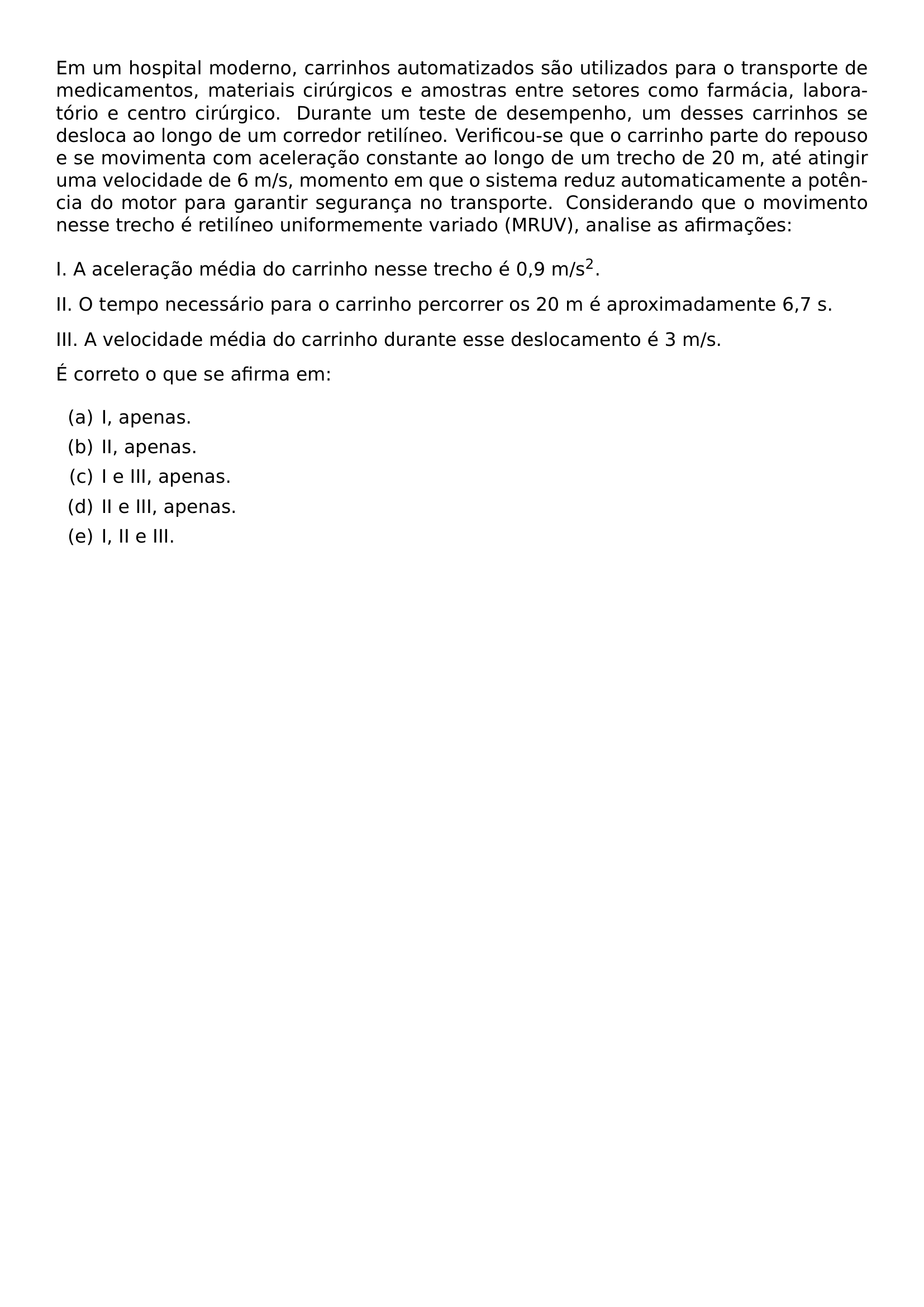 EM UM HOSPITAL MODERNO CARRINHOS AUTOMATIZADOS SAO UTILIZADOS PARA O TRANSPORTE DE MEDICAMENTOS MATERIAIS CIRURGICOS E AMOSTRAS ENTRE SETORES COMO FARMACIA LABORATORIO E CENTRO CIRURGICO DURANTE UM TESTE DE DESEMPENHO UM DESSES CARRINHOS SE DESLOCA AO LONGO DE UM CORREDOR RETILINEO VERIFICOU SE QUE O CARRINHO PARTE DO REPOUSO E SE MOVIMENTA COM ACELERACAO CONSTANTE AO LONGO DE UM TRECHO DE 20 M ATE ATINGIR UMA VELOCIDADE DE 6 M S MOMENTO EM QUE O SISTEMA REDUZ AUTOMATICAMENTE A POTENCIA DO MOTOR PARA GARANTIR SEGURANCA NO TRANSPORTE CONSIDERANDO QUE O MOVIMENTO NESSE TRECHO E RETILINEO UNIFORMEMENTE VARIADO MRUV ANALISE AS AFIRMACOES VSPACE 2MM I A ACELERACAO MEDIA DO CARRINHO NESSE TRECHO E 0 9 M S TEXTSUPERSCRIPT 2 II O TEMPO NECESSARIO PARA O CARRINHO PERCORRER OS 20 M E APROXIMADAMENTE 6 7 S III A VELOCIDADE MEDIA DO CARRINHO DURANTE ESSE DESLOCAMENTO E 3 M S PAR E CORRETO O QUE SE AFIRMA EM BEGIN ENUMERATE LABEL ALPH ITEM I APENAS ITEM II APENAS ITEM I E III APENAS ITEM II E III APENAS ITEM I II E III END ENUMERATE
