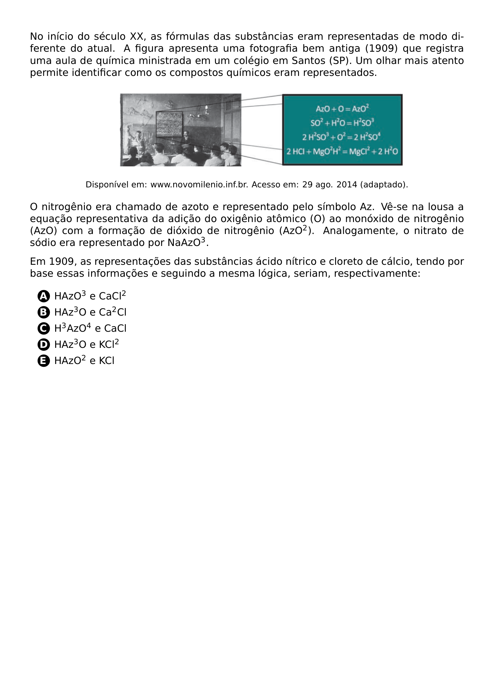 NO INICIO DO SECULO XX AS FORMULAS DAS SUBSTANCIAS ERAM REPRESENTADAS DE MODO DIFERENTE DO ATUAL A FIGURA APRESENTA UMA FOTOGRAFIA BEM ANTIGA 1909 QUE REGISTRA UMA AULA DE QUIMICA MINISTRADA EM UM COLEGIO EM SANTOS SP UM OLHAR MAIS ATENTO PERMITE IDENTIFICAR COMO OS COMPOSTOS QUIMICOS ERAM REPRESENTADOS BEGIN CENTER INCLUDEGRAPHICS WIDTH 0 72 LINEWIDTH 20260626 004410 01 PNG FOOTNOTESIZE DISPONIVEL EM WWW NOVOMILENIO INF BR ACESSO EM 29 AGO 2014 ADAPTADO END CENTER O NITROGENIO ERA CHAMADO DE AZOTO E REPRESENTADO PELO SIMBOLO AZ VE SE NA LOUSA A EQUACAO REPRESENTATIVA DA ADICAO DO OXIGENIO ATOMICO O AO MONOXIDO DE NITROGENIO AZO COM A FORMACAO DE DIOXIDO DE NITROGENIO AZO TEXTSUPERSCRIPT 2 ANALOGAMENTE O NITRATO DE SODIO ERA REPRESENTADO POR NAAZO TEXTSUPERSCRIPT 3 EM 1909 AS REPRESENTACOES DAS SUBSTANCIAS ACIDO NITRICO E CLORETO DE CALCIO TENDO POR BASE ESSAS INFORMACOES E SEGUINDO A MESMA LOGICA SERIAM RESPECTIVAMENTE BEGIN ENUMERATE LABEL PROTECT CIRCLED ALPH ITEMSEP 5PT ITEM HAZO TEXTSUPERSCRIPT 3 E CACL TEXTSUPERSCRIPT 2 ITEM HAZ TEXTSUPERSCRIPT 3 O E CA TEXTSUPERSCRIPT 2 CL ITEM H TEXTSUPERSCRIPT 3 AZO TEXTSUPERSCRIPT 4 E CACL ITEM HAZ TEXTSUPERSCRIPT 3 O E KCL TEXTSUPERSCRIPT 2 ITEM HAZO TEXTSUPERSCRIPT 2 E KCL END ENUMERATE