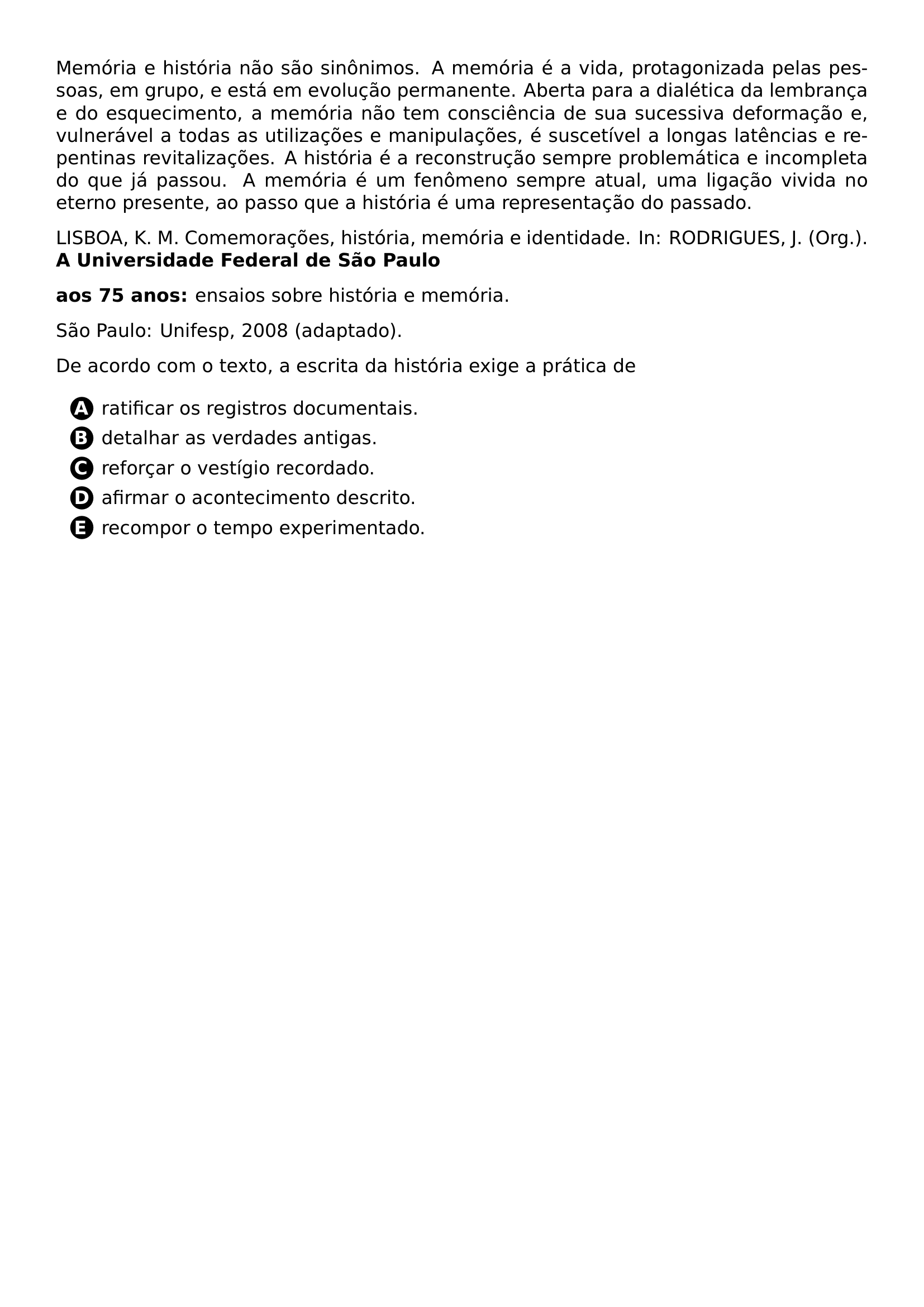 PAR MEMORIA E HISTORIA NAO SAO SINONIMOS A MEMORIA E A VIDA PROTAGONIZADA PELAS PESSOAS EM GRUPO E ESTA EM EVOLUCAO PERMANENTE ABERTA PARA A DIALETICA DA LEMBRANCA E DO ESQUECIMENTO A MEMORIA NAO TEM CONSCIENCIA DE SUA SUCESSIVA DEFORMACAO E VULNERAVEL A TODAS AS UTILIZACOES E MANIPULACOES E SUSCETIVEL A LONGAS LATENCIAS E REPENTINAS REVITALIZACOES A HISTORIA E A RECONSTRUCAO SEMPRE PROBLEMATICA E INCOMPLETA DO QUE JA PASSOU A MEMORIA E UM FENOMENO SEMPRE ATUAL UMA LIGACAO VIVIDA NO ETERNO PRESENTE AO PASSO QUE A HISTORIA E UMA REPRESENTACAO DO PASSADO PAR LISBOA K M COMEMORACOES HISTORIA MEMORIA E IDENTIDADE IN RODRIGUES J ORG TEXTBF A UNIVERSIDADE FEDERAL DE SAO PAULO PAR TEXTBF AOS 75 ANOS ENSAIOS SOBRE HISTORIA E MEMORIA PAR SAO PAULO UNIFESP 2008 ADAPTADO PAR DE ACORDO COM O TEXTO A ESCRITA DA HISTORIA EXIGE A PRATICA DE CQ REPRODUCTION ALTERNATIVES BEGIN BEGIN ENUMERATE LABEL PROTECT CIRCLED ALPH ITEM PROTECT CIRCLED A RATIFICAR OS REGISTROS DOCUMENTAIS ITEM PROTECT CIRCLED B DETALHAR AS VERDADES ANTIGAS ITEM PROTECT CIRCLED C REFORCAR O VESTIGIO RECORDADO ITEM PROTECT CIRCLED D AFIRMAR O ACONTECIMENTO DESCRITO ITEM PROTECT CIRCLED E RECOMPOR O TEMPO EXPERIMENTADO END ENUMERATE CQ REPRODUCTION ALTERNATIVES END