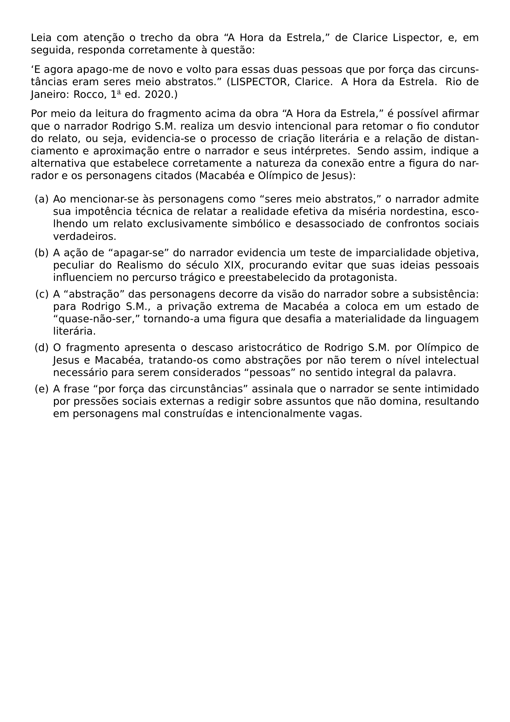 LEIA COM ATENCAO O TRECHO DA OBRA LQ LQ A HORA DA ESTRELA RQ RQ DE CLARICE LISPECTOR E EM SEGUIDA RESPONDA CORRETAMENTE A QUESTAO LQ E AGORA APAGO ME DE NOVO E VOLTO PARA ESSAS DUAS PESSOAS QUE POR FORCA DAS CIRCUNSTANCIAS ERAM SERES MEIO ABSTRATOS RQ RQ LISPECTOR CLARICE A HORA DA ESTRELA RIO DE JANEIRO ROCCO 1 TEXTORDFEMININE ED 2020 POR MEIO DA LEITURA DO FRAGMENTO ACIMA DA OBRA LQ LQ A HORA DA ESTRELA RQ RQ E POSSIVEL AFIRMAR QUE O NARRADOR RODRIGO S M REALIZA UM DESVIO INTENCIONAL PARA RETOMAR O FIO CONDUTOR DO RELATO OU SEJA EVIDENCIA SE O PROCESSO DE CRIACAO LITERARIA E A RELACAO DE DISTANCIAMENTO E APROXIMACAO ENTRE O NARRADOR E SEUS INTERPRETES SENDO ASSIM INDIQUE A ALTERNATIVA QUE ESTABELECE CORRETAMENTE A NATUREZA DA CONEXAO ENTRE A FIGURA DO NARRADOR E OS PERSONAGENS CITADOS MACABEA E OLIMPICO DE JESUS BEGIN ENUMERATE LABEL ALPH LEFTMARGIN ITEM AO MENCIONAR SE AS PERSONAGENS COMO LQ LQ SERES MEIO ABSTRATOS RQ RQ O NARRADOR ADMITE SUA IMPOTENCIA TECNICA DE RELATAR A REALIDADE EFETIVA DA MISERIA NORDESTINA ESCOLHENDO UM RELATO EXCLUSIVAMENTE SIMBOLICO E DESASSOCIADO DE CONFRONTOS SOCIAIS VERDADEIROS ITEM A ACAO DE LQ LQ APAGAR SE RQ RQ DO NARRADOR EVIDENCIA UM TESTE DE IMPARCIALIDADE OBJETIVA PECULIAR DO REALISMO DO SECULO XIX PROCURANDO EVITAR QUE SUAS IDEIAS PESSOAIS INFLUENCIEM NO PERCURSO TRAGICO E PREESTABELECIDO DA PROTAGONISTA ITEM A LQ LQ ABSTRACAO RQ RQ DAS PERSONAGENS DECORRE DA VISAO DO NARRADOR SOBRE A SUBSISTENCIA PARA RODRIGO S M A PRIVACAO EXTREMA DE MACABEA A COLOCA EM UM ESTADO DE LQ LQ QUASE NAO SER RQ RQ TORNANDO A UMA FIGURA QUE DESAFIA A MATERIALIDADE DA LINGUAGEM LITERARIA ITEM O FRAGMENTO APRESENTA O DESCASO ARISTOCRATICO DE RODRIGO S M POR OLIMPICO DE JESUS E MACABEA TRATANDO OS COMO ABSTRACOES POR NAO TEREM O NIVEL INTELECTUAL NECESSARIO PARA SEREM CONSIDERADOS LQ LQ PESSOAS RQ RQ NO SENTIDO INTEGRAL DA PALAVRA ITEM A FRASE LQ LQ POR FORCA DAS CIRCUNSTANCIAS RQ RQ ASSINALA QUE O NARRADOR SE SENTE INTIMIDADO POR PRESSOES SOCIAIS EXTERNAS A REDIGIR SOBRE ASSUNTOS QUE NAO DOMINA RESULTANDO EM PERSONAGENS MAL CONSTRUIDAS E INTENCIONALMENTE VAGAS END ENUMERATE
