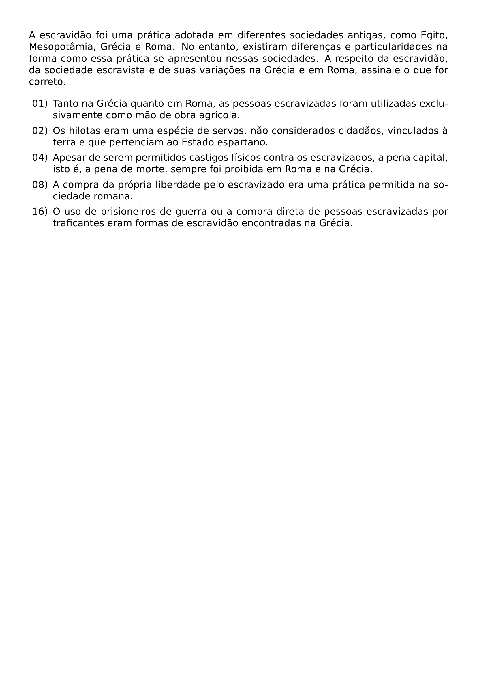 A ESCRAVIDAO FOI UMA PRATICA ADOTADA EM DIFERENTES SOCIEDADES ANTIGAS COMO EGITO MESOPOTAMIA GRECIA E ROMA NO ENTANTO EXISTIRAM DIFERENCAS E PARTICULARIDADES NA FORMA COMO ESSA PRATICA SE APRESENTOU NESSAS SOCIEDADES A RESPEITO DA ESCRAVIDAO DA SOCIEDADE ESCRAVISTA E DE SUAS VARIACOES NA GRECIA E EM ROMA ASSINALE O QUE FOR CORRETO BEGIN ENUMERATE LABEL LEFTMARGIN 2 5EM LABELSEP 0 5EM ITEM 01 TANTO NA GRECIA QUANTO EM ROMA AS PESSOAS ESCRAVIZADAS FORAM UTILIZADAS EXCLUSIVAMENTE COMO MAO DE OBRA AGRICOLA ITEM 02 OS HILOTAS ERAM UMA ESPECIE DE SERVOS NAO CONSIDERADOS CIDADAOS VINCULADOS A TERRA E QUE PERTENCIAM AO ESTADO ESPARTANO ITEM 04 APESAR DE SEREM PERMITIDOS CASTIGOS FISICOS CONTRA OS ESCRAVIZADOS A PENA CAPITAL ISTO E A PENA DE MORTE SEMPRE FOI PROIBIDA EM ROMA E NA GRECIA ITEM 08 A COMPRA DA PROPRIA LIBERDADE PELO ESCRAVIZADO ERA UMA PRATICA PERMITIDA NA SOCIEDADE ROMANA ITEM 16 O USO DE PRISIONEIROS DE GUERRA OU A COMPRA DIRETA DE PESSOAS ESCRAVIZADAS POR TRAFICANTES ERAM FORMAS DE ESCRAVIDAO ENCONTRADAS NA GRECIA END ENUMERATE