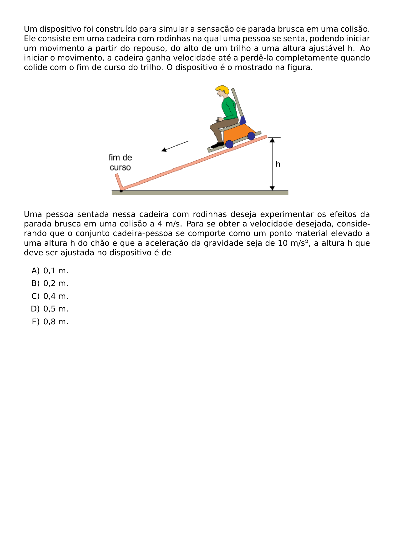 UM DISPOSITIVO FOI CONSTRUIDO PARA SIMULAR A SENSACAO DE PARADA BRUSCA EM UMA COLISAO ELE CONSISTE EM UMA CADEIRA COM RODINHAS NA QUAL UMA PESSOA SE SENTA PODENDO INICIAR UM MOVIMENTO A PARTIR DO REPOUSO DO ALTO DE UM TRILHO A UMA ALTURA AJUSTAVEL H AO INICIAR O MOVIMENTO A CADEIRA GANHA VELOCIDADE ATE A PERDE LA COMPLETAMENTE QUANDO COLIDE COM O FIM DE CURSO DO TRILHO O DISPOSITIVO E O MOSTRADO NA FIGURA BEGIN CENTER INCLUDEGRAPHICS WIDTH 0 55 LINEWIDTH 20260623 093554 01 PNG END CENTER UMA PESSOA SENTADA NESSA CADEIRA COM RODINHAS DESEJA EXPERIMENTAR OS EFEITOS DA PARADA BRUSCA EM UMA COLISAO A 4 M S PARA SE OBTER A VELOCIDADE DESEJADA CONSIDERANDO QUE O CONJUNTO CADEIRA PESSOA SE COMPORTE COMO UM PONTO MATERIAL ELEVADO A UMA ALTURA H DO CHAO E QUE A ACELERACAO DA GRAVIDADE SEJA DE 10 M S A ALTURA H QUE DEVE SER AJUSTADA NO DISPOSITIVO E DE BEGIN ENUMERATE LABEL ALPH ITEM 0 1 M ITEM 0 2 M ITEM 0 4 M ITEM 0 5 M ITEM 0 8 M END ENUMERATE