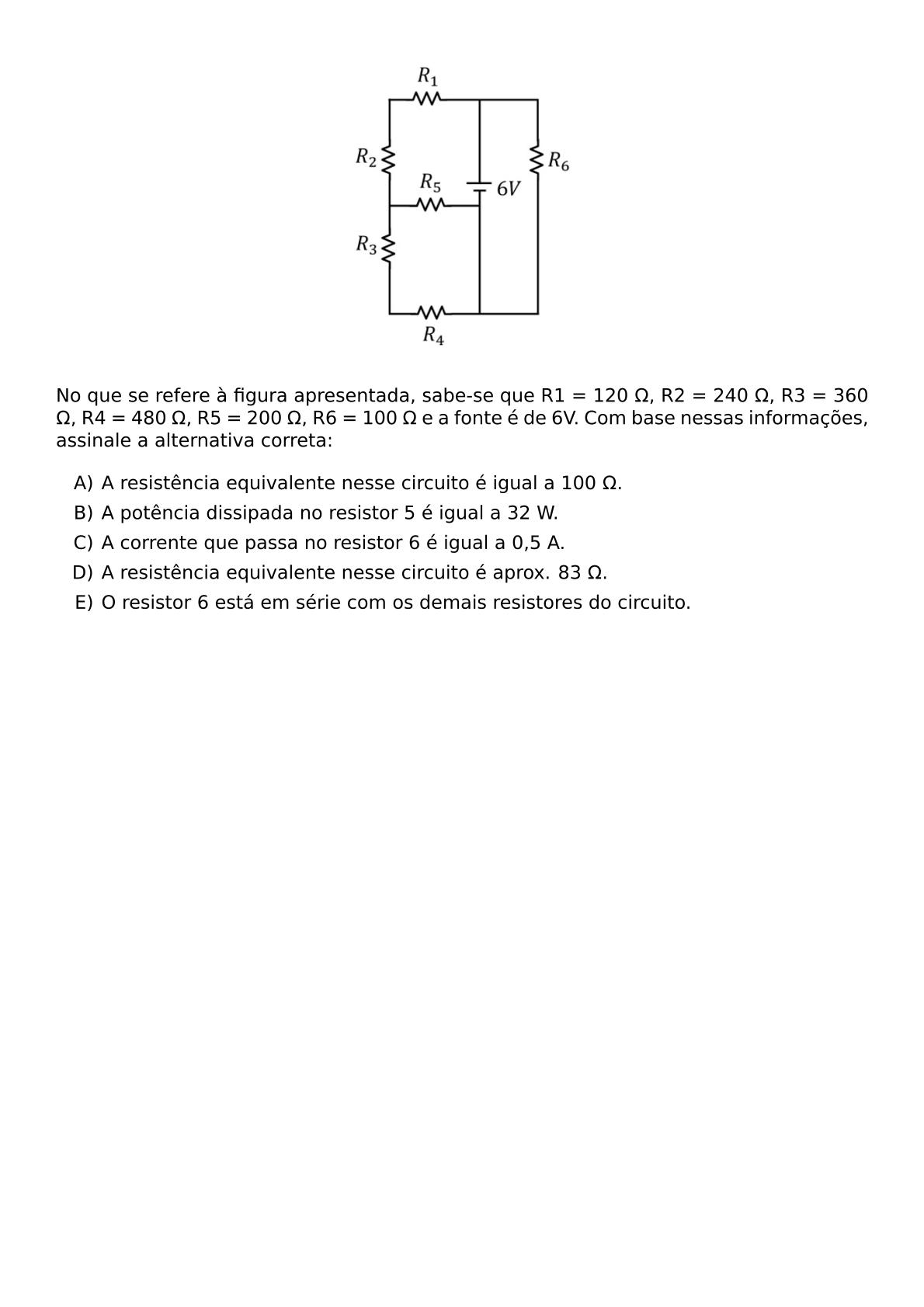 BEGIN CENTER INCLUDEGRAPHICS WIDTH 0 3 TEXTWIDTH REPRO IMG 0 20260609 093431 JPG END CENTER NO QUE SE REFERE A FIGURA APRESENTADA SABE SE QUE R1 120 OMEGA R2 240 OMEGA R3 360 OMEGA R4 480 OMEGA R5 200 OMEGA R6 100 OMEGA E A FONTE E DE 6V COM BASE NESSAS INFORMACOES ASSINALE A ALTERNATIVA CORRETA BEGIN ENUMERATE LABEL ALPH ITEM A RESISTENCIA EQUIVALENTE NESSE CIRCUITO E IGUAL A 100 OMEGA ITEM A POTENCIA DISSIPADA NO RESISTOR 5 E IGUAL A 32 W ITEM A CORRENTE QUE PASSA NO RESISTOR 6 E IGUAL A 0 5 A ITEM A RESISTENCIA EQUIVALENTE NESSE CIRCUITO E APROX 83 OMEGA ITEM O RESISTOR 6 ESTA EM SERIE COM OS DEMAIS RESISTORES DO CIRCUITO END ENUMERATE