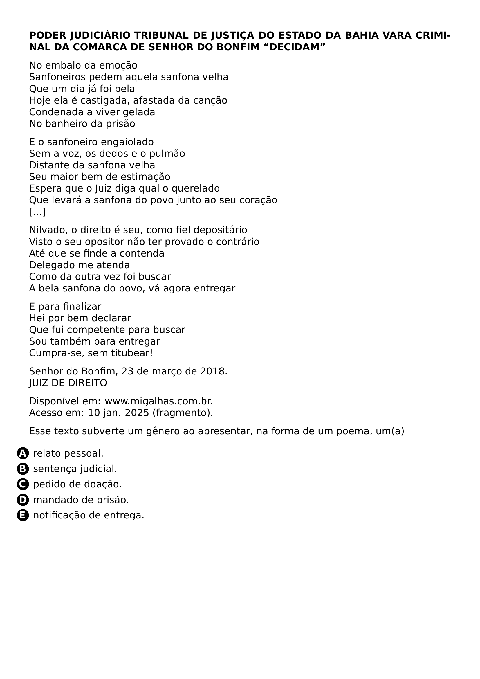 PAR TEXTBF PODER JUDICIARIO TEXTBF TRIBUNAL DE JUSTICA DO ESTADO DA BAHIA TEXTBF VARA CRIMINAL DA COMARCA DE SENHOR DO BONFIM TEXTBF DECIDAM PAR NO EMBALO DA EMOCAO SANFONEIROS PEDEM AQUELA SANFONA VELHA QUE UM DIA JA FOI BELA HOJE ELA E CASTIGADA AFASTADA DA CANCAO CONDENADA A VIVER GELADA NO BANHEIRO DA PRISAO PAR E O SANFONEIRO ENGAIOLADO SEM A VOZ OS DEDOS E O PULMAO DISTANTE DA SANFONA VELHA SEU MAIOR BEM DE ESTIMACAO ESPERA QUE O JUIZ DIGA QUAL O QUERELADO QUE LEVARA A SANFONA DO POVO JUNTO AO SEU CORACAO PAR NILVADO O DIREITO E SEU COMO FIEL DEPOSITARIO VISTO O SEU OPOSITOR NAO TER PROVADO O CONTRARIO ATE QUE SE FINDE A CONTENDA DELEGADO ME ATENDA COMO DA OUTRA VEZ FOI BUSCAR A BELA SANFONA DO POVO VA AGORA ENTREGAR PAR E PARA FINALIZAR HEI POR BEM DECLARAR QUE FUI COMPETENTE PARA BUSCAR SOU TAMBEM PARA ENTREGAR CUMPRA SE SEM TITUBEAR PAR SENHOR DO BONFIM 23 DE MARCO DE 2018 JUIZ DE DIREITO PAR DISPONIVEL EM WWW MIGALHAS COM BR ACESSO EM 10 JAN 2025 FRAGMENTO PAR ESSE TEXTO SUBVERTE UM GENERO AO APRESENTAR NA FORMA DE UM POEMA UM A CQ REPRODUCTION ALTERNATIVES BEGIN BEGIN ENUMERATE LABEL PROTECT CIRCLED ALPH LEFTMARGIN ITEM PROTECT CIRCLED A RELATO PESSOAL ITEM PROTECT CIRCLED B SENTENCA JUDICIAL ITEM PROTECT CIRCLED C PEDIDO DE DOACAO ITEM PROTECT CIRCLED D MANDADO DE PRISAO ITEM PROTECT CIRCLED E NOTIFICACAO DE ENTREGA END ENUMERATE CQ REPRODUCTION ALTERNATIVES END