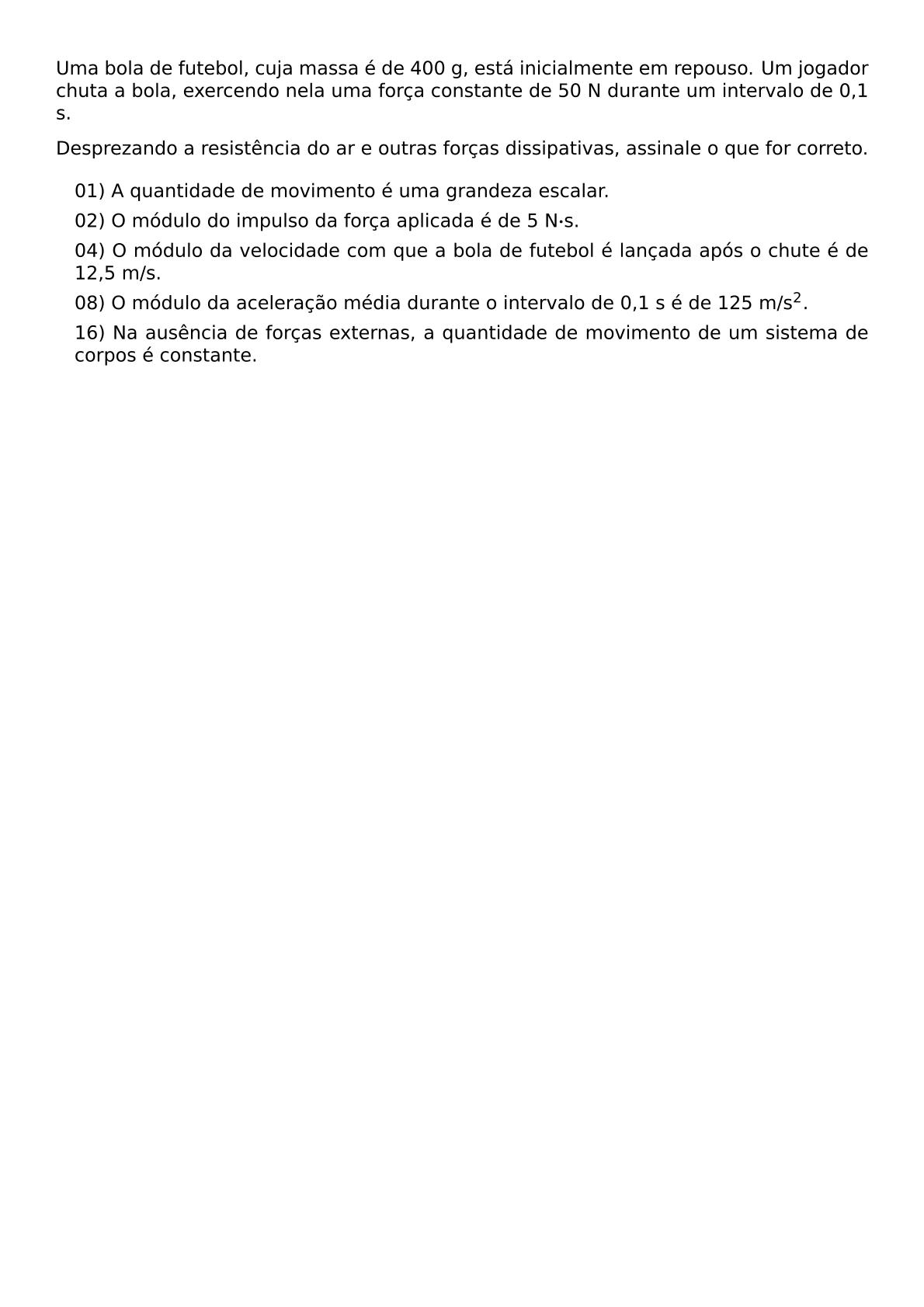 UMA BOLA DE FUTEBOL CUJA MASSA E DE 400 G ESTA INICIALMENTE EM REPOUSO UM JOGADOR CHUTA A BOLA EXERCENDO NELA UMA FORCA CONSTANTE DE 50 N DURANTE UM INTERVALO DE 0 1 S DESPREZANDO A RESISTENCIA DO AR E OUTRAS FORCAS DISSIPATIVAS ASSINALE O QUE FOR CORRETO BEGIN ITEMIZE LABEL LEFTMARGIN 1EM ITEM 01 A QUANTIDADE DE MOVIMENTO E UMA GRANDEZA ESCALAR ITEM 02 O MODULO DO IMPULSO DA FORCA APLICADA E DE 5 N CDOT S ITEM 04 O MODULO DA VELOCIDADE COM QUE A BOLA DE FUTEBOL E LANCADA APOS O CHUTE E DE 12 5 M S ITEM 08 O MODULO DA ACELERACAO MEDIA DURANTE O INTERVALO DE 0 1 S E DE 125 M S 2 ITEM 16 NA AUSENCIA DE FORCAS EXTERNAS A QUANTIDADE DE MOVIMENTO DE UM SISTEMA DE CORPOS E CONSTANTE END ITEMIZE