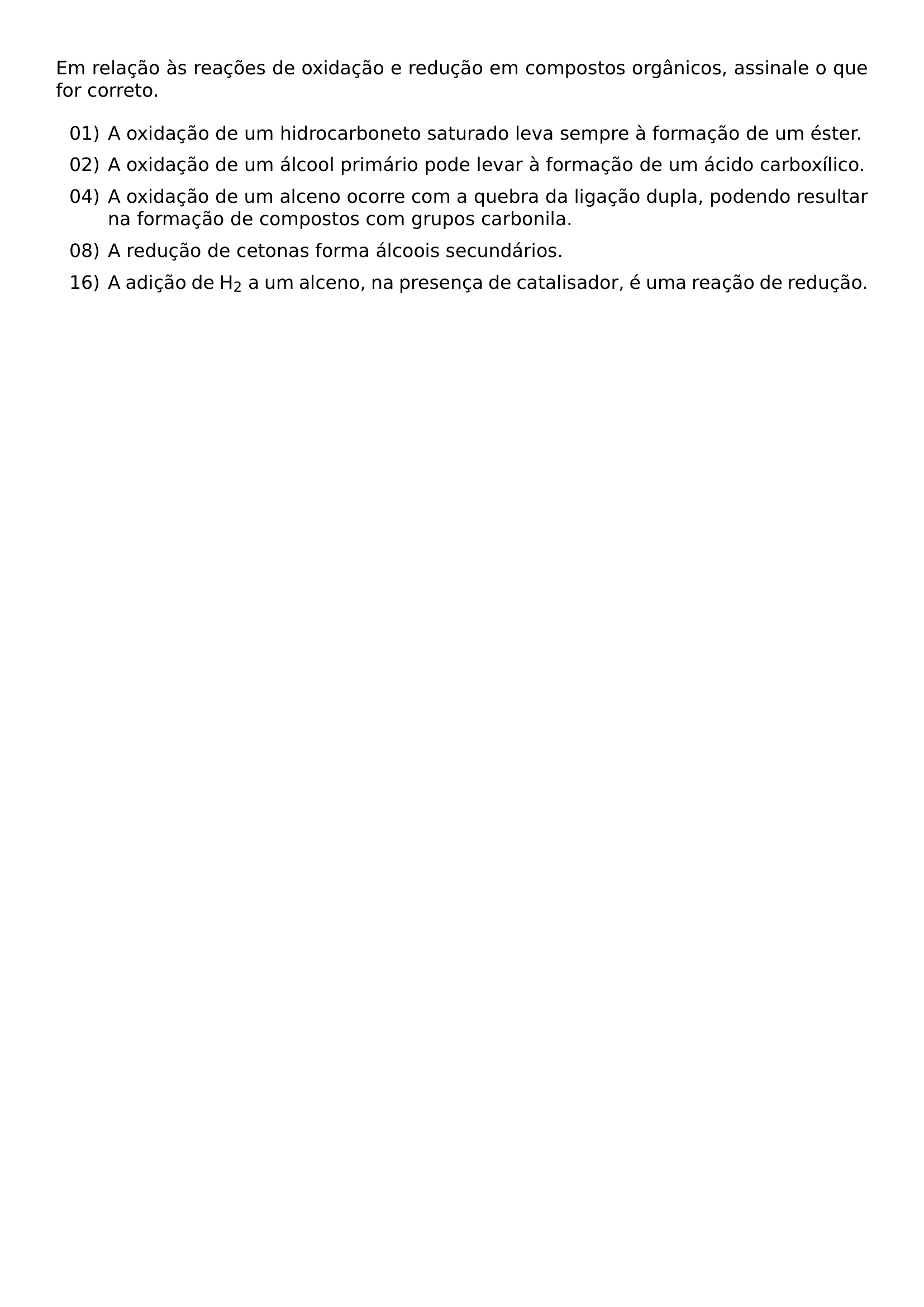 EM RELACAO AS REACOES DE OXIDACAO E REDUCAO EM COMPOSTOS ORGANICOS ASSINALE O QUE FOR CORRETO BEGIN ENUMERATE LABEL ARABIC LEFTMARGIN 2 8EM ITEMSEP 6PT ITEM 01 A OXIDACAO DE UM HIDROCARBONETO SATURADO LEVA SEMPRE A FORMACAO DE UM ESTER ITEM 02 A OXIDACAO DE UM ALCOOL PRIMARIO PODE LEVAR A FORMACAO DE UM ACIDO CARBOXILICO ITEM 04 A OXIDACAO DE UM ALCENO OCORRE COM A QUEBRA DA LIGACAO DUPLA PODENDO RESULTAR NA FORMACAO DE COMPOSTOS COM GRUPOS CARBONILA ITEM 08 A REDUCAO DE CETONAS FORMA ALCOOIS SECUNDARIOS ITEM 16 A ADICAO DE H 2 A UM ALCENO NA PRESENCA DE CATALISADOR E UMA REACAO DE REDUCAO END ENUMERATE