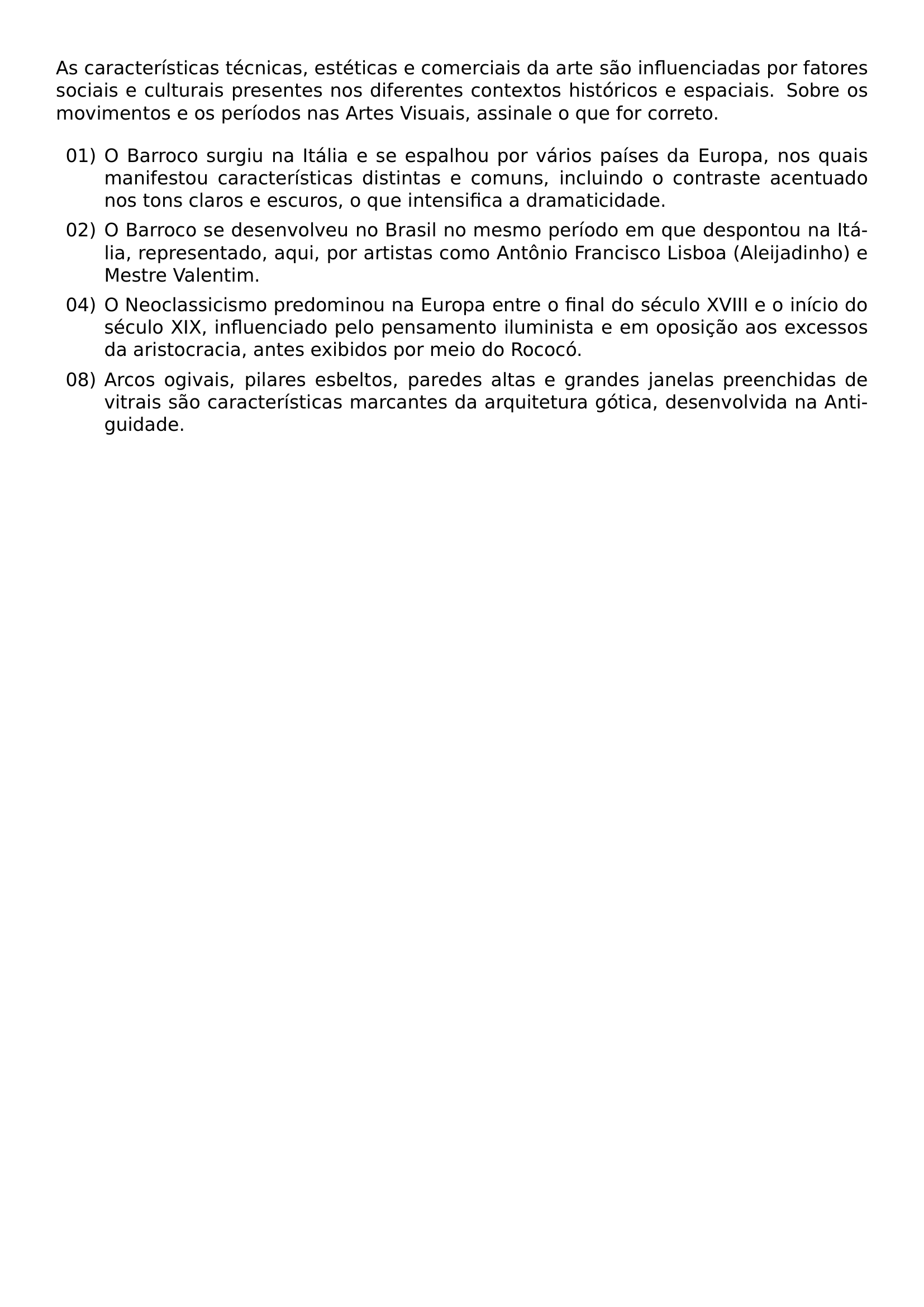 AS CARACTERISTICAS TECNICAS ESTETICAS E COMERCIAIS DA ARTE SAO INFLUENCIADAS POR FATORES SOCIAIS E CULTURAIS PRESENTES NOS DIFERENTES CONTEXTOS HISTORICOS E ESPACIAIS SOBRE OS MOVIMENTOS E OS PERIODOS NAS ARTES VISUAIS ASSINALE O QUE FOR CORRETO BEGIN ENUMERATE LABEL LEFTMARGIN 2 6EM ITEM 01 O BARROCO SURGIU NA ITALIA E SE ESPALHOU POR VARIOS PAISES DA EUROPA NOS QUAIS MANIFESTOU CARACTERISTICAS DISTINTAS E COMUNS INCLUINDO O CONTRASTE ACENTUADO NOS TONS CLAROS E ESCUROS O QUE INTENSIFICA A DRAMATICIDADE ITEM 02 O BARROCO SE DESENVOLVEU NO BRASIL NO MESMO PERIODO EM QUE DESPONTOU NA ITALIA REPRESENTADO AQUI POR ARTISTAS COMO ANTONIO FRANCISCO LISBOA ALEIJADINHO E MESTRE VALENTIM ITEM 04 O NEOCLASSICISMO PREDOMINOU NA EUROPA ENTRE O FINAL DO SECULO XVIII E O INICIO DO SECULO XIX INFLUENCIADO PELO PENSAMENTO ILUMINISTA E EM OPOSICAO AOS EXCESSOS DA ARISTOCRACIA ANTES EXIBIDOS POR MEIO DO ROCOCO ITEM 08 ARCOS OGIVAIS PILARES ESBELTOS PAREDES ALTAS E GRANDES JANELAS PREENCHIDAS DE VITRAIS SAO CARACTERISTICAS MARCANTES DA ARQUITETURA GOTICA DESENVOLVIDA NA ANTIGUIDADE END ENUMERATE