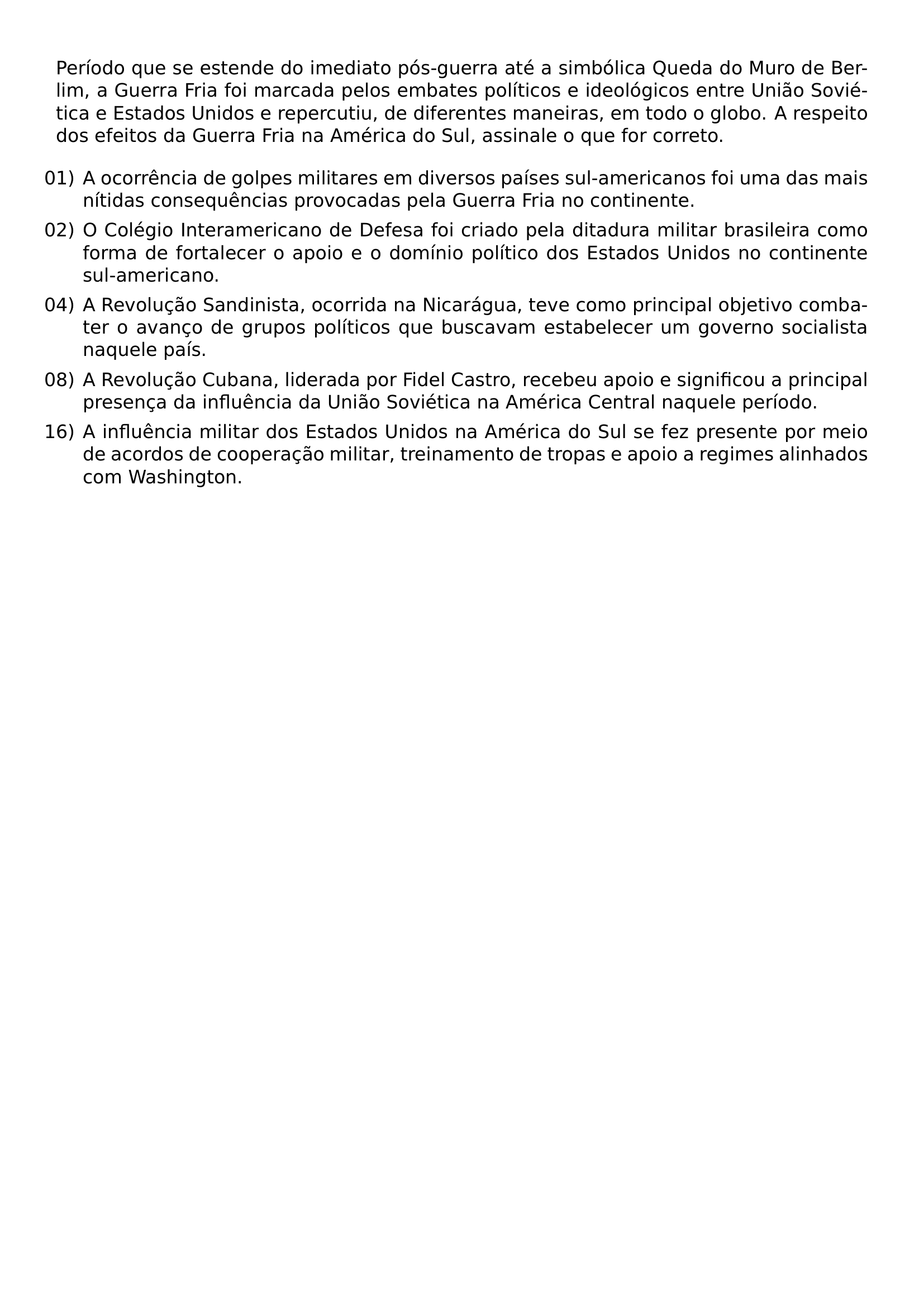 PERIODO QUE SE ESTENDE DO IMEDIATO POS GUERRA ATE A SIMBOLICA QUEDA DO MURO DE BERLIM A GUERRA FRIA FOI MARCADA PELOS EMBATES POLITICOS E IDEOLOGICOS ENTRE UNIAO SOVIETICA E ESTADOS UNIDOS E REPERCUTIU DE DIFERENTES MANEIRAS EM TODO O GLOBO A RESPEITO DOS EFEITOS DA GUERRA FRIA NA AMERICA DO SUL ASSINALE O QUE FOR CORRETO BEGIN ENUMERATE LABEL ARABIC LEFTMARGIN ITEM 01 A OCORRENCIA DE GOLPES MILITARES EM DIVERSOS PAISES SUL AMERICANOS FOI UMA DAS MAIS NITIDAS CONSEQUENCIAS PROVOCADAS PELA GUERRA FRIA NO CONTINENTE ITEM 02 O COLEGIO INTERAMERICANO DE DEFESA FOI CRIADO PELA DITADURA MILITAR BRASILEIRA COMO FORMA DE FORTALECER O APOIO E O DOMINIO POLITICO DOS ESTADOS UNIDOS NO CONTINENTE SUL AMERICANO ITEM 04 A REVOLUCAO SANDINISTA OCORRIDA NA NICARAGUA TEVE COMO PRINCIPAL OBJETIVO COMBATER O AVANCO DE GRUPOS POLITICOS QUE BUSCAVAM ESTABELECER UM GOVERNO SOCIALISTA NAQUELE PAIS ITEM 08 A REVOLUCAO CUBANA LIDERADA POR FIDEL CASTRO RECEBEU APOIO E SIGNIFICOU A PRINCIPAL PRESENCA DA INFLUENCIA DA UNIAO SOVIETICA NA AMERICA CENTRAL NAQUELE PERIODO ITEM 16 A INFLUENCIA MILITAR DOS ESTADOS UNIDOS NA AMERICA DO SUL SE FEZ PRESENTE POR MEIO DE ACORDOS DE COOPERACAO MILITAR TREINAMENTO DE TROPAS E APOIO A REGIMES ALINHADOS COM WASHINGTON END ENUMERATE