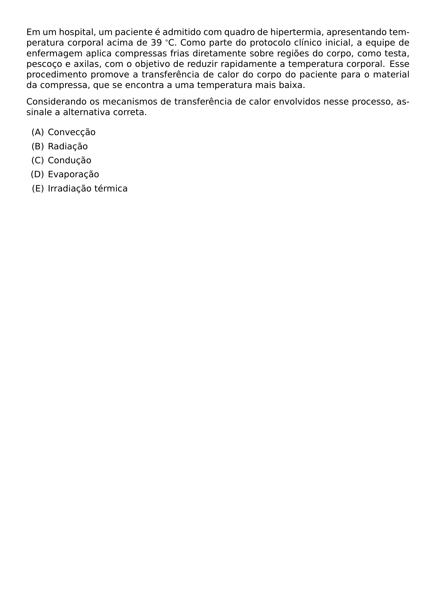 EM UM HOSPITAL UM PACIENTE E ADMITIDO COM QUADRO DE HIPERTERMIA APRESENTANDO TEMPERATURA CORPORAL ACIMA DE 39 C COMO PARTE DO PROTOCOLO CLINICO INICIAL A EQUIPE DE ENFERMAGEM APLICA COMPRESSAS FRIAS DIRETAMENTE SOBRE REGIOES DO CORPO COMO TESTA PESCOCO E AXILAS COM O OBJETIVO DE REDUZIR RAPIDAMENTE A TEMPERATURA CORPORAL ESSE PROCEDIMENTO PROMOVE A TRANSFERENCIA DE CALOR DO CORPO DO PACIENTE PARA O MATERIAL DA COMPRESSA QUE SE ENCONTRA A UMA TEMPERATURA MAIS BAIXA CONSIDERANDO OS MECANISMOS DE TRANSFERENCIA DE CALOR ENVOLVIDOS NESSE PROCESSO ASSINALE A ALTERNATIVA CORRETA BEGIN ENUMERATE LABEL ALPH ITEM CONVECCAO ITEM RADIACAO ITEM CONDUCAO ITEM EVAPORACAO ITEM IRRADIACAO TERMICA END ENUMERATE