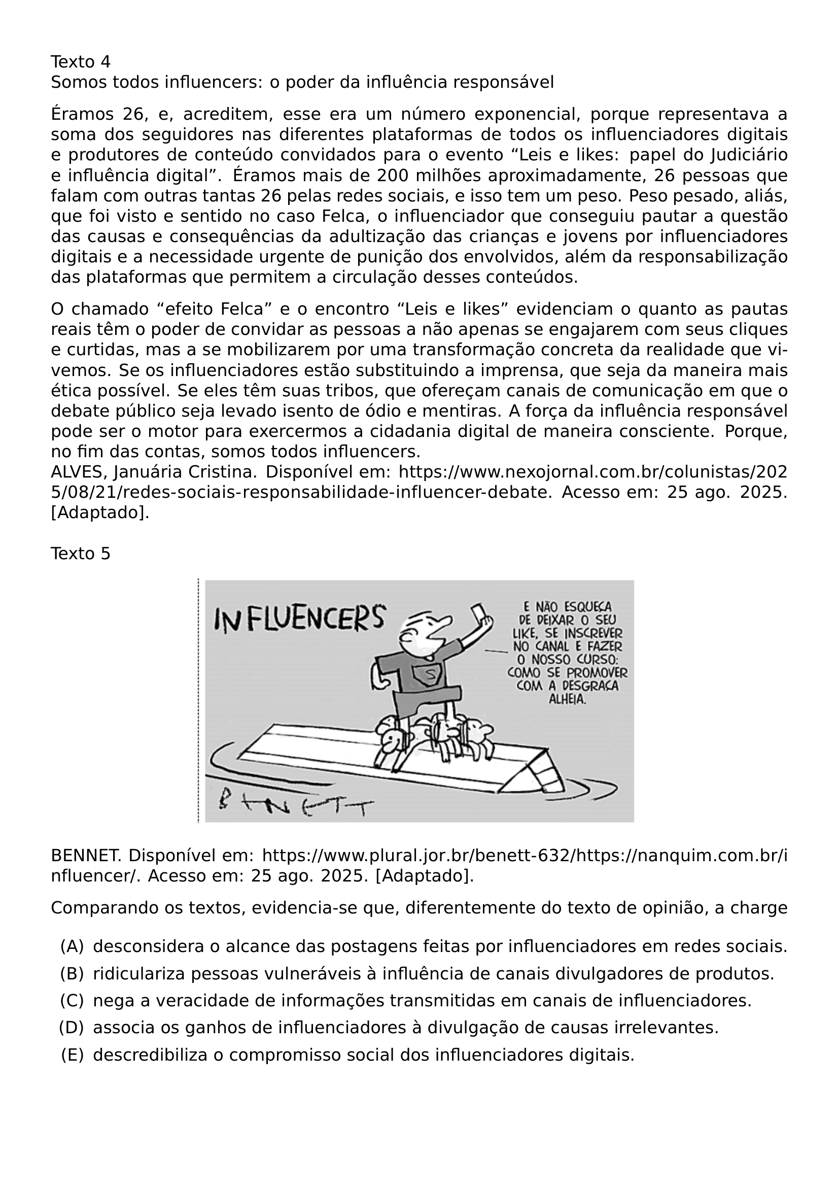 TEXTO 4 SOMOS TODOS INFLUENCERS O PODER DA INFLUENCIA RESPONSAVEL PAR ERAMOS 26 E ACREDITEM ESSE ERA UM NUMERO EXPONENCIAL PORQUE REPRESENTAVA A SOMA DOS SEGUIDORES NAS DIFERENTES PLATAFORMAS DE TODOS OS INFLUENCIADORES DIGITAIS E PRODUTORES DE CONTEUDO CONVIDADOS PARA O EVENTO LEIS E LIKES PAPEL DO JUDICIARIO E INFLUENCIA DIGITAL ERAMOS MAIS DE 200 MILHOES APROXIMADAMENTE 26 PESSOAS QUE FALAM COM OUTRAS TANTAS 26 PELAS REDES SOCIAIS E ISSO TEM UM PESO PESO PESADO ALIAS QUE FOI VISTO E SENTIDO NO CASO FELCA O INFLUENCIADOR QUE CONSEGUIU PAUTAR A QUESTAO DAS CAUSAS E CONSEQUENCIAS DA ADULTIZACAO DAS CRIANCAS E JOVENS POR INFLUENCIADORES DIGITAIS E A NECESSIDADE URGENTE DE PUNICAO DOS ENVOLVIDOS ALEM DA RESPONSABILIZACAO DAS PLATAFORMAS QUE PERMITEM A CIRCULACAO DESSES CONTEUDOS PAR O CHAMADO EFEITO FELCA E O ENCONTRO LEIS E LIKES EVIDENCIAM O QUANTO AS PAUTAS REAIS TEM O PODER DE CONVIDAR AS PESSOAS A NAO APENAS SE ENGAJAREM COM SEUS CLIQUES E CURTIDAS MAS A SE MOBILIZAREM POR UMA TRANSFORMACAO CONCRETA DA REALIDADE QUE VIVEMOS SE OS INFLUENCIADORES ESTAO SUBSTITUINDO A IMPRENSA QUE SEJA DA MANEIRA MAIS ETICA POSSIVEL SE ELES TEM SUAS TRIBOS QUE OFERECAM CANAIS DE COMUNICACAO EM QUE O DEBATE PUBLICO SEJA LEVADO ISENTO DE ODIO E MENTIRAS A FORCA DA INFLUENCIA RESPONSAVEL PODE SER O MOTOR PARA EXERCERMOS A CIDADANIA DIGITAL DE MANEIRA CONSCIENTE PORQUE NO FIM DAS CONTAS SOMOS TODOS INFLUENCERS ALVES JANUARIA CRISTINA DISPONIVEL EM URL HTTPS WWW NEXOJORNAL COM BR COLUNISTAS 2025 08 21 REDES SOCIAIS RESPONSABILIDADE INFLUENCER DEBATE ACESSO EM 25 AGO 2025 ADAPTADO TEXTO 5 BEGIN CENTER INCLUDEGRAPHICS WIDTH 0 60 LINEWIDTH 20260914 101631 01 PNG END CENTER BENNET DISPONIVEL EM URL HTTPS WWW PLURAL JOR BR BENETT 632 HTTPS NANQUIM COM BR INFLUENCER ACESSO EM 25 AGO 2025 ADAPTADO COMPARANDO OS TEXTOS EVIDENCIA SE QUE DIFERENTEMENTE DO TEXTO DE OPINIAO A CHARGE BEGIN ENUMERATE LABEL LEFTMARGIN 2 5EM LABELSEP 0 5EM ITEM A DESCONSIDERA O ALCANCE DAS POSTAGENS FEITAS POR INFLUENCIADORES EM REDES SOCIAIS ITEM B RIDICULARIZA PESSOAS VULNERAVEIS A INFLUENCIA DE CANAIS DIVULGADORES DE PRODUTOS ITEM C NEGA A VERACIDADE DE INFORMACOES TRANSMITIDAS EM CANAIS DE INFLUENCIADORES ITEM D ASSOCIA OS GANHOS DE INFLUENCIADORES A DIVULGACAO DE CAUSAS IRRELEVANTES ITEM E DESCREDIBILIZA O COMPROMISSO SOCIAL DOS INFLUENCIADORES DIGITAIS END ENUMERATE