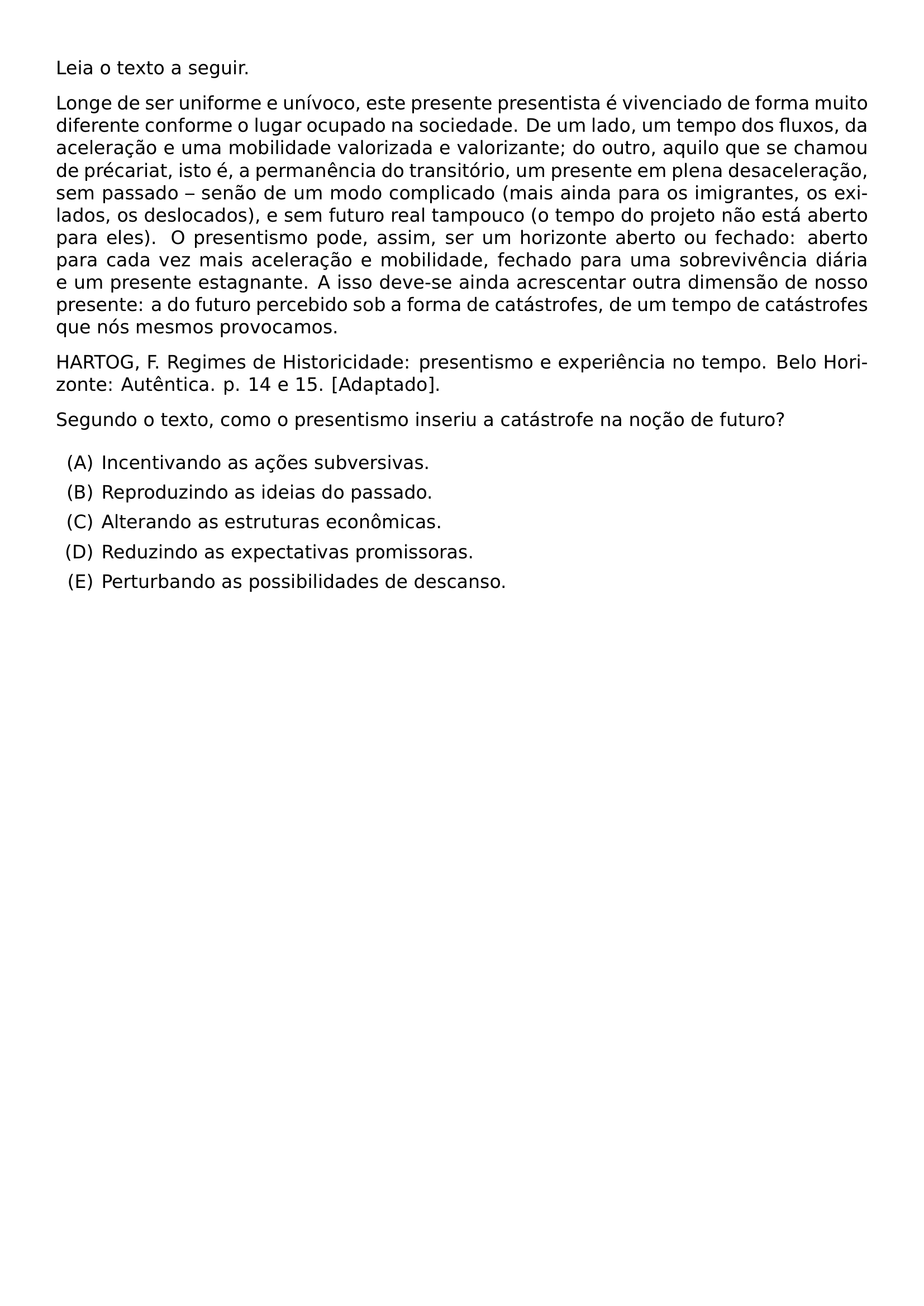 LEIA O TEXTO A SEGUIR LONGE DE SER UNIFORME E UNIVOCO ESTE PRESENTE PRESENTISTA E VIVENCIADO DE FORMA MUITO DIFERENTE CONFORME O LUGAR OCUPADO NA SOCIEDADE DE UM LADO UM TEMPO DOS FLUXOS DA ACELERACAO E UMA MOBILIDADE VALORIZADA E VALORIZANTE DO OUTRO AQUILO QUE SE CHAMOU DE PRECARIAT ISTO E A PERMANENCIA DO TRANSITORIO UM PRESENTE EM PLENA DESACELERACAO SEM PASSADO SENAO DE UM MODO COMPLICADO MAIS AINDA PARA OS IMIGRANTES OS EXILADOS OS DESLOCADOS E SEM FUTURO REAL TAMPOUCO O TEMPO DO PROJETO NAO ESTA ABERTO PARA ELES O PRESENTISMO PODE ASSIM SER UM HORIZONTE ABERTO OU FECHADO ABERTO PARA CADA VEZ MAIS ACELERACAO E MOBILIDADE FECHADO PARA UMA SOBREVIVENCIA DIARIA E UM PRESENTE ESTAGNANTE A ISSO DEVE SE AINDA ACRESCENTAR OUTRA DIMENSAO DE NOSSO PRESENTE A DO FUTURO PERCEBIDO SOB A FORMA DE CATASTROFES DE UM TEMPO DE CATASTROFES QUE NOS MESMOS PROVOCAMOS HARTOG F REGIMES DE HISTORICIDADE PRESENTISMO E EXPERIENCIA NO TEMPO BELO HORIZONTE AUTENTICA P 14 E 15 ADAPTADO SEGUNDO O TEXTO COMO O PRESENTISMO INSERIU A CATASTROFE NA NOCAO DE FUTURO BEGIN ENUMERATE LABEL ALPH ITEM INCENTIVANDO AS ACOES SUBVERSIVAS ITEM REPRODUZINDO AS IDEIAS DO PASSADO ITEM ALTERANDO AS ESTRUTURAS ECONOMICAS ITEM REDUZINDO AS EXPECTATIVAS PROMISSORAS ITEM PERTURBANDO AS POSSIBILIDADES DE DESCANSO END ENUMERATE