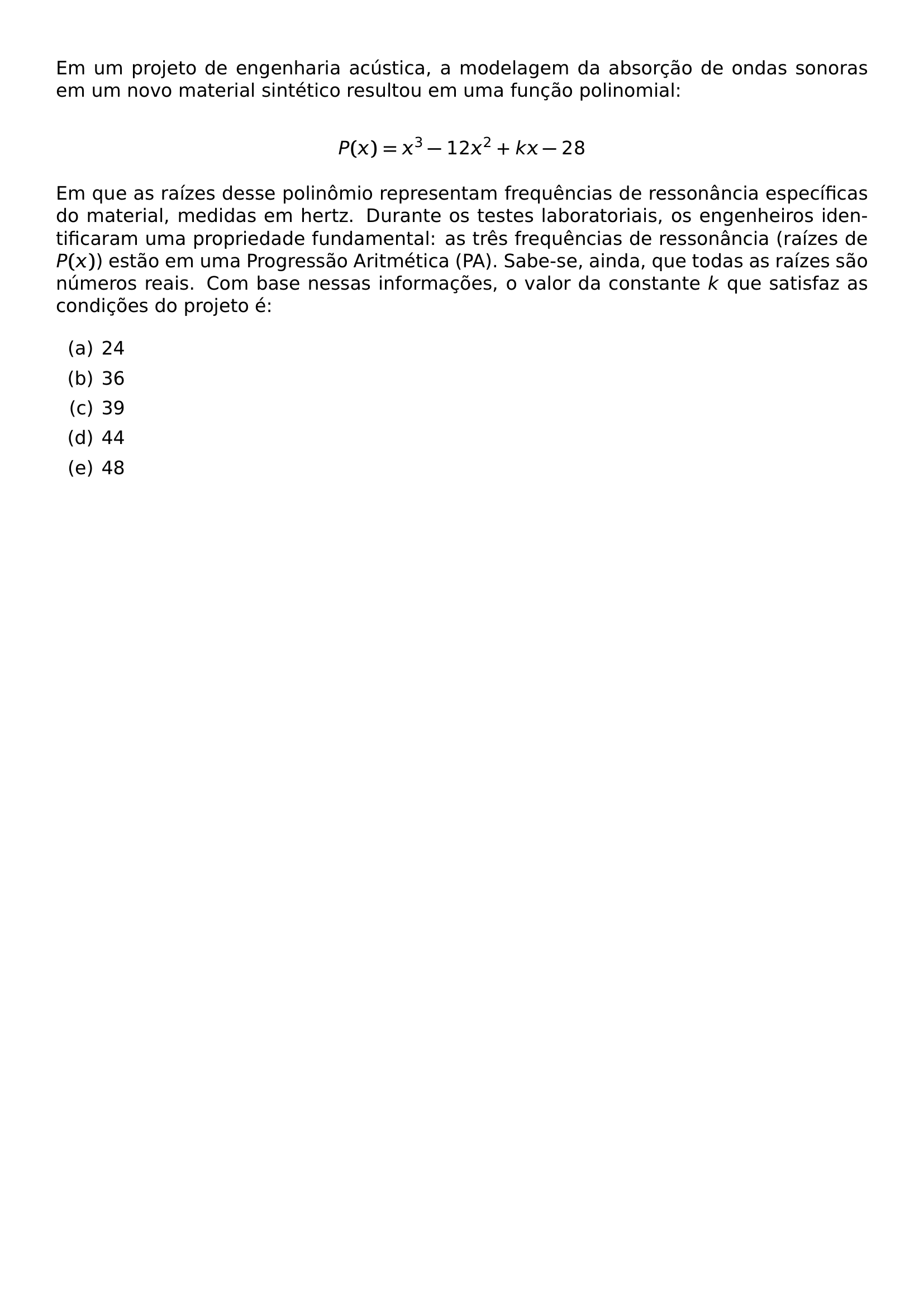 EM UM PROJETO DE ENGENHARIA ACUSTICA A MODELAGEM DA ABSORCAO DE ONDAS SONORAS EM UM NOVO MATERIAL SINTETICO RESULTOU EM UMA FUNCAO POLINOMIAL P X X 3 12X 2 KX 28 EM QUE AS RAIZES DESSE POLINOMIO REPRESENTAM FREQUENCIAS DE RESSONANCIA ESPECIFICAS DO MATERIAL MEDIDAS EM HERTZ DURANTE OS TESTES LABORATORIAIS OS ENGENHEIROS IDENTIFICARAM UMA PROPRIEDADE FUNDAMENTAL AS TRES FREQUENCIAS DE RESSONANCIA RAIZES DE P X ESTAO EM UMA PROGRESSAO ARITMETICA PA SABE SE AINDA QUE TODAS AS RAIZES SAO NUMEROS REAIS COM BASE NESSAS INFORMACOES O VALOR DA CONSTANTE K QUE SATISFAZ AS CONDICOES DO PROJETO E BEGIN ENUMERATE LABEL ALPH ITEM 24 ITEM 36 ITEM 39 ITEM 44 ITEM 48 END ENUMERATE
