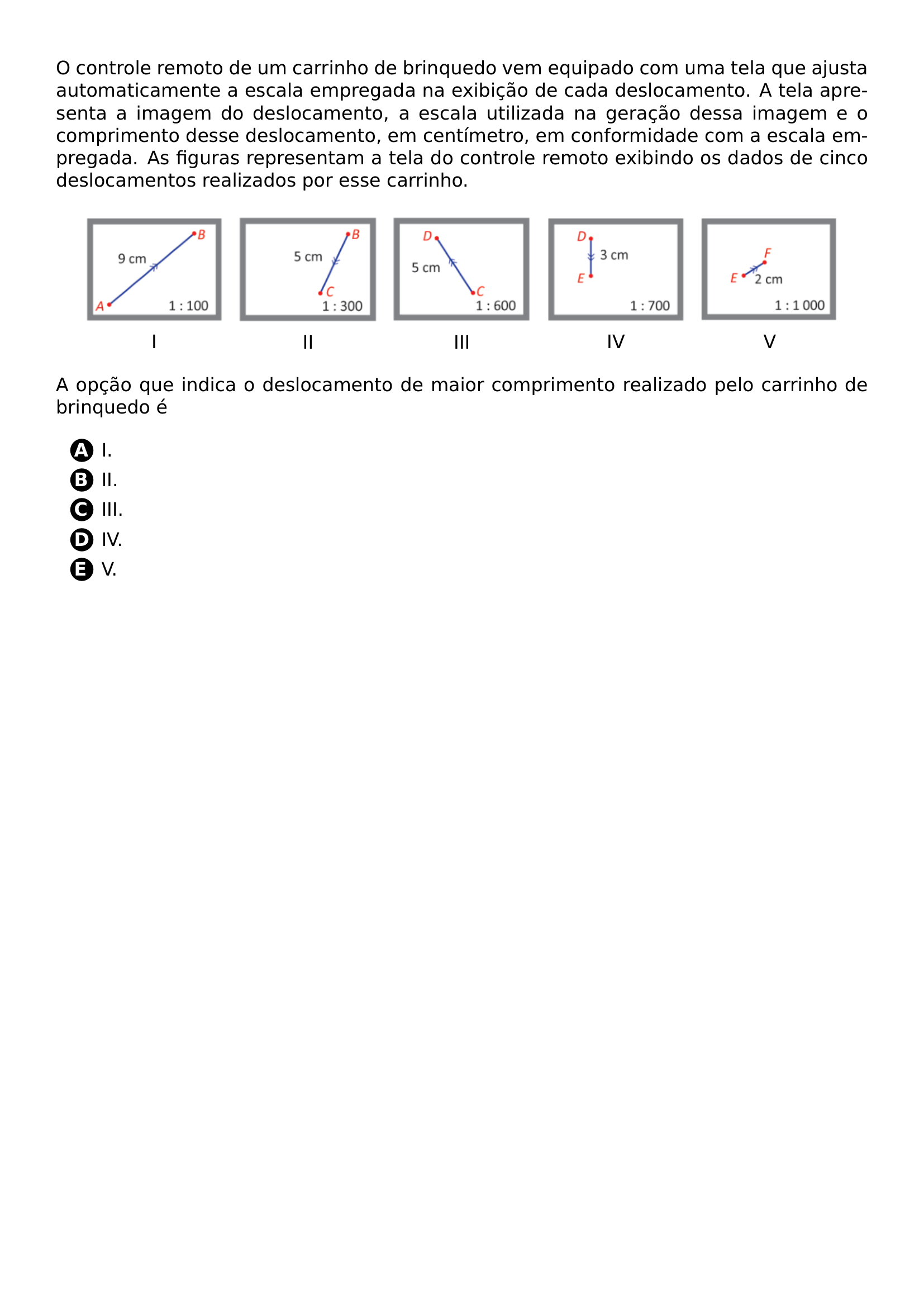 O CONTROLE REMOTO DE UM CARRINHO DE BRINQUEDO VEM EQUIPADO COM UMA TELA QUE AJUSTA AUTOMATICAMENTE A ESCALA EMPREGADA NA EXIBICAO DE CADA DESLOCAMENTO A TELA APRESENTA A IMAGEM DO DESLOCAMENTO A ESCALA UTILIZADA NA GERACAO DESSA IMAGEM E O COMPRIMENTO DESSE DESLOCAMENTO EM CENTIMETRO EM CONFORMIDADE COM A ESCALA EMPREGADA AS FIGURAS REPRESENTAM A TELA DO CONTROLE REMOTO EXIBINDO OS DADOS DE CINCO DESLOCAMENTOS REALIZADOS POR ESSE CARRINHO BEGIN CENTER MAKEBOX LINEWIDTH C BEGIN TABULAR C INCLUDEGRAPHICS WIDTH 0 18 LINEWIDTH 20260707 101008 01 PNG I END TABULAR HSPACE 5PT BEGIN TABULAR C INCLUDEGRAPHICS WIDTH 0 18 LINEWIDTH 20260707 101008 02 PNG II END TABULAR HSPACE 5PT BEGIN TABULAR C INCLUDEGRAPHICS WIDTH 0 18 LINEWIDTH 20260707 101008 03 PNG III END TABULAR HSPACE 5PT BEGIN TABULAR C INCLUDEGRAPHICS WIDTH 0 18 LINEWIDTH 20260707 101008 04 PNG IV END TABULAR HSPACE 5PT BEGIN TABULAR C INCLUDEGRAPHICS WIDTH 0 18 LINEWIDTH 20260707 101008 05 PNG V END TABULAR END CENTER A OPCAO QUE INDICA O DESLOCAMENTO DE MAIOR COMPRIMENTO REALIZADO PELO CARRINHO DE BRINQUEDO E BEGIN ENUMERATE LABEL PROTECT CIRCLED ALPH ITEM I ITEM II ITEM III ITEM IV ITEM V END ENUMERATE
