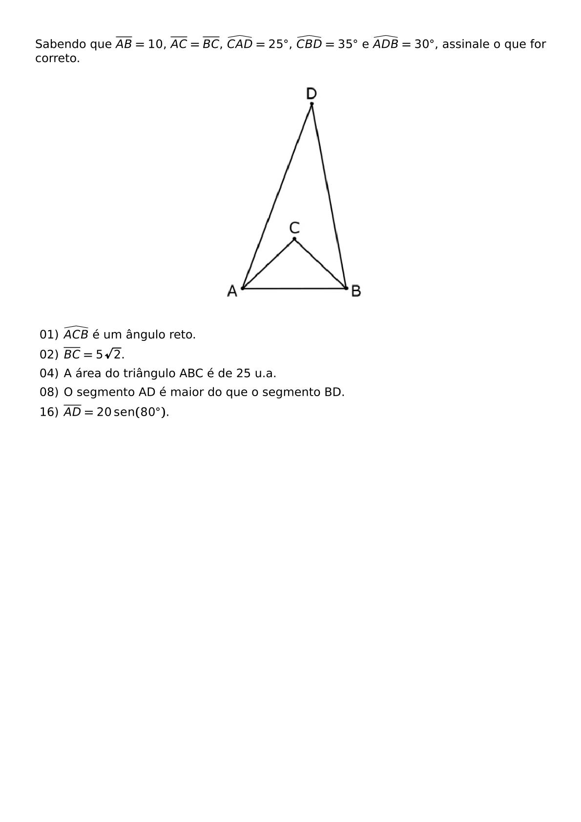 SABENDO QUE OVERLINE AB 10 OVERLINE AC OVERLINE BC WIDEHAT CAD 25 CIRC WIDEHAT CBD 35 CIRC E WIDEHAT ADB 30 CIRC ASSINALE O QUE FOR CORRETO BEGIN CENTER INCLUDEGRAPHICS WIDTH 160PT REPRO IMG 0 20260607 184941 JPG END CENTER BEGIN ITEMIZE ITEM 01 WIDEHAT ACB E UM ANGULO RETO ITEM 02 OVERLINE BC 5 SQRT 2 ITEM 04 A AREA DO TRIANGULO ABC E DE 25 U A ITEM 08 O SEGMENTO AD E MAIOR DO QUE O SEGMENTO BD ITEM 16 OVERLINE AD 20 OPERATORNAME SEN 80 CIRC END ITEMIZE