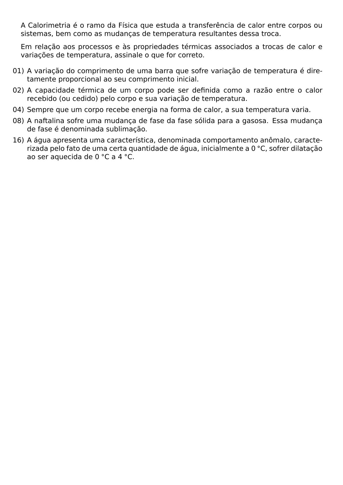 A CALORIMETRIA E O RAMO DA FISICA QUE ESTUDA A TRANSFERENCIA DE CALOR ENTRE CORPOS OU SISTEMAS BEM COMO AS MUDANCAS DE TEMPERATURA RESULTANTES DESSA TROCA EM RELACAO AOS PROCESSOS E AS PROPRIEDADES TERMICAS ASSOCIADOS A TROCAS DE CALOR E VARIACOES DE TEMPERATURA ASSINALE O QUE FOR CORRETO BEGIN ITEMIZE LEFTMARGIN ITEM 01 A VARIACAO DO COMPRIMENTO DE UMA BARRA QUE SOFRE VARIACAO DE TEMPERATURA E DIRETAMENTE PROPORCIONAL AO SEU COMPRIMENTO INICIAL ITEM 02 A CAPACIDADE TERMICA DE UM CORPO PODE SER DEFINIDA COMO A RAZAO ENTRE O CALOR RECEBIDO OU CEDIDO PELO CORPO E SUA VARIACAO DE TEMPERATURA ITEM 04 SEMPRE QUE UM CORPO RECEBE ENERGIA NA FORMA DE CALOR A SUA TEMPERATURA VARIA ITEM 08 A NAFTALINA SOFRE UMA MUDANCA DE FASE DA FASE SOLIDA PARA A GASOSA ESSA MUDANCA DE FASE E DENOMINADA SUBLIMACAO ITEM 16 A AGUA APRESENTA UMA CARACTERISTICA DENOMINADA COMPORTAMENTO ANOMALO CARACTERIZADA PELO FATO DE UMA CERTA QUANTIDADE DE AGUA INICIALMENTE A 0 CIRC C SOFRER DILATACAO AO SER AQUECIDA DE 0 CIRC C A 4 CIRC C END ITEMIZE