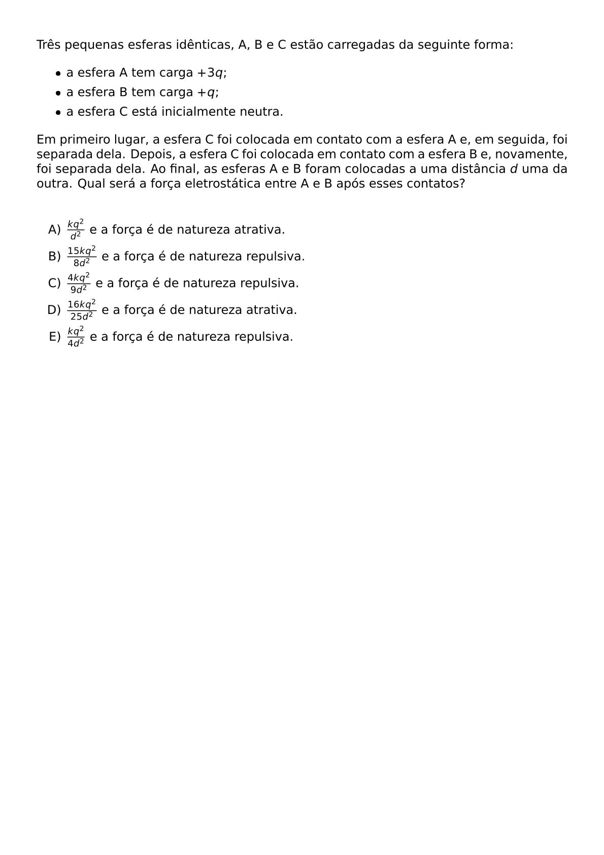 TRES PEQUENAS ESFERAS IDENTICAS A B E C ESTAO CARREGADAS DA SEGUINTE FORMA BEGIN ITEMIZE ITEM A ESFERA A TEM CARGA 3Q ITEM A ESFERA B TEM CARGA Q ITEM A ESFERA C ESTA INICIALMENTE NEUTRA END ITEMIZE EM PRIMEIRO LUGAR A ESFERA C FOI COLOCADA EM CONTATO COM A ESFERA A E EM SEGUIDA FOI SEPARADA DELA DEPOIS A ESFERA C FOI COLOCADA EM CONTATO COM A ESFERA B E NOVAMENTE FOI SEPARADA DELA AO FINAL AS ESFERAS A E B FORAM COLOCADAS A UMA DISTANCIA D UMA DA OUTRA QUAL SERA A FORCA ELETROSTATICA ENTRE A E B APOS ESSES CONTATOS VSPACE 0 5CM BEGIN ENUMERATE LABEL ALPH ITEM FRAC KQ 2 D 2 E A FORCA E DE NATUREZA ATRATIVA ITEM FRAC 15KQ 2 8D 2 E A FORCA E DE NATUREZA REPULSIVA ITEM FRAC 4KQ 2 9D 2 E A FORCA E DE NATUREZA REPULSIVA ITEM FRAC 16KQ 2 25D 2 E A FORCA E DE NATUREZA ATRATIVA ITEM FRAC KQ 2 4D 2 E A FORCA E DE NATUREZA REPULSIVA END ENUMERATE