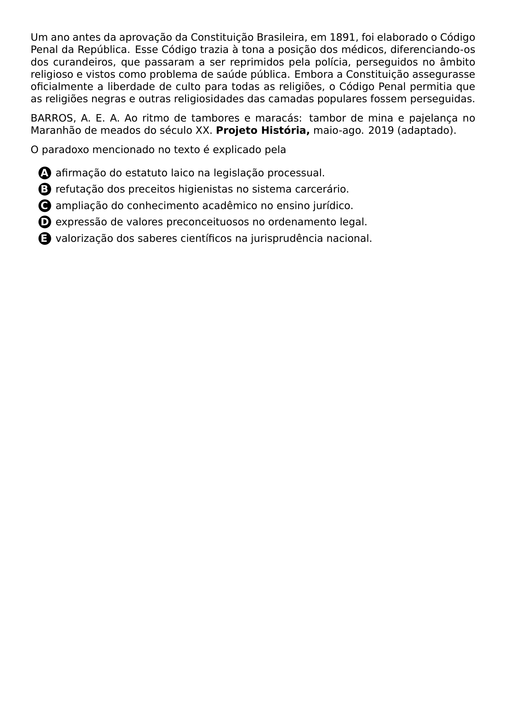 PAR UM ANO ANTES DA APROVACAO DA CONSTITUICAO BRASILEIRA EM 1891 FOI ELABORADO O CODIGO PENAL DA REPUBLICA ESSE CODIGO TRAZIA A TONA A POSICAO DOS MEDICOS DIFERENCIANDO OS DOS CURANDEIROS QUE PASSARAM A SER REPRIMIDOS PELA POLICIA PERSEGUIDOS NO AMBITO RELIGIOSO E VISTOS COMO PROBLEMA DE SAUDE PUBLICA EMBORA A CONSTITUICAO ASSEGURASSE OFICIALMENTE A LIBERDADE DE CULTO PARA TODAS AS RELIGIOES O CODIGO PENAL PERMITIA QUE AS RELIGIOES NEGRAS E OUTRAS RELIGIOSIDADES DAS CAMADAS POPULARES FOSSEM PERSEGUIDAS PAR BARROS A E A AO RITMO DE TAMBORES E MARACAS TAMBOR DE MINA E PAJELANCA NO MARANHAO DE MEADOS DO SECULO XX TEXTBF PROJETO HISTORIA MAIO AGO 2019 ADAPTADO PAR O PARADOXO MENCIONADO NO TEXTO E EXPLICADO PELA CQ REPRODUCTION ALTERNATIVES BEGIN BEGIN ENUMERATE LABEL PROTECT CIRCLED ALPH ITEM PROTECT CIRCLED A AFIRMACAO DO ESTATUTO LAICO NA LEGISLACAO PROCESSUAL ITEM PROTECT CIRCLED B REFUTACAO DOS PRECEITOS HIGIENISTAS NO SISTEMA CARCERARIO ITEM PROTECT CIRCLED C AMPLIACAO DO CONHECIMENTO ACADEMICO NO ENSINO JURIDICO ITEM PROTECT CIRCLED D EXPRESSAO DE VALORES PRECONCEITUOSOS NO ORDENAMENTO LEGAL ITEM PROTECT CIRCLED E VALORIZACAO DOS SABERES CIENTIFICOS NA JURISPRUDENCIA NACIONAL END ENUMERATE CQ REPRODUCTION ALTERNATIVES END