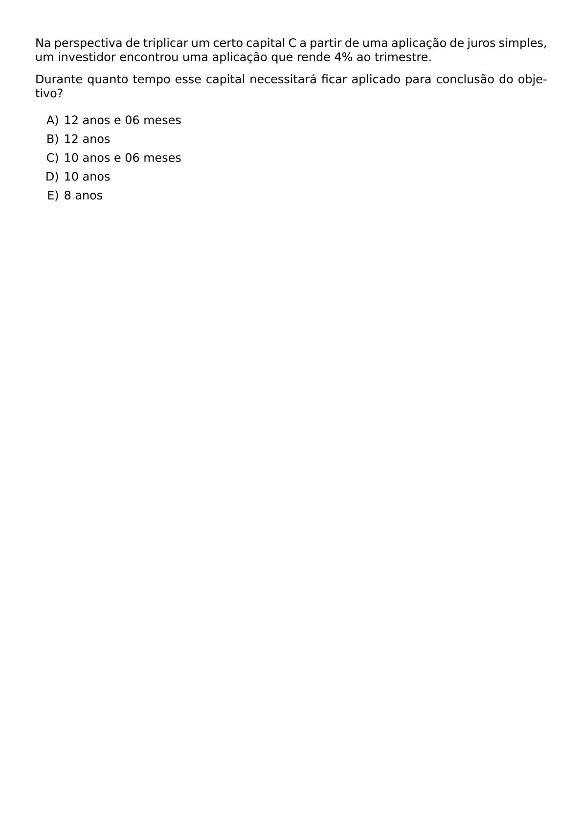 NA PERSPECTIVA DE TRIPLICAR UM CERTO CAPITAL C A PARTIR DE UMA APLICACAO DE JUROS SIMPLES UM INVESTIDOR ENCONTROU UMA APLICACAO QUE RENDE 4 AO TRIMESTRE DURANTE QUANTO TEMPO ESSE CAPITAL NECESSITARA FICAR APLICADO PARA CONCLUSAO DO OBJETIVO BEGIN ENUMERATE LABEL ALPH ITEM 12 ANOS E 06 MESES ITEM 12 ANOS ITEM 10 ANOS E 06 MESES ITEM 10 ANOS ITEM 8 ANOS END ENUMERATE
