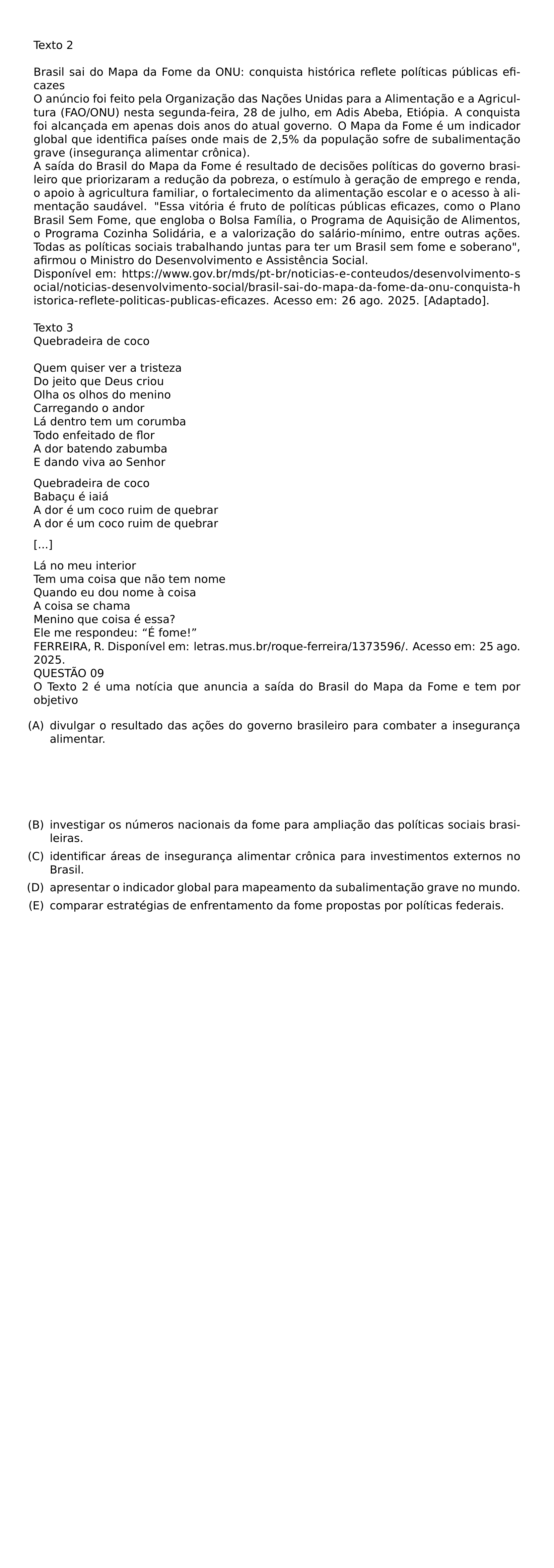 TEXTO 2 BRASIL SAI DO MAPA DA FOME DA ONU CONQUISTA HISTORICA REFLETE POLITICAS PUBLICAS EFICAZES O ANUNCIO FOI FEITO PELA ORGANIZACAO DAS NACOES UNIDAS PARA A ALIMENTACAO E A AGRICULTURA FAO ONU NESTA SEGUNDA FEIRA 28 DE JULHO EM ADIS ABEBA ETIOPIA A CONQUISTA FOI ALCANCADA EM APENAS DOIS ANOS DO ATUAL GOVERNO O MAPA DA FOME E UM INDICADOR GLOBAL QUE IDENTIFICA PAISES ONDE MAIS DE 2 5 DA POPULACAO SOFRE DE SUBALIMENTACAO GRAVE INSEGURANCA ALIMENTAR CRONICA A SAIDA DO BRASIL DO MAPA DA FOME E RESULTADO DE DECISOES POLITICAS DO GOVERNO BRASILEIRO QUE PRIORIZARAM A REDUCAO DA POBREZA O ESTIMULO A GERACAO DE EMPREGO E RENDA O APOIO A AGRICULTURA FAMILIAR O FORTALECIMENTO DA ALIMENTACAO ESCOLAR E O ACESSO A ALIMENTACAO SAUDAVEL ESSA VITORIA E FRUTO DE POLITICAS PUBLICAS EFICAZES COMO O PLANO BRASIL SEM FOME QUE ENGLOBA O BOLSA FAMILIA O PROGRAMA DE AQUISICAO DE ALIMENTOS O PROGRAMA COZINHA SOLIDARIA E A VALORIZACAO DO SALARIO MINIMO ENTRE OUTRAS ACOES TODAS AS POLITICAS SOCIAIS TRABALHANDO JUNTAS PARA TER UM BRASIL SEM FOME E SOBERANO AFIRMOU O MINISTRO DO DESENVOLVIMENTO E ASSISTENCIA SOCIAL DISPONIVEL EM URL HTTPS WWW GOV BR MDS PT BR NOTICIAS E CONTEUDOS DESENVOLVIMENTO SOCIAL NOTICIAS DESENVOLVIMENTO SOCIAL BRASIL SAI DO MAPA DA FOME DA ONU CONQUISTA HISTORICA REFLETE POLITICAS PUBLICAS EFICAZES ACESSO EM 26 AGO 2025 ADAPTADO TEXTO 3 QUEBRADEIRA DE COCO QUEM QUISER VER A TRISTEZA DO JEITO QUE DEUS CRIOU OLHA OS OLHOS DO MENINO CARREGANDO O ANDOR LA DENTRO TEM UM CORUMBA TODO ENFEITADO DE FLOR A DOR BATENDO ZABUMBA E DANDO VIVA AO SENHOR PAR QUEBRADEIRA DE COCO BABACU E IAIA A DOR E UM COCO RUIM DE QUEBRAR A DOR E UM COCO RUIM DE QUEBRAR PAR PAR LA NO MEU INTERIOR TEM UMA COISA QUE NAO TEM NOME QUANDO EU DOU NOME A COISA A COISA SE CHAMA MENINO QUE COISA E ESSA ELE ME RESPONDEU E FOME FERREIRA R DISPONIVEL EM LETRAS MUS BR ROQUE FERREIRA 1373596 ACESSO EM 25 AGO 2025 QUESTAO 09 O TEXTO 2 E UMA NOTICIA QUE ANUNCIA A SAIDA DO BRASIL DO MAPA DA FOME E TEM POR OBJETIVO BEGIN ENUMERATE LEFTMARGIN LABELSEP 0 5EM ITEM A DIVULGAR O RESULTADO DAS ACOES DO GOVERNO BRASILEIRO PARA COMBATER A INSEGURANCA ALIMENTAR ITEM B INVESTIGAR OS NUMEROS NACIONAIS DA FOME PARA AMPLIACAO DAS POLITICAS SOCIAIS BRASILEIRAS ITEM C IDENTIFICAR AREAS DE INSEGURANCA ALIMENTAR CRONICA PARA INVESTIMENTOS EXTERNOS NO BRASIL ITEM D APRESENTAR O INDICADOR GLOBAL PARA MAPEAMENTO DA SUBALIMENTACAO GRAVE NO MUNDO ITEM E COMPARAR ESTRATEGIAS DE ENFRENTAMENTO DA FOME PROPOSTAS POR POLITICAS FEDERAIS END ENUMERATE