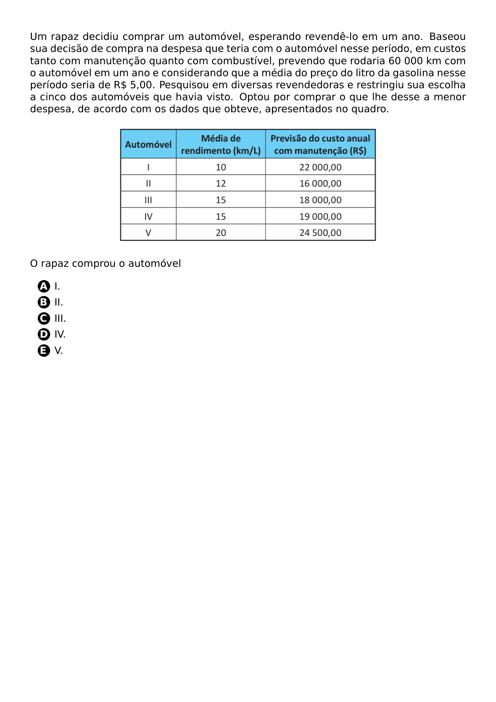 PAR UM RAPAZ DECIDIU COMPRAR UM AUTOMOVEL ESPERANDO REVENDE LO EM UM ANO BASEOU SUA DECISAO DE COMPRA NA DESPESA QUE TERIA COM O AUTOMOVEL NESSE PERIODO EM CUSTOS TANTO COM MANUTENCAO QUANTO COM COMBUSTIVEL PREVENDO QUE RODARIA 60 000 KM COM O AUTOMOVEL EM UM ANO E CONSIDERANDO QUE A MEDIA DO PRECO DO LITRO DA GASOLINA NESSE PERIODO SERIA DE R 5 00 PESQUISOU EM DIVERSAS REVENDEDORAS E RESTRINGIU SUA ESCOLHA A CINCO DOS AUTOMOVEIS QUE HAVIA VISTO OPTOU POR COMPRAR O QUE LHE DESSE A MENOR DESPESA DE ACORDO COM OS DADOS QUE OBTEVE APRESENTADOS NO QUADRO BEGIN CENTER INCLUDEGRAPHICS WIDTH 0 60 LINEWIDTH 20261020 173724 369 01 PNG END CENTER PAR O RAPAZ COMPROU O AUTOMOVEL CQ REPRODUCTION ALTERNATIVES BEGIN BEGIN ENUMERATE LABEL PROTECT CIRCLED ALPH ITEM PROTECT CIRCLED A I ITEM PROTECT CIRCLED B II ITEM PROTECT CIRCLED C III ITEM PROTECT CIRCLED D IV ITEM PROTECT CIRCLED E V END ENUMERATE CQ REPRODUCTION ALTERNATIVES END