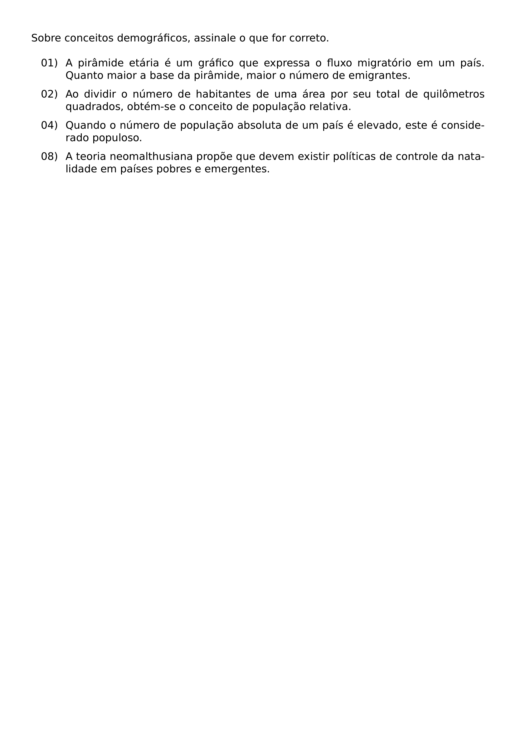 SOBRE CONCEITOS DEMOGRAFICOS ASSINALE O QUE FOR CORRETO BEGIN ENUMERATE LEFTMARGIN 0 55IN LABELWIDTH 0 38IN LABELSEP 0 12IN ITEMSEP 0 6EM TOPSEP 0 5EM ITEM 01 A PIRAMIDE ETARIA E UM GRAFICO QUE EXPRESSA O FLUXO MIGRATORIO EM UM PAIS QUANTO MAIOR A BASE DA PIRAMIDE MAIOR O NUMERO DE EMIGRANTES ITEM 02 AO DIVIDIR O NUMERO DE HABITANTES DE UMA AREA POR SEU TOTAL DE QUILOMETROS QUADRADOS OBTEM SE O CONCEITO DE POPULACAO RELATIVA ITEM 04 QUANDO O NUMERO DE POPULACAO ABSOLUTA DE UM PAIS E ELEVADO ESTE E CONSIDERADO POPULOSO ITEM 08 A TEORIA NEOMALTHUSIANA PROPOE QUE DEVEM EXISTIR POLITICAS DE CONTROLE DA NATALIDADE EM PAISES POBRES E EMERGENTES END ENUMERATE