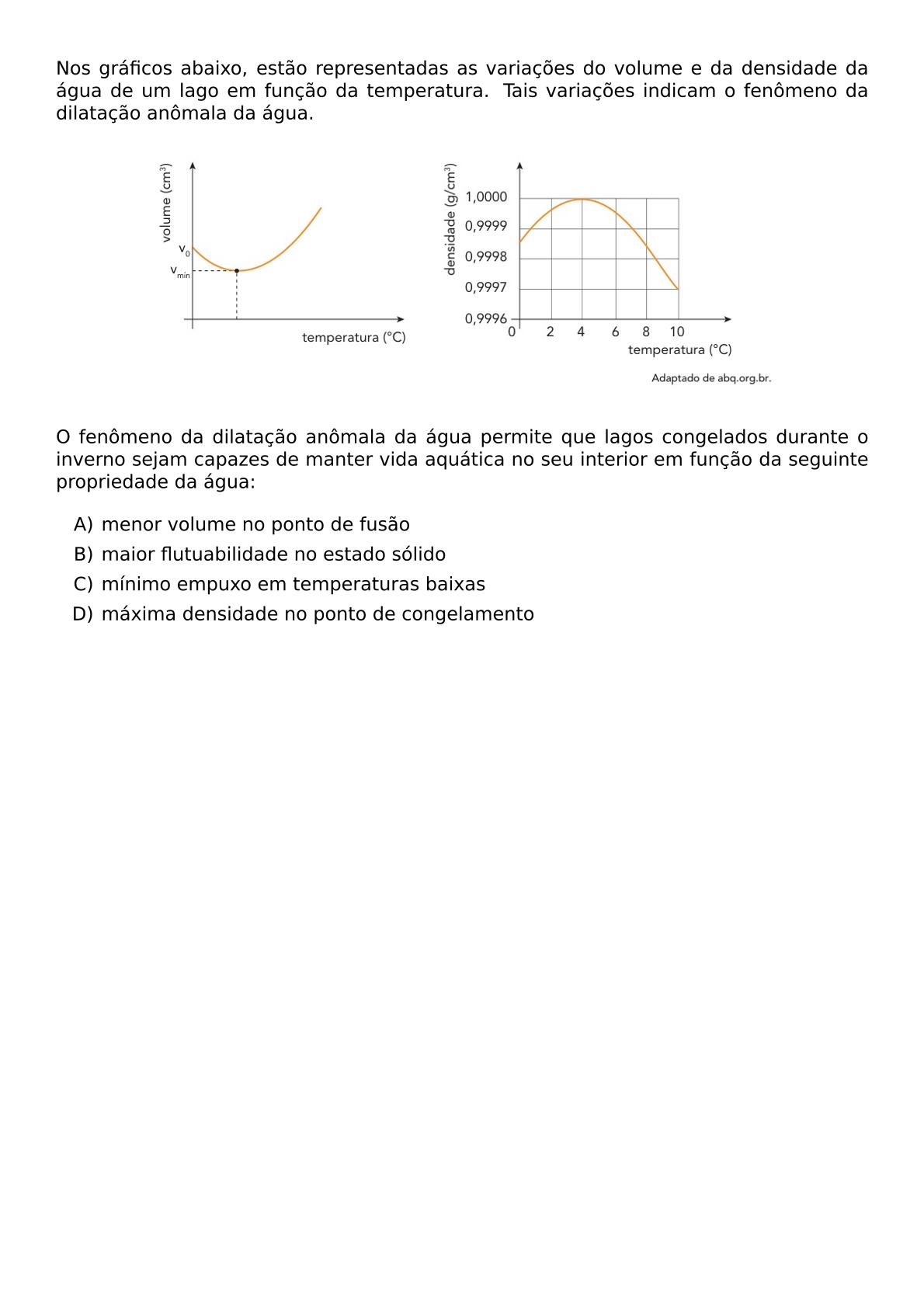 NOS GRAFICOS ABAIXO ESTAO REPRESENTADAS AS VARIACOES DO VOLUME E DA DENSIDADE DA AGUA DE UM LAGO EM FUNCAO DA TEMPERATURA TAIS VARIACOES INDICAM O FENOMENO DA DILATACAO ANOMALA DA AGUA BEGIN CENTER INCLUDEGRAPHICS WIDTH 0 8 TEXTWIDTH REPRO IMG 0 20260602 135614 JPG END CENTER O FENOMENO DA DILATACAO ANOMALA DA AGUA PERMITE QUE LAGOS CONGELADOS DURANTE O INVERNO SEJAM CAPAZES DE MANTER VIDA AQUATICA NO SEU INTERIOR EM FUNCAO DA SEGUINTE PROPRIEDADE DA AGUA BEGIN ENUMERATE LABEL ALPH ITEM MENOR VOLUME NO PONTO DE FUSAO ITEM MAIOR FLUTUABILIDADE NO ESTADO SOLIDO ITEM MINIMO EMPUXO EM TEMPERATURAS BAIXAS ITEM MAXIMA DENSIDADE NO PONTO DE CONGELAMENTO END ENUMERATE