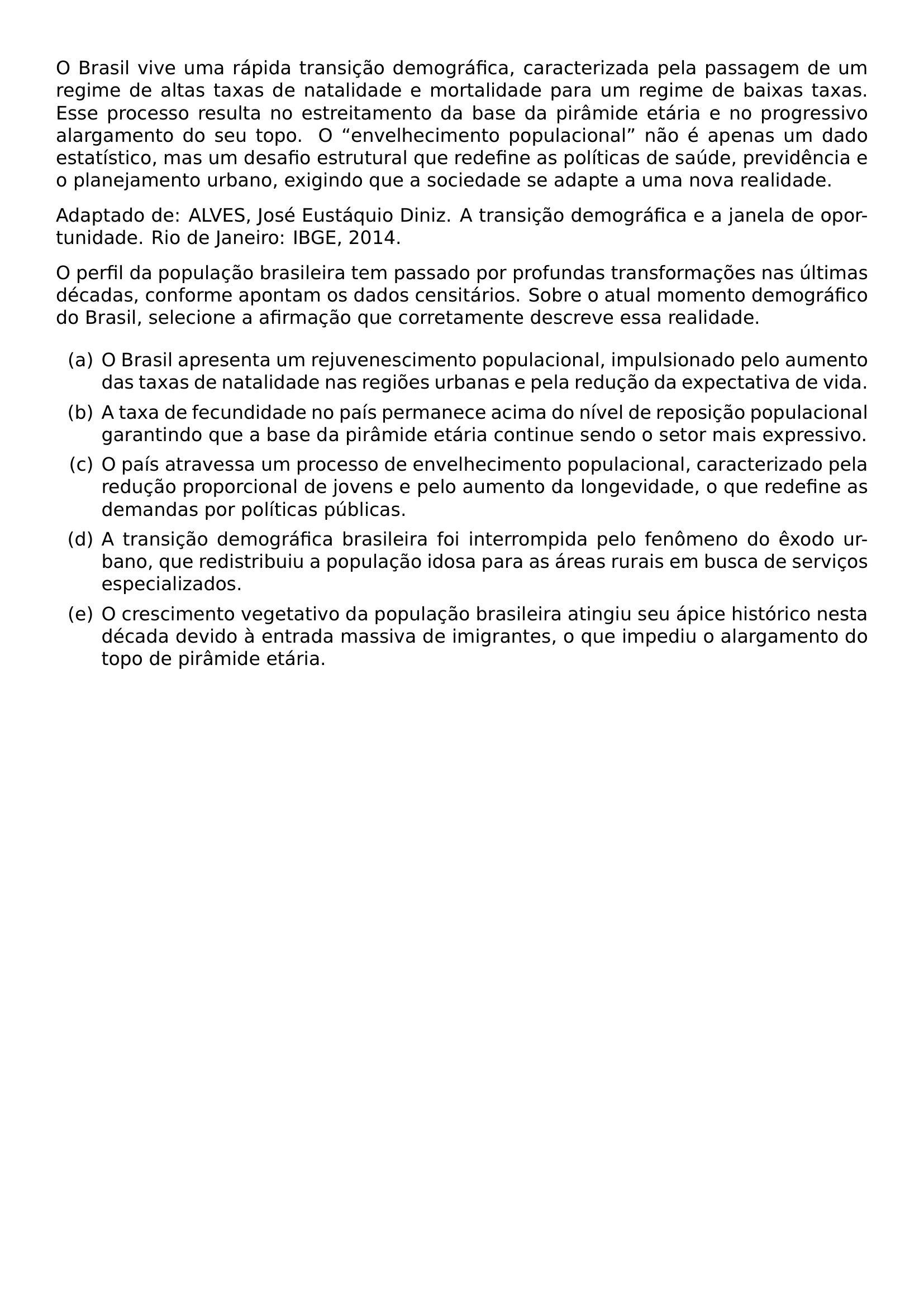 O BRASIL VIVE UMA RAPIDA TRANSICAO DEMOGRAFICA CARACTERIZADA PELA PASSAGEM DE UM REGIME DE ALTAS TAXAS DE NATALIDADE E MORTALIDADE PARA UM REGIME DE BAIXAS TAXAS ESSE PROCESSO RESULTA NO ESTREITAMENTO DA BASE DA PIRAMIDE ETARIA E NO PROGRESSIVO ALARGAMENTO DO SEU TOPO O ENVELHECIMENTO POPULACIONAL NAO E APENAS UM DADO ESTATISTICO MAS UM DESAFIO ESTRUTURAL QUE REDEFINE AS POLITICAS DE SAUDE PREVIDENCIA E O PLANEJAMENTO URBANO EXIGINDO QUE A SOCIEDADE SE ADAPTE A UMA NOVA REALIDADE ADAPTADO DE ALVES JOSE EUSTAQUIO DINIZ A TRANSICAO DEMOGRAFICA E A JANELA DE OPORTUNIDADE RIO DE JANEIRO IBGE 2014 O PERFIL DA POPULACAO BRASILEIRA TEM PASSADO POR PROFUNDAS TRANSFORMACOES NAS ULTIMAS DECADAS CONFORME APONTAM OS DADOS CENSITARIOS SOBRE O ATUAL MOMENTO DEMOGRAFICO DO BRASIL SELECIONE A AFIRMACAO QUE CORRETAMENTE DESCREVE ESSA REALIDADE BEGIN ENUMERATE LABEL ALPH ITEM O BRASIL APRESENTA UM REJUVENESCIMENTO POPULACIONAL IMPULSIONADO PELO AUMENTO DAS TAXAS DE NATALIDADE NAS REGIOES URBANAS E PELA REDUCAO DA EXPECTATIVA DE VIDA ITEM A TAXA DE FECUNDIDADE NO PAIS PERMANECE ACIMA DO NIVEL DE REPOSICAO POPULACIONAL GARANTINDO QUE A BASE DA PIRAMIDE ETARIA CONTINUE SENDO O SETOR MAIS EXPRESSIVO ITEM O PAIS ATRAVESSA UM PROCESSO DE ENVELHECIMENTO POPULACIONAL CARACTERIZADO PELA REDUCAO PROPORCIONAL DE JOVENS E PELO AUMENTO DA LONGEVIDADE O QUE REDEFINE AS DEMANDAS POR POLITICAS PUBLICAS ITEM A TRANSICAO DEMOGRAFICA BRASILEIRA FOI INTERROMPIDA PELO FENOMENO DO EXODO URBANO QUE REDISTRIBUIU A POPULACAO IDOSA PARA AS AREAS RURAIS EM BUSCA DE SERVICOS ESPECIALIZADOS ITEM O CRESCIMENTO VEGETATIVO DA POPULACAO BRASILEIRA ATINGIU SEU APICE HISTORICO NESTA DECADA DEVIDO A ENTRADA MASSIVA DE IMIGRANTES O QUE IMPEDIU O ALARGAMENTO DO TOPO DE PIRAMIDE ETARIA END ENUMERATE