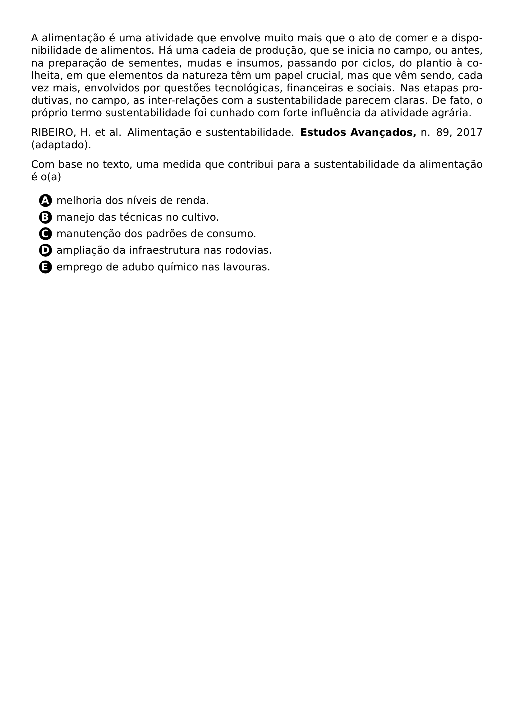 PAR A ALIMENTACAO E UMA ATIVIDADE QUE ENVOLVE MUITO MAIS QUE O ATO DE COMER E A DISPONIBILIDADE DE ALIMENTOS HA UMA CADEIA DE PRODUCAO QUE SE INICIA NO CAMPO OU ANTES NA PREPARACAO DE SEMENTES MUDAS E INSUMOS PASSANDO POR CICLOS DO PLANTIO A COLHEITA EM QUE ELEMENTOS DA NATUREZA TEM UM PAPEL CRUCIAL MAS QUE VEM SENDO CADA VEZ MAIS ENVOLVIDOS POR QUESTOES TECNOLOGICAS FINANCEIRAS E SOCIAIS NAS ETAPAS PRODUTIVAS NO CAMPO AS INTER RELACOES COM A SUSTENTABILIDADE PARECEM CLARAS DE FATO O PROPRIO TERMO SUSTENTABILIDADE FOI CUNHADO COM FORTE INFLUENCIA DA ATIVIDADE AGRARIA PAR RIBEIRO H ET AL ALIMENTACAO E SUSTENTABILIDADE TEXTBF ESTUDOS AVANCADOS N 89 2017 ADAPTADO PAR COM BASE NO TEXTO UMA MEDIDA QUE CONTRIBUI PARA A SUSTENTABILIDADE DA ALIMENTACAO E O A CQ REPRODUCTION ALTERNATIVES BEGIN BEGIN ENUMERATE LABEL PROTECT CIRCLED ALPH ITEM PROTECT CIRCLED A MELHORIA DOS NIVEIS DE RENDA ITEM PROTECT CIRCLED B MANEJO DAS TECNICAS NO CULTIVO ITEM PROTECT CIRCLED C MANUTENCAO DOS PADROES DE CONSUMO ITEM PROTECT CIRCLED D AMPLIACAO DA INFRAESTRUTURA NAS RODOVIAS ITEM PROTECT CIRCLED E EMPREGO DE ADUBO QUIMICO NAS LAVOURAS END ENUMERATE CQ REPRODUCTION ALTERNATIVES END