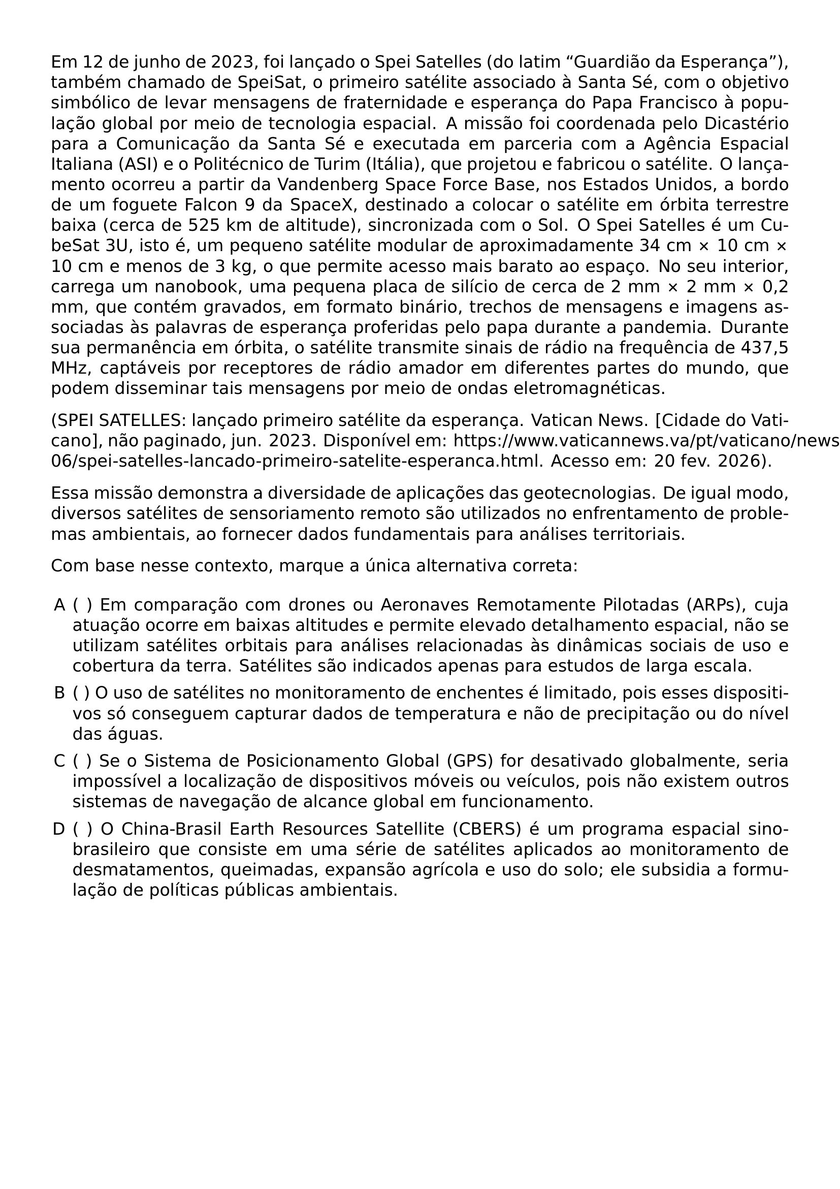 EM 12 DE JUNHO DE 2023 FOI LANCADO O SPEI SATELLES DO LATIM GUARDIAO DA ESPERANCA TAMBEM CHAMADO DE SPEISAT O PRIMEIRO SATELITE ASSOCIADO A SANTA SE COM O OBJETIVO SIMBOLICO DE LEVAR MENSAGENS DE FRATERNIDADE E ESPERANCA DO PAPA FRANCISCO A POPULACAO GLOBAL POR MEIO DE TECNOLOGIA ESPACIAL A MISSAO FOI COORDENADA PELO DICASTERIO PARA A COMUNICACAO DA SANTA SE E EXECUTADA EM PARCERIA COM A AGENCIA ESPACIAL ITALIANA ASI E O POLITECNICO DE TURIM ITALIA QUE PROJETOU E FABRICOU O SATELITE O LANCAMENTO OCORREU A PARTIR DA VANDENBERG SPACE FORCE BASE NOS ESTADOS UNIDOS A BORDO DE UM FOGUETE FALCON 9 DA SPACEX DESTINADO A COLOCAR O SATELITE EM ORBITA TERRESTRE BAIXA CERCA DE 525 KM DE ALTITUDE SINCRONIZADA COM O SOL O SPEI SATELLES E UM CUBESAT 3U ISTO E UM PEQUENO SATELITE MODULAR DE APROXIMADAMENTE 34 CM TIMES 10 CM TIMES 10 CM E MENOS DE 3 KG O QUE PERMITE ACESSO MAIS BARATO AO ESPACO NO SEU INTERIOR CARREGA UM NANOBOOK UMA PEQUENA PLACA DE SILICIO DE CERCA DE 2 MM TIMES 2 MM TIMES 0 2 MM QUE CONTEM GRAVADOS EM FORMATO BINARIO TRECHOS DE MENSAGENS E IMAGENS ASSOCIADAS AS PALAVRAS DE ESPERANCA PROFERIDAS PELO PAPA DURANTE A PANDEMIA DURANTE SUA PERMANENCIA EM ORBITA O SATELITE TRANSMITE SINAIS DE RADIO NA FREQUENCIA DE 437 5 MHZ CAPTAVEIS POR RECEPTORES DE RADIO AMADOR EM DIFERENTES PARTES DO MUNDO QUE PODEM DISSEMINAR TAIS MENSAGENS POR MEIO DE ONDAS ELETROMAGNETICAS SPEI SATELLES LANCADO PRIMEIRO SATELITE DA ESPERANCA VATICAN NEWS CIDADE DO VATICANO NAO PAGINADO JUN 2023 DISPONIVEL EM HTTPS WWW VATICANNEWS VA PT VATICANO NEWS 2023 06 SPEI SATELLES LANCADO PRIMEIRO SATELITE ESPERANCA HTML ACESSO EM 20 FEV 2026 ESSA MISSAO DEMONSTRA A DIVERSIDADE DE APLICACOES DAS GEOTECNOLOGIAS DE IGUAL MODO DIVERSOS SATELITES DE SENSORIAMENTO REMOTO SAO UTILIZADOS NO ENFRENTAMENTO DE PROBLEMAS AMBIENTAIS AO FORNECER DADOS FUNDAMENTAIS PARA ANALISES TERRITORIAIS COM BASE NESSE CONTEXTO MARQUE A UNICA ALTERNATIVA CORRETA BEGIN ENUMERATE LABEL ALPH LEFTMARGIN ITEM EM COMPARACAO COM DRONES OU AERONAVES REMOTAMENTE PILOTADAS ARPS CUJA ATUACAO OCORRE EM BAIXAS ALTITUDES E PERMITE ELEVADO DETALHAMENTO ESPACIAL NAO SE UTILIZAM SATELITES ORBITAIS PARA ANALISES RELACIONADAS AS DINAMICAS SOCIAIS DE USO E COBERTURA DA TERRA SATELITES SAO INDICADOS APENAS PARA ESTUDOS DE LARGA ESCALA ITEM O USO DE SATELITES NO MONITORAMENTO DE ENCHENTES E LIMITADO POIS ESSES DISPOSITIVOS SO CONSEGUEM CAPTURAR DADOS DE TEMPERATURA E NAO DE PRECIPITACAO OU DO NIVEL DAS AGUAS ITEM SE O SISTEMA DE POSICIONAMENTO GLOBAL GPS FOR DESATIVADO GLOBALMENTE SERIA IMPOSSIVEL A LOCALIZACAO DE DISPOSITIVOS MOVEIS OU VEICULOS POIS NAO EXISTEM OUTROS SISTEMAS DE NAVEGACAO DE ALCANCE GLOBAL EM FUNCIONAMENTO ITEM O CHINA BRASIL EARTH RESOURCES SATELLITE CBERS E UM PROGRAMA ESPACIAL SINO BRASILEIRO QUE CONSISTE EM UMA SERIE DE SATELITES APLICADOS AO MONITORAMENTO DE DESMATAMENTOS QUEIMADAS EXPANSAO AGRICOLA E USO DO SOLO ELE SUBSIDIA A FORMULACAO DE POLITICAS PUBLICAS AMBIENTAIS END ENUMERATE