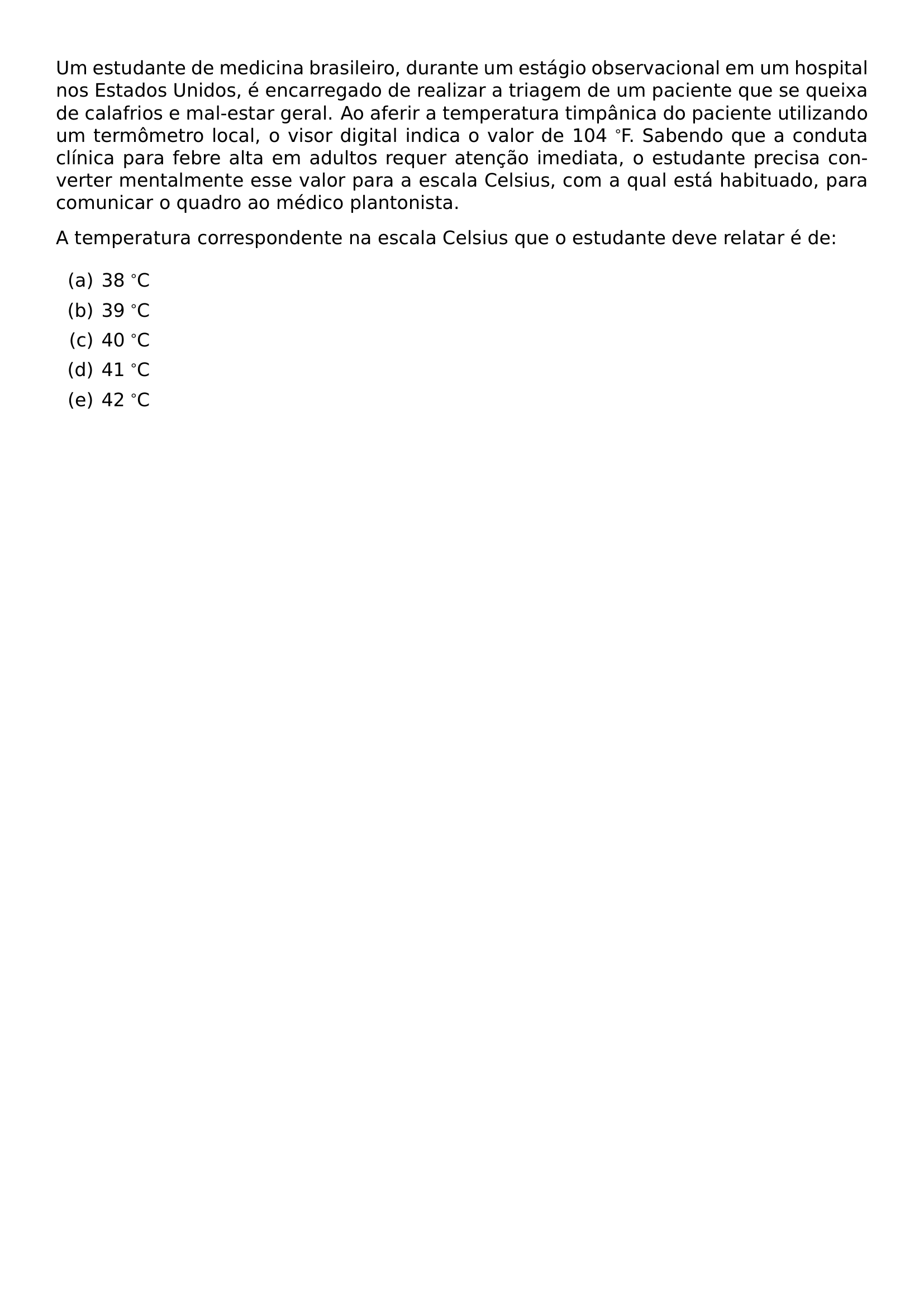 UM ESTUDANTE DE MEDICINA BRASILEIRO DURANTE UM ESTAGIO OBSERVACIONAL EM UM HOSPITAL NOS ESTADOS UNIDOS E ENCARREGADO DE REALIZAR A TRIAGEM DE UM PACIENTE QUE SE QUEIXA DE CALAFRIOS E MAL ESTAR GERAL AO AFERIR A TEMPERATURA TIMPANICA DO PACIENTE UTILIZANDO UM TERMOMETRO LOCAL O VISOR DIGITAL INDICA O VALOR DE 104 F SABENDO QUE A CONDUTA CLINICA PARA FEBRE ALTA EM ADULTOS REQUER ATENCAO IMEDIATA O ESTUDANTE PRECISA CONVERTER MENTALMENTE ESSE VALOR PARA A ESCALA CELSIUS COM A QUAL ESTA HABITUADO PARA COMUNICAR O QUADRO AO MEDICO PLANTONISTA A TEMPERATURA CORRESPONDENTE NA ESCALA CELSIUS QUE O ESTUDANTE DEVE RELATAR E DE BEGIN ENUMERATE LABEL ALPH ITEM 38 C ITEM 39 C ITEM 40 C ITEM 41 C ITEM 42 C END ENUMERATE