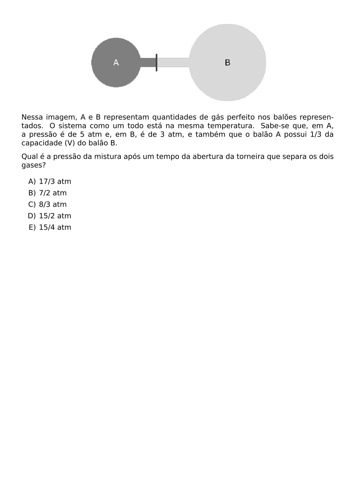 BEGIN CENTER INCLUDEGRAPHICS WIDTH 0 6 TEXTWIDTH REPRO IMG 0 20260609 223231 JPG END CENTER NESSA IMAGEM A E B REPRESENTAM QUANTIDADES DE GAS PERFEITO NOS BALOES REPRESENTADOS O SISTEMA COMO UM TODO ESTA NA MESMA TEMPERATURA SABE SE QUE EM A A PRESSAO E DE 5 ATM E EM B E DE 3 ATM E TAMBEM QUE O BALAO A POSSUI 1 3 DA CAPACIDADE V DO BALAO B QUAL E A PRESSAO DA MISTURA APOS UM TEMPO DA ABERTURA DA TORNEIRA QUE SEPARA OS DOIS GASES BEGIN ENUMERATE LABEL ALPH ITEM 17 3 ATM ITEM 7 2 ATM ITEM 8 3 ATM ITEM 15 2 ATM ITEM 15 4 ATM END ENUMERATE