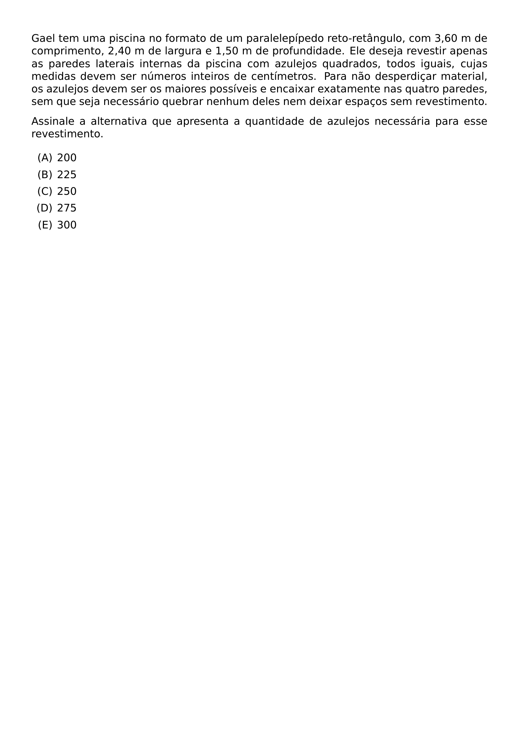 GAEL TEM UMA PISCINA NO FORMATO DE UM PARALELEPIPEDO RETO RETANGULO COM 3 60 M DE COMPRIMENTO 2 40 M DE LARGURA E 1 50 M DE PROFUNDIDADE ELE DESEJA REVESTIR APENAS AS PAREDES LATERAIS INTERNAS DA PISCINA COM AZULEJOS QUADRADOS TODOS IGUAIS CUJAS MEDIDAS DEVEM SER NUMEROS INTEIROS DE CENTIMETROS PARA NAO DESPERDICAR MATERIAL OS AZULEJOS DEVEM SER OS MAIORES POSSIVEIS E ENCAIXAR EXATAMENTE NAS QUATRO PAREDES SEM QUE SEJA NECESSARIO QUEBRAR NENHUM DELES NEM DEIXAR ESPACOS SEM REVESTIMENTO ASSINALE A ALTERNATIVA QUE APRESENTA A QUANTIDADE DE AZULEJOS NECESSARIA PARA ESSE REVESTIMENTO BEGIN ENUMERATE LABEL ALPH ITEM 200 ITEM 225 ITEM 250 ITEM 275 ITEM 300 END ENUMERATE