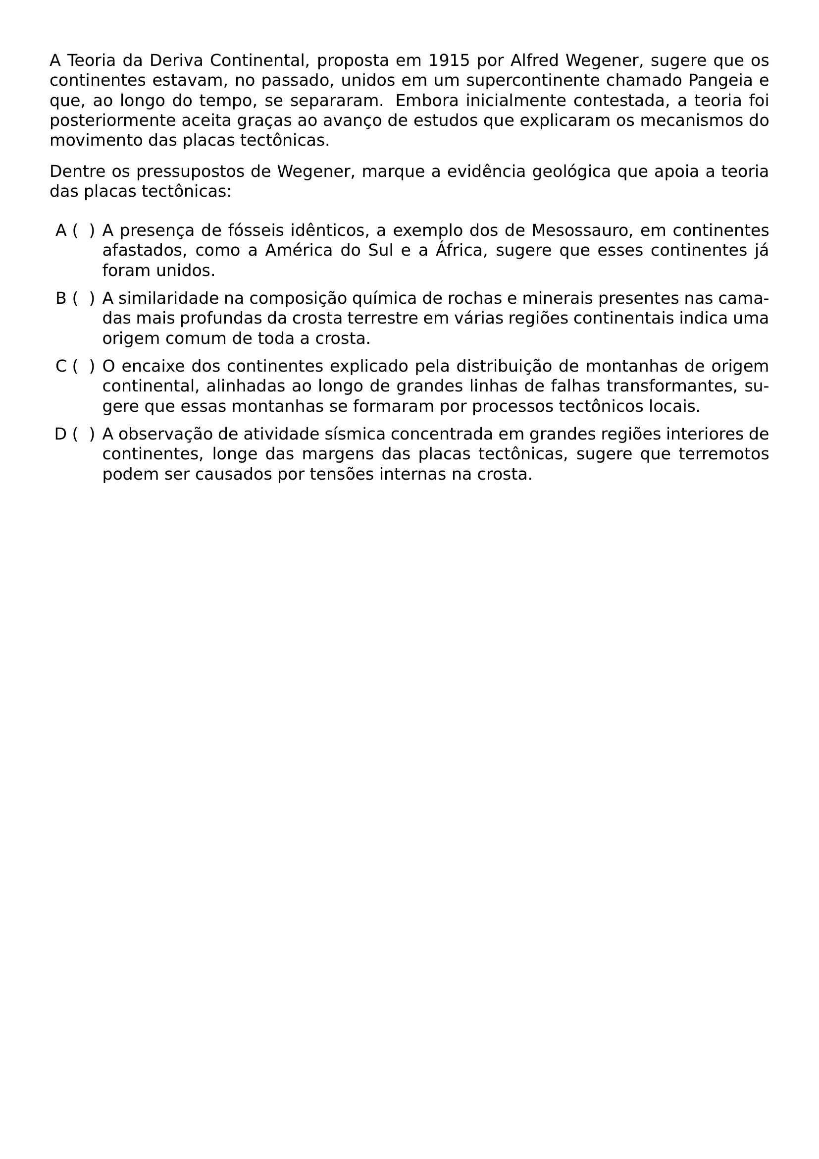 NOINDENT A TEORIA DA DERIVA CONTINENTAL PROPOSTA EM 1915 POR ALFRED WEGENER SUGERE QUE OS CONTINENTES ESTAVAM NO PASSADO UNIDOS EM UM SUPERCONTINENTE CHAMADO PANGEIA E QUE AO LONGO DO TEMPO SE SEPARARAM EMBORA INICIALMENTE CONTESTADA A TEORIA FOI POSTERIORMENTE ACEITA GRACAS AO AVANCO DE ESTUDOS QUE EXPLICARAM OS MECANISMOS DO MOVIMENTO DAS PLACAS TECTONICAS NOINDENT DENTRE OS PRESSUPOSTOS DE WEGENER MARQUE A EVIDENCIA GEOLOGICA QUE APOIA A TEORIA DAS PLACAS TECTONICAS BEGIN ENUMERATE LABEL ALPH LEFTMARGIN 3 2EM ITEMSEP 6PT TOPSEP 6PT ITEM A PRESENCA DE FOSSEIS IDENTICOS A EXEMPLO DOS DE MESOSSAURO EM CONTINENTES AFASTADOS COMO A AMERICA DO SUL E A AFRICA SUGERE QUE ESSES CONTINENTES JA FORAM UNIDOS ITEM A SIMILARIDADE NA COMPOSICAO QUIMICA DE ROCHAS E MINERAIS PRESENTES NAS CAMADAS MAIS PROFUNDAS DA CROSTA TERRESTRE EM VARIAS REGIOES CONTINENTAIS INDICA UMA ORIGEM COMUM DE TODA A CROSTA ITEM O ENCAIXE DOS CONTINENTES EXPLICADO PELA DISTRIBUICAO DE MONTANHAS DE ORIGEM CONTINENTAL ALINHADAS AO LONGO DE GRANDES LINHAS DE FALHAS TRANSFORMANTES SUGERE QUE ESSAS MONTANHAS SE FORMARAM POR PROCESSOS TECTONICOS LOCAIS ITEM A OBSERVACAO DE ATIVIDADE SISMICA CONCENTRADA EM GRANDES REGIOES INTERIORES DE CONTINENTES LONGE DAS MARGENS DAS PLACAS TECTONICAS SUGERE QUE TERREMOTOS PODEM SER CAUSADOS POR TENSOES INTERNAS NA CROSTA END ENUMERATE