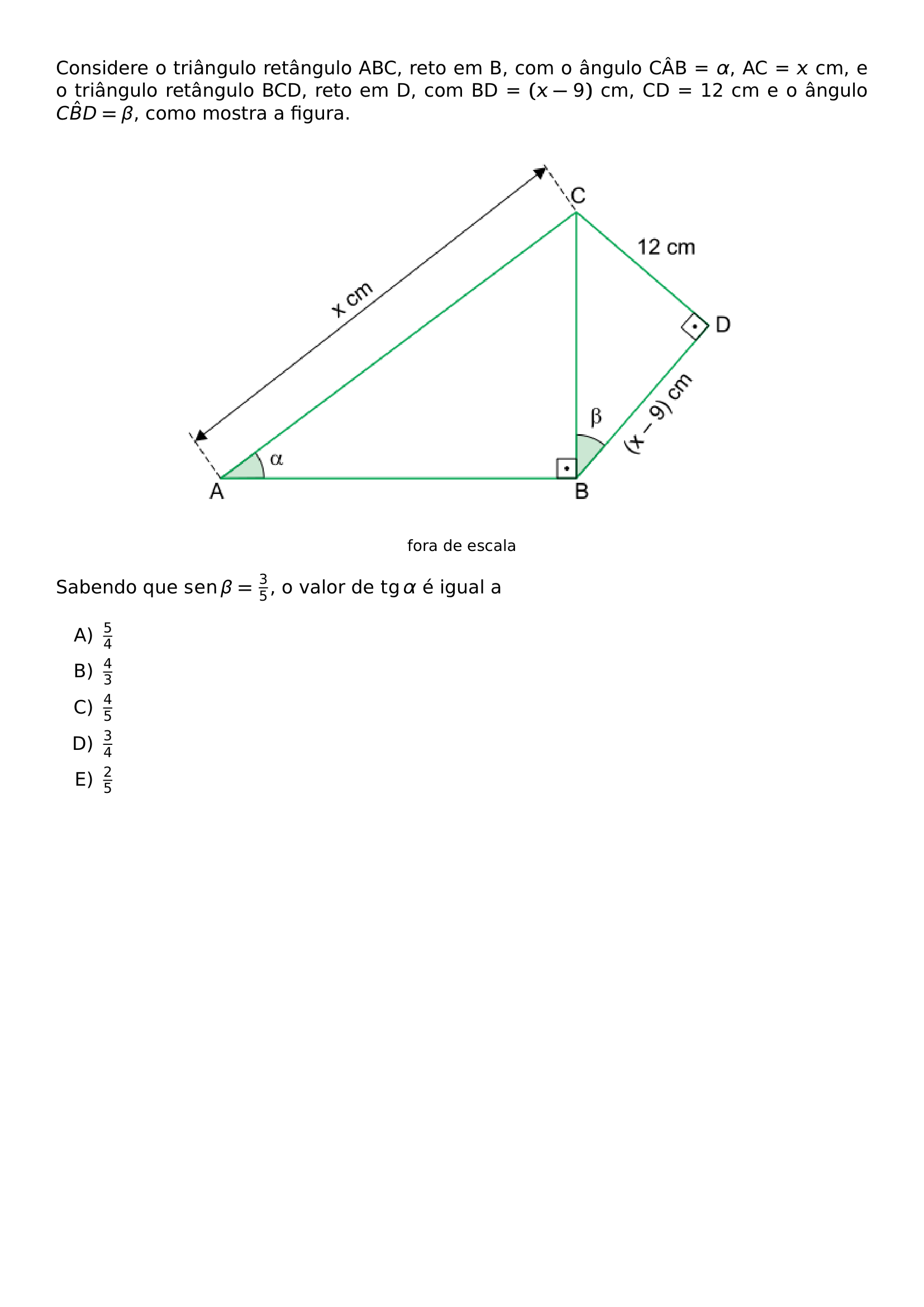 CONSIDERE O TRIANGULO RETANGULO ABC RETO EM B COM O ANGULO CAB ALPHA AC X CM E O TRIANGULO RETANGULO BCD RETO EM D COM BD X 9 CM CD 12 CM E O ANGULO C HAT B D BETA COMO MOSTRA A FIGURA BEGIN CENTER INCLUDEGRAPHICS WIDTH 0 70 LINEWIDTH 20260623 091500 01 PNG FOOTNOTESIZE FORA DE ESCALA END CENTER SABENDO QUE OPERATORNAME SEN BETA FRAC 3 5 O VALOR DE OPERATORNAME TG ALPHA E IGUAL A BEGIN ENUMERATE LABEL ALPH ITEMSEP 5PT ITEM FRAC 5 4 ITEM FRAC 4 3 ITEM FRAC 4 5 ITEM FRAC 3 4 ITEM FRAC 2 5 END ENUMERATE
