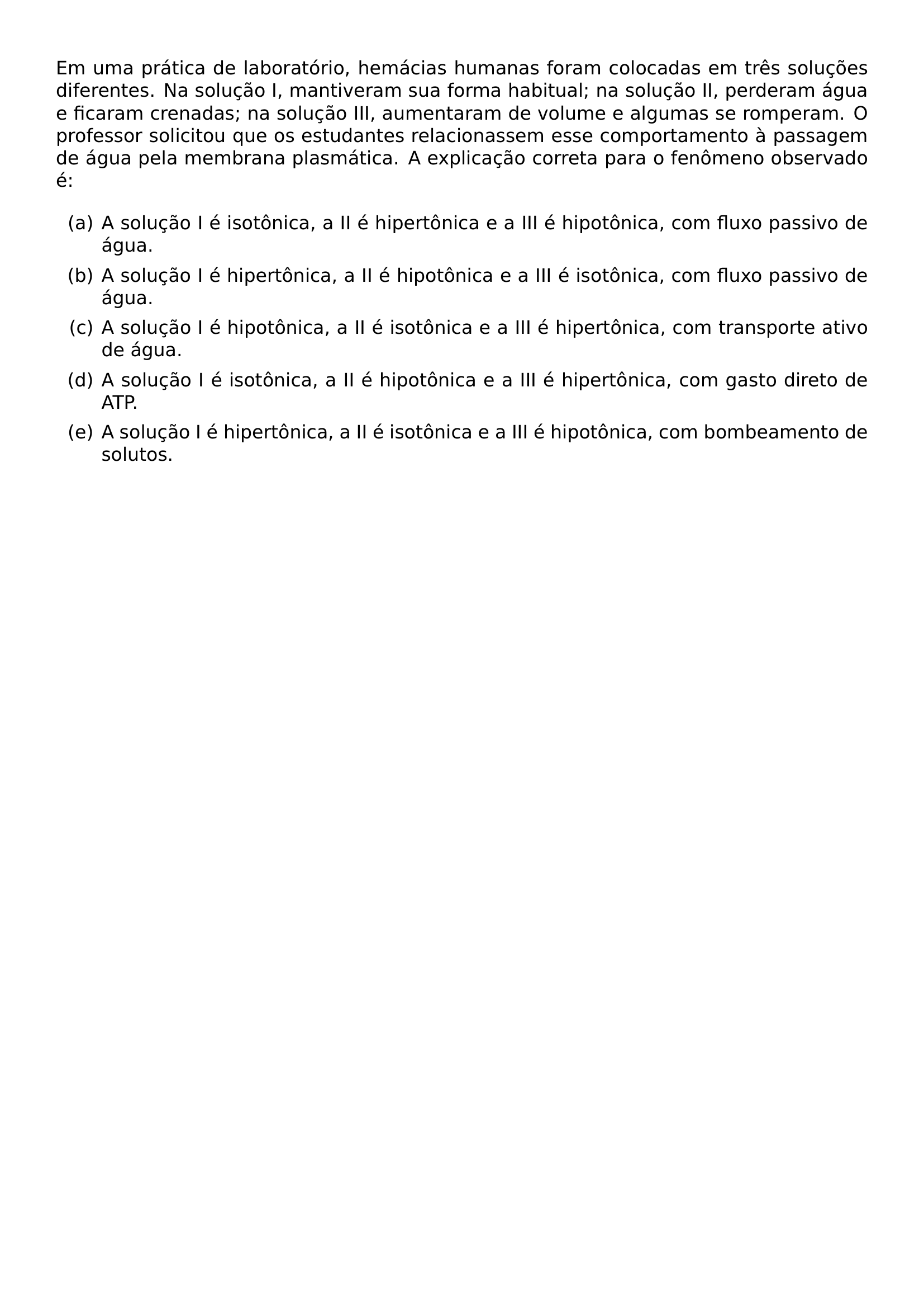 EM UMA PRATICA DE LABORATORIO HEMACIAS HUMANAS FORAM COLOCADAS EM TRES SOLUCOES DIFERENTES NA SOLUCAO I MANTIVERAM SUA FORMA HABITUAL NA SOLUCAO II PERDERAM AGUA E FICARAM CRENADAS NA SOLUCAO III AUMENTARAM DE VOLUME E ALGUMAS SE ROMPERAM O PROFESSOR SOLICITOU QUE OS ESTUDANTES RELACIONASSEM ESSE COMPORTAMENTO A PASSAGEM DE AGUA PELA MEMBRANA PLASMATICA A EXPLICACAO CORRETA PARA O FENOMENO OBSERVADO E BEGIN ENUMERATE LABEL ALPH ITEM A SOLUCAO I E ISOTONICA A II E HIPERTONICA E A III E HIPOTONICA COM FLUXO PASSIVO DE AGUA ITEM A SOLUCAO I E HIPERTONICA A II E HIPOTONICA E A III E ISOTONICA COM FLUXO PASSIVO DE AGUA ITEM A SOLUCAO I E HIPOTONICA A II E ISOTONICA E A III E HIPERTONICA COM TRANSPORTE ATIVO DE AGUA ITEM A SOLUCAO I E ISOTONICA A II E HIPOTONICA E A III E HIPERTONICA COM GASTO DIRETO DE ATP ITEM A SOLUCAO I E HIPERTONICA A II E ISOTONICA E A III E HIPOTONICA COM BOMBEAMENTO DE SOLUTOS END ENUMERATE