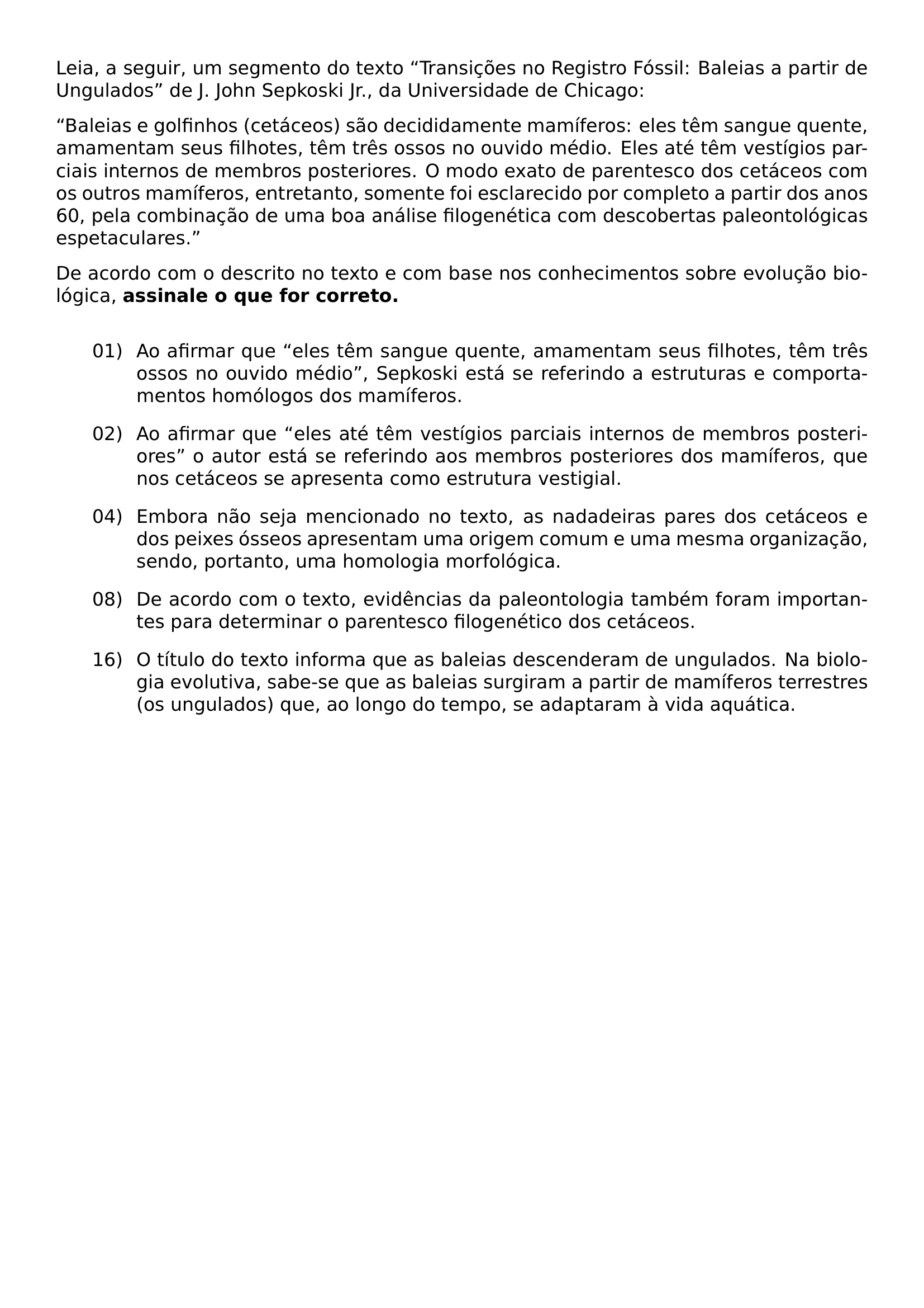 LEIA A SEGUIR UM SEGMENTO DO TEXTO TRANSICOES NO REGISTRO FOSSIL BALEIAS A PARTIR DE UNGULADOS DE J JOHN SEPKOSKI JR DA UNIVERSIDADE DE CHICAGO BALEIAS E GOLFINHOS CETACEOS SAO DECIDIDAMENTE MAMIFEROS ELES TEM SANGUE QUENTE AMAMENTAM SEUS FILHOTES TEM TRES OSSOS NO OUVIDO MEDIO ELES ATE TEM VESTIGIOS PARCIAIS INTERNOS DE MEMBROS POSTERIORES O MODO EXATO DE PARENTESCO DOS CETACEOS COM OS OUTROS MAMIFEROS ENTRETANTO SOMENTE FOI ESCLARECIDO POR COMPLETO A PARTIR DOS ANOS 60 PELA COMBINACAO DE UMA BOA ANALISE FILOGENETICA COM DESCOBERTAS PALEONTOLOGICAS ESPETACULARES DE ACORDO COM O DESCRITO NO TEXTO E COM BASE NOS CONHECIMENTOS SOBRE EVOLUCAO BIOLOGICA NOINDENT TEXTBF ASSINALE O QUE FOR CORRETO MEDSKIP BEGIN ENUMERATE LEFTMARGIN 0 72IN LABELSEP 0 12IN ITEMSEP 10PT ITEM 01 AO AFIRMAR QUE ELES TEM SANGUE QUENTE AMAMENTAM SEUS FILHOTES TEM TRES OSSOS NO OUVIDO MEDIO SEPKOSKI ESTA SE REFERINDO A ESTRUTURAS E COMPORTAMENTOS HOMOLOGOS DOS MAMIFEROS ITEM 02 AO AFIRMAR QUE ELES ATE TEM VESTIGIOS PARCIAIS INTERNOS DE MEMBROS POSTERIORES O AUTOR ESTA SE REFERINDO AOS MEMBROS POSTERIORES DOS MAMIFEROS QUE NOS CETACEOS SE APRESENTA COMO ESTRUTURA VESTIGIAL ITEM 04 EMBORA NAO SEJA MENCIONADO NO TEXTO AS NADADEIRAS PARES DOS CETACEOS E DOS PEIXES OSSEOS APRESENTAM UMA ORIGEM COMUM E UMA MESMA ORGANIZACAO SENDO PORTANTO UMA HOMOLOGIA MORFOLOGICA ITEM 08 DE ACORDO COM O TEXTO EVIDENCIAS DA PALEONTOLOGIA TAMBEM FORAM IMPORTANTES PARA DETERMINAR O PARENTESCO FILOGENETICO DOS CETACEOS ITEM 16 O TITULO DO TEXTO INFORMA QUE AS BALEIAS DESCENDERAM DE UNGULADOS NA BIOLOGIA EVOLUTIVA SABE SE QUE AS BALEIAS SURGIRAM A PARTIR DE MAMIFEROS TERRESTRES OS UNGULADOS QUE AO LONGO DO TEMPO SE ADAPTARAM A VIDA AQUATICA END ENUMERATE