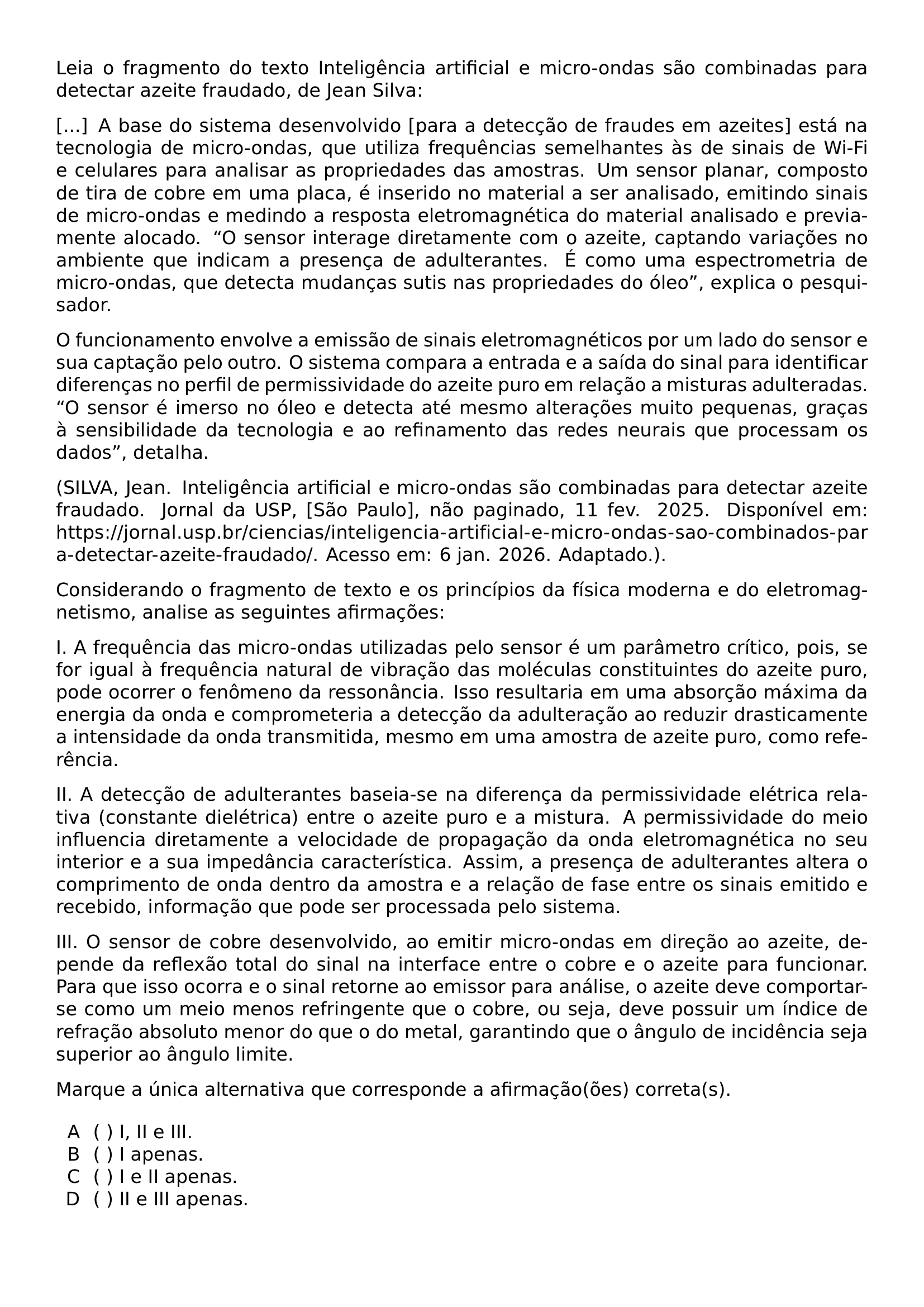 LEIA O FRAGMENTO DO TEXTO INTELIGENCIA ARTIFICIAL E MICRO ONDAS SAO COMBINADAS PARA DETECTAR AZEITE FRAUDADO DE JEAN SILVA A BASE DO SISTEMA DESENVOLVIDO PARA A DETECCAO DE FRAUDES EM AZEITES ESTA NA TECNOLOGIA DE MICRO ONDAS QUE UTILIZA FREQUENCIAS SEMELHANTES AS DE SINAIS DE WI FI E CELULARES PARA ANALISAR AS PROPRIEDADES DAS AMOSTRAS UM SENSOR PLANAR COMPOSTO DE TIRA DE COBRE EM UMA PLACA E INSERIDO NO MATERIAL A SER ANALISADO EMITINDO SINAIS DE MICRO ONDAS E MEDINDO A RESPOSTA ELETROMAGNETICA DO MATERIAL ANALISADO E PREVIAMENTE ALOCADO O SENSOR INTERAGE DIRETAMENTE COM O AZEITE CAPTANDO VARIACOES NO AMBIENTE QUE INDICAM A PRESENCA DE ADULTERANTES E COMO UMA ESPECTROMETRIA DE MICRO ONDAS QUE DETECTA MUDANCAS SUTIS NAS PROPRIEDADES DO OLEO EXPLICA O PESQUISADOR O FUNCIONAMENTO ENVOLVE A EMISSAO DE SINAIS ELETROMAGNETICOS POR UM LADO DO SENSOR E SUA CAPTACAO PELO OUTRO O SISTEMA COMPARA A ENTRADA E A SAIDA DO SINAL PARA IDENTIFICAR DIFERENCAS NO PERFIL DE PERMISSIVIDADE DO AZEITE PURO EM RELACAO A MISTURAS ADULTERADAS O SENSOR E IMERSO NO OLEO E DETECTA ATE MESMO ALTERACOES MUITO PEQUENAS GRACAS A SENSIBILIDADE DA TECNOLOGIA E AO REFINAMENTO DAS REDES NEURAIS QUE PROCESSAM OS DADOS DETALHA SILVA JEAN INTELIGENCIA ARTIFICIAL E MICRO ONDAS SAO COMBINADAS PARA DETECTAR AZEITE FRAUDADO JORNAL DA USP SAO PAULO NAO PAGINADO 11 FEV 2025 DISPONIVEL EM URL HTTPS JORNAL USP BR CIENCIAS INTELIGENCIA ARTIFICIAL E MICRO ONDAS SAO COMBINADOS PARA DETECTAR AZEITE FRAUDADO ACESSO EM 6 JAN 2026 ADAPTADO CONSIDERANDO O FRAGMENTO DE TEXTO E OS PRINCIPIOS DA FISICA MODERNA E DO ELETROMAGNETISMO ANALISE AS SEGUINTES AFIRMACOES I A FREQUENCIA DAS MICRO ONDAS UTILIZADAS PELO SENSOR E UM PARAMETRO CRITICO POIS SE FOR IGUAL A FREQUENCIA NATURAL DE VIBRACAO DAS MOLECULAS CONSTITUINTES DO AZEITE PURO PODE OCORRER O FENOMENO DA RESSONANCIA ISSO RESULTARIA EM UMA ABSORCAO MAXIMA DA ENERGIA DA ONDA E COMPROMETERIA A DETECCAO DA ADULTERACAO AO REDUZIR DRASTICAMENTE A INTENSIDADE DA ONDA TRANSMITIDA MESMO EM UMA AMOSTRA DE AZEITE PURO COMO REFERENCIA II A DETECCAO DE ADULTERANTES BASEIA SE NA DIFERENCA DA PERMISSIVIDADE ELETRICA RELATIVA CONSTANTE DIELETRICA ENTRE O AZEITE PURO E A MISTURA A PERMISSIVIDADE DO MEIO INFLUENCIA DIRETAMENTE A VELOCIDADE DE PROPAGACAO DA ONDA ELETROMAGNETICA NO SEU INTERIOR E A SUA IMPEDANCIA CARACTERISTICA ASSIM A PRESENCA DE ADULTERANTES ALTERA O COMPRIMENTO DE ONDA DENTRO DA AMOSTRA E A RELACAO DE FASE ENTRE OS SINAIS EMITIDO E RECEBIDO INFORMACAO QUE PODE SER PROCESSADA PELO SISTEMA III O SENSOR DE COBRE DESENVOLVIDO AO EMITIR MICRO ONDAS EM DIRECAO AO AZEITE DEPENDE DA REFLEXAO TOTAL DO SINAL NA INTERFACE ENTRE O COBRE E O AZEITE PARA FUNCIONAR PARA QUE ISSO OCORRA E O SINAL RETORNE AO EMISSOR PARA ANALISE O AZEITE DEVE COMPORTAR SE COMO UM MEIO MENOS REFRINGENTE QUE O COBRE OU SEJA DEVE POSSUIR UM INDICE DE REFRACAO ABSOLUTO MENOR DO QUE O DO METAL GARANTINDO QUE O ANGULO DE INCIDENCIA SEJA SUPERIOR AO ANGULO LIMITE MARQUE A UNICA ALTERNATIVA QUE CORRESPONDE A AFIRMACAO OES CORRETA S BEGIN ENUMERATE LABEL ALPH LEFTMARGIN 2EM LABELSEP 0 7EM ITEMSEP 0PT ITEM I II E III ITEM I APENAS ITEM I E II APENAS ITEM II E III APENAS END ENUMERATE