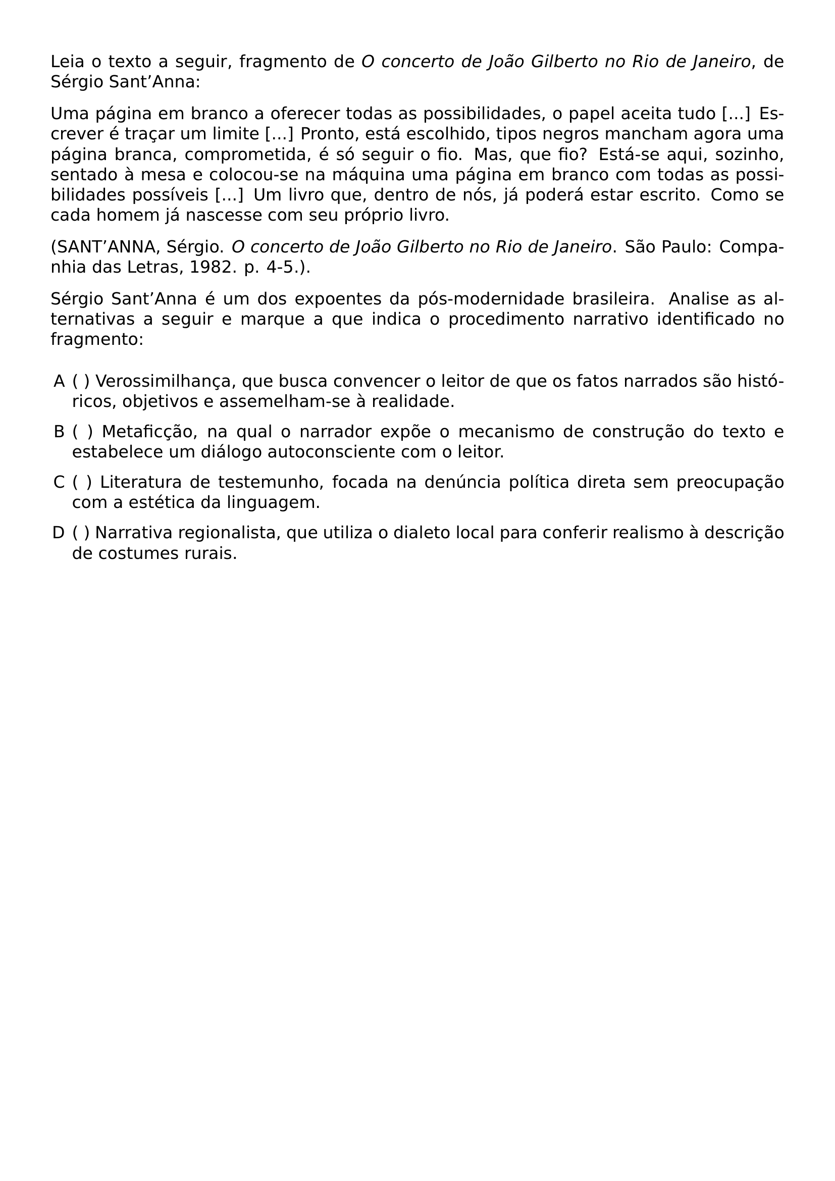 SETLENGTH PARINDENT 0PT LEIA O TEXTO A SEGUIR FRAGMENTO DE TEXTIT O CONCERTO DE JOAO GILBERTO NO RIO DE JANEIRO DE SERGIO SANT TEXTQUOTERIGHT ANNA UMA PAGINA EM BRANCO A OFERECER TODAS AS POSSIBILIDADES O PAPEL ACEITA TUDO ESCREVER E TRACAR UM LIMITE PRONTO ESTA ESCOLHIDO TIPOS NEGROS MANCHAM AGORA UMA PAGINA BRANCA COMPROMETIDA E SO SEGUIR O FIO MAS QUE FIO ESTA SE AQUI SOZINHO SENTADO A MESA E COLOCOU SE NA MAQUINA UMA PAGINA EM BRANCO COM TODAS AS POSSIBILIDADES POSSIVEIS UM LIVRO QUE DENTRO DE NOS JA PODERA ESTAR ESCRITO COMO SE CADA HOMEM JA NASCESSE COM SEU PROPRIO LIVRO PAR SANT TEXTQUOTERIGHT ANNA SERGIO TEXTIT O CONCERTO DE JOAO GILBERTO NO RIO DE JANEIRO SAO PAULO COMPANHIA DAS LETRAS 1982 P 4 5 PAR SERGIO SANT TEXTQUOTERIGHT ANNA E UM DOS EXPOENTES DA POS MODERNIDADE BRASILEIRA ANALISE AS ALTERNATIVAS A SEGUIR E MARQUE A QUE INDICA O PROCEDIMENTO NARRATIVO IDENTIFICADO NO FRAGMENTO BEGIN ENUMERATE LABEL ALPH LEFTMARGIN ITEMSEP 0 6EM TOPSEP 0 6EM PARSEP 0PT ITEM VEROSSIMILHANCA QUE BUSCA CONVENCER O LEITOR DE QUE OS FATOS NARRADOS SAO HISTORICOS OBJETIVOS E ASSEMELHAM SE A REALIDADE ITEM METAFICCAO NA QUAL O NARRADOR EXPOE O MECANISMO DE CONSTRUCAO DO TEXTO E ESTABELECE UM DIALOGO AUTOCONSCIENTE COM O LEITOR ITEM LITERATURA DE TESTEMUNHO FOCADA NA DENUNCIA POLITICA DIRETA SEM PREOCUPACAO COM A ESTETICA DA LINGUAGEM ITEM NARRATIVA REGIONALISTA QUE UTILIZA O DIALETO LOCAL PARA CONFERIR REALISMO A DESCRICAO DE COSTUMES RURAIS END ENUMERATE