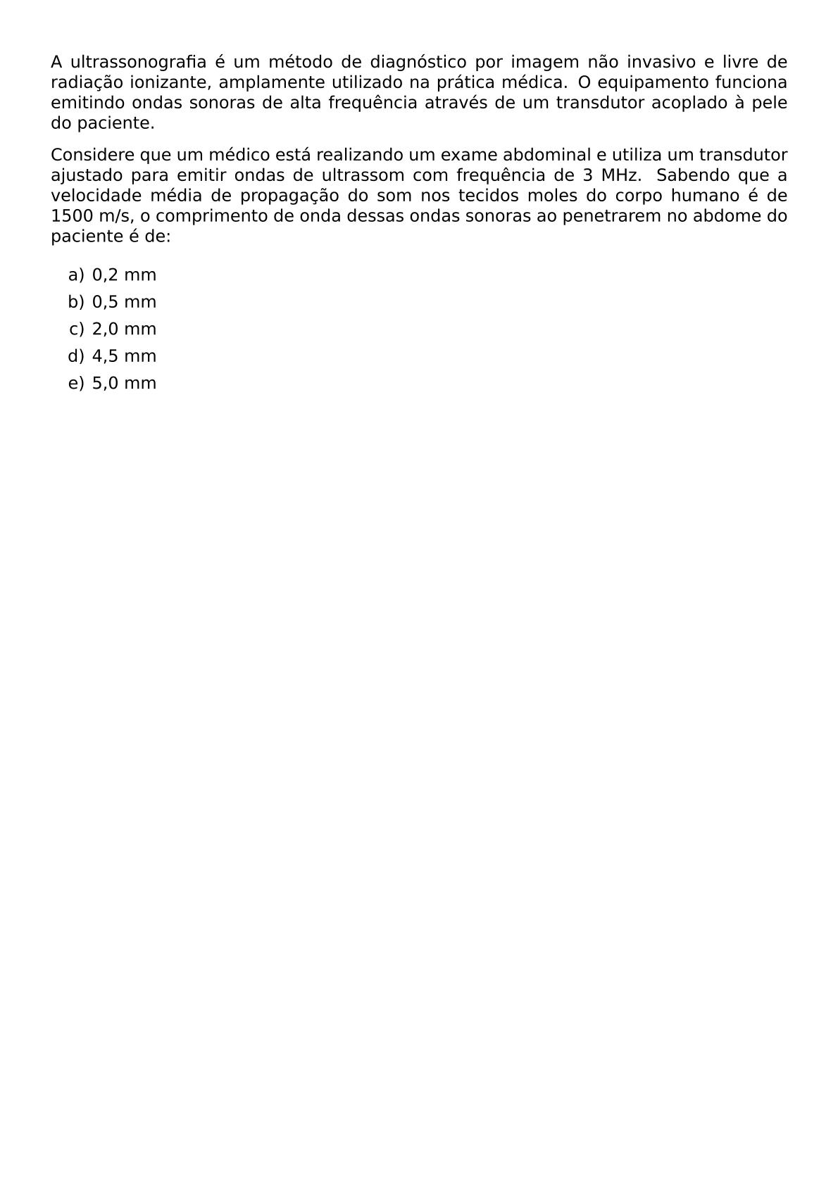 A ULTRASSONOGRAFIA E UM METODO DE DIAGNOSTICO POR IMAGEM NAO INVASIVO E LIVRE DE RADIACAO IONIZANTE AMPLAMENTE UTILIZADO NA PRATICA MEDICA O EQUIPAMENTO FUNCIONA EMITINDO ONDAS SONORAS DE ALTA FREQUENCIA ATRAVES DE UM TRANSDUTOR ACOPLADO A PELE DO PACIENTE CONSIDERE QUE UM MEDICO ESTA REALIZANDO UM EXAME ABDOMINAL E UTILIZA UM TRANSDUTOR AJUSTADO PARA EMITIR ONDAS DE ULTRASSOM COM FREQUENCIA DE 3 MHZ SABENDO QUE A VELOCIDADE MEDIA DE PROPAGACAO DO SOM NOS TECIDOS MOLES DO CORPO HUMANO E DE 1500 M S O COMPRIMENTO DE ONDA DESSAS ONDAS SONORAS AO PENETRAREM NO ABDOME DO PACIENTE E DE BEGIN ENUMERATE LABEL ALPH ITEM 0 2 MM ITEM 0 5 MM ITEM 2 0 MM ITEM 4 5 MM ITEM 5 0 MM END ENUMERATE