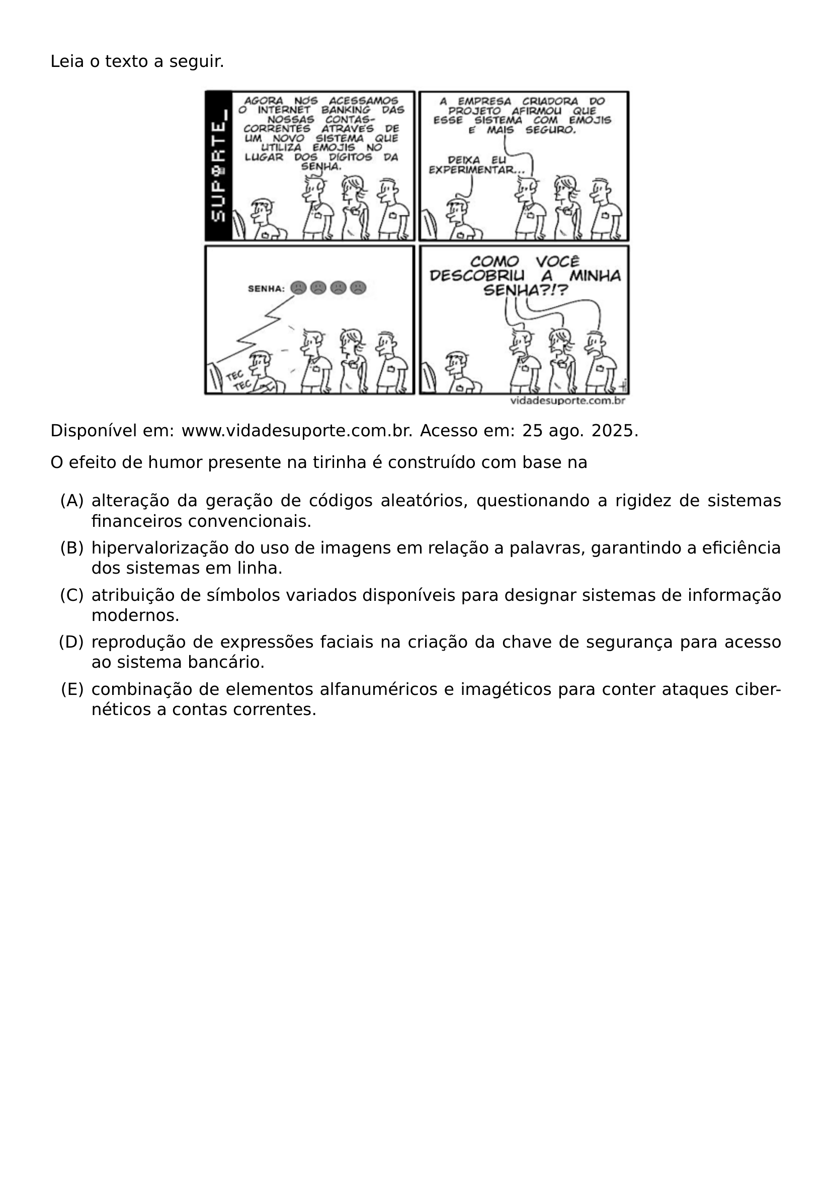 LEIA O TEXTO A SEGUIR CENTERING INCLUDEGRAPHICS WIDTH 0 60 LINEWIDTH 20260914 102221 01 PNG PAR NOINDENT DISPONIVEL EM WWW VIDADESUPORTE COM BR ACESSO EM 25 AGO 2025 PAR O EFEITO DE HUMOR PRESENTE NA TIRINHA E CONSTRUIDO COM BASE NA BEGIN ENUMERATE LABEL ALPH ITEM A ALTERACAO DA GERACAO DE CODIGOS ALEATORIOS QUESTIONANDO A RIGIDEZ DE SISTEMAS FINANCEIROS CONVENCIONAIS ITEM B HIPERVALORIZACAO DO USO DE IMAGENS EM RELACAO A PALAVRAS GARANTINDO A EFICIENCIA DOS SISTEMAS EM LINHA ITEM C ATRIBUICAO DE SIMBOLOS VARIADOS DISPONIVEIS PARA DESIGNAR SISTEMAS DE INFORMACAO MODERNOS ITEM D REPRODUCAO DE EXPRESSOES FACIAIS NA CRIACAO DA CHAVE DE SEGURANCA PARA ACESSO AO SISTEMA BANCARIO ITEM E COMBINACAO DE ELEMENTOS ALFANUMERICOS E IMAGETICOS PARA CONTER ATAQUES CIBERNETICOS A CONTAS CORRENTES END ENUMERATE