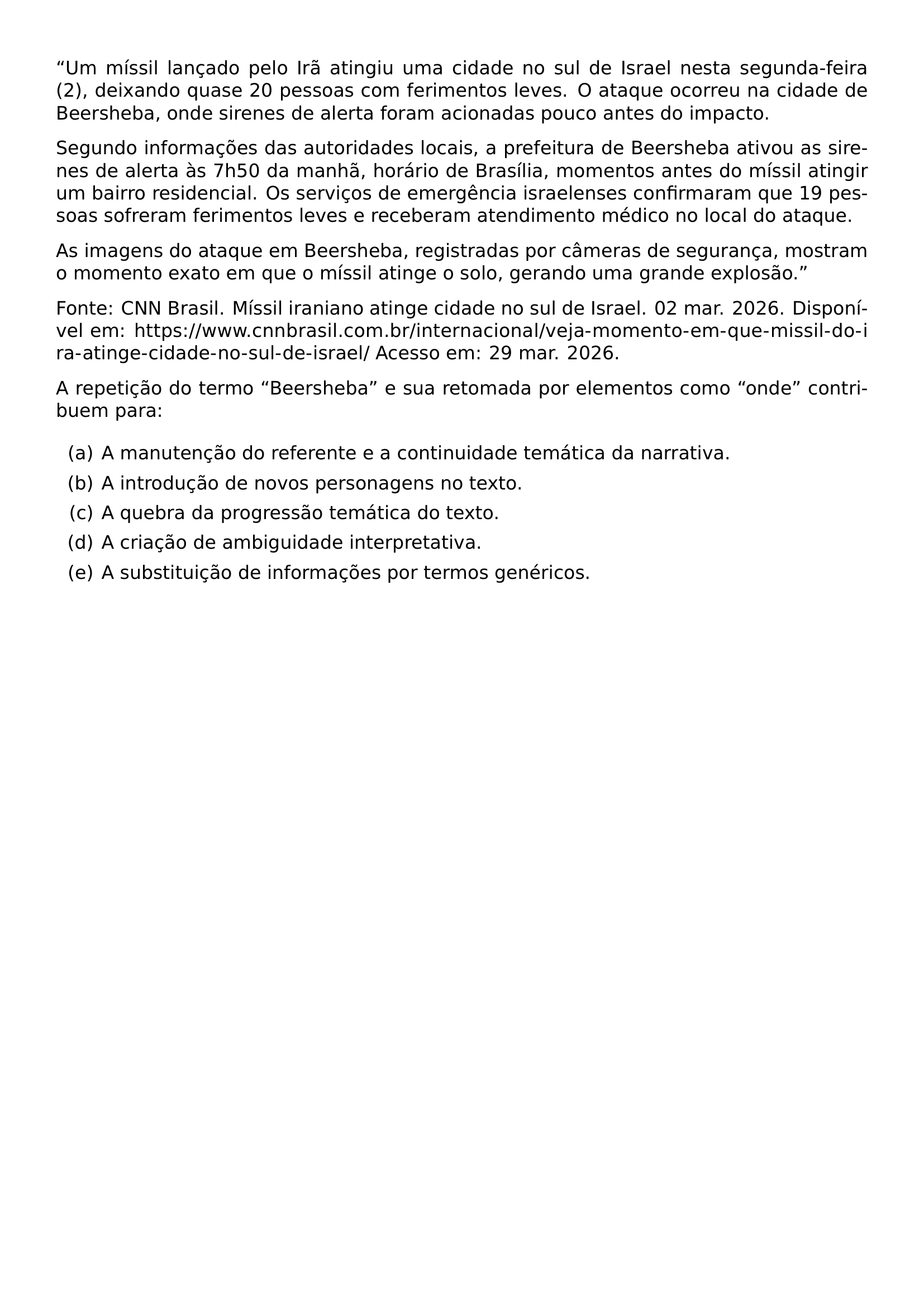 UM MISSIL LANCADO PELO IRA ATINGIU UMA CIDADE NO SUL DE ISRAEL NESTA SEGUNDA FEIRA 2 DEIXANDO QUASE 20 PESSOAS COM FERIMENTOS LEVES O ATAQUE OCORREU NA CIDADE DE BEERSHEBA ONDE SIRENES DE ALERTA FORAM ACIONADAS POUCO ANTES DO IMPACTO SEGUNDO INFORMACOES DAS AUTORIDADES LOCAIS A PREFEITURA DE BEERSHEBA ATIVOU AS SIRENES DE ALERTA AS 7H50 DA MANHA HORARIO DE BRASILIA MOMENTOS ANTES DO MISSIL ATINGIR UM BAIRRO RESIDENCIAL OS SERVICOS DE EMERGENCIA ISRAELENSES CONFIRMARAM QUE 19 PESSOAS SOFRERAM FERIMENTOS LEVES E RECEBERAM ATENDIMENTO MEDICO NO LOCAL DO ATAQUE AS IMAGENS DO ATAQUE EM BEERSHEBA REGISTRADAS POR CAMERAS DE SEGURANCA MOSTRAM O MOMENTO EXATO EM QUE O MISSIL ATINGE O SOLO GERANDO UMA GRANDE EXPLOSAO FONTE CNN BRASIL MISSIL IRANIANO ATINGE CIDADE NO SUL DE ISRAEL 02 MAR 2026 DISPONIVEL EM URL HTTPS WWW CNNBRASIL COM BR INTERNACIONAL VEJA MOMENTO EM QUE MISSIL DO IRA ATINGE CIDADE NO SUL DE ISRAEL ACESSO EM 29 MAR 2026 A REPETICAO DO TERMO BEERSHEBA E SUA RETOMADA POR ELEMENTOS COMO ONDE CONTRIBUEM PARA BEGIN ENUMERATE LABEL ALPH ITEM A MANUTENCAO DO REFERENTE E A CONTINUIDADE TEMATICA DA NARRATIVA ITEM A INTRODUCAO DE NOVOS PERSONAGENS NO TEXTO ITEM A QUEBRA DA PROGRESSAO TEMATICA DO TEXTO ITEM A CRIACAO DE AMBIGUIDADE INTERPRETATIVA ITEM A SUBSTITUICAO DE INFORMACOES POR TERMOS GENERICOS END ENUMERATE