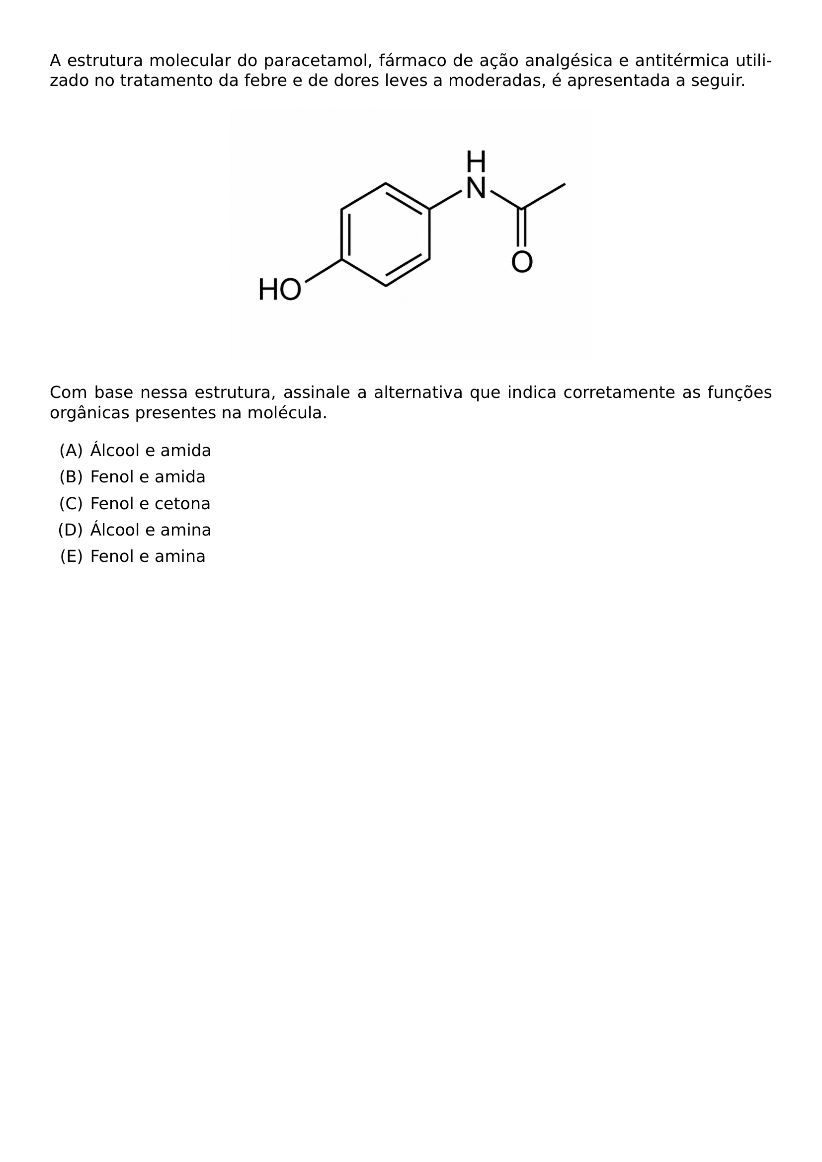 A ESTRUTURA MOLECULAR DO PARACETAMOL FARMACO DE ACAO ANALGESICA E ANTITERMICA UTILIZADO NO TRATAMENTO DA FEBRE E DE DORES LEVES A MODERADAS E APRESENTADA A SEGUIR BEGIN CENTER INCLUDEGRAPHICS WIDTH 0 5 LINEWIDTH 20260624 210938 01 PNG END CENTER COM BASE NESSA ESTRUTURA ASSINALE A ALTERNATIVA QUE INDICA CORRETAMENTE AS FUNCOES ORGANICAS PRESENTES NA MOLECULA BEGIN ENUMERATE LABEL ALPH ITEM ALCOOL E AMIDA ITEM FENOL E AMIDA ITEM FENOL E CETONA ITEM ALCOOL E AMINA ITEM FENOL E AMINA END ENUMERATE