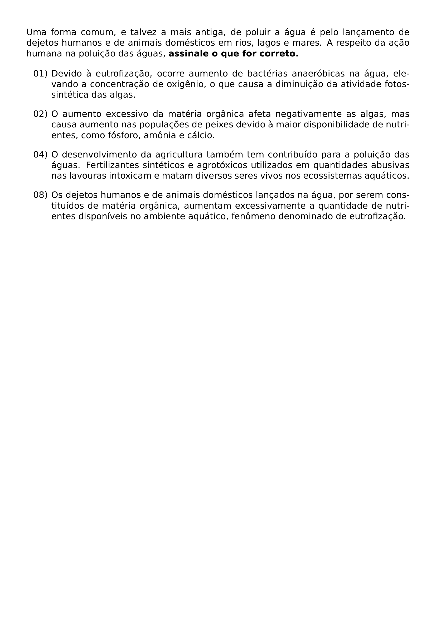 UMA FORMA COMUM E TALVEZ A MAIS ANTIGA DE POLUIR A AGUA E PELO LANCAMENTO DE DEJETOS HUMANOS E DE ANIMAIS DOMESTICOS EM RIOS LAGOS E MARES A RESPEITO DA ACAO HUMANA NA POLUICAO DAS AGUAS TEXTBF ASSINALE O QUE FOR CORRETO BEGIN ENUMERATE LEFTMARGIN 1 2CM LABELSEP 0 4EM ITEMSEP 1EM ITEM 01 DEVIDO A EUTROFIZACAO OCORRE AUMENTO DE BACTERIAS ANAEROBICAS NA AGUA ELEVANDO A CONCENTRACAO DE OXIGENIO O QUE CAUSA A DIMINUICAO DA ATIVIDADE FOTOSSINTETICA DAS ALGAS ITEM 02 O AUMENTO EXCESSIVO DA MATERIA ORGANICA AFETA NEGATIVAMENTE AS ALGAS MAS CAUSA AUMENTO NAS POPULACOES DE PEIXES DEVIDO A MAIOR DISPONIBILIDADE DE NUTRIENTES COMO FOSFORO AMONIA E CALCIO ITEM 04 O DESENVOLVIMENTO DA AGRICULTURA TAMBEM TEM CONTRIBUIDO PARA A POLUICAO DAS AGUAS FERTILIZANTES SINTETICOS E AGROTOXICOS UTILIZADOS EM QUANTIDADES ABUSIVAS NAS LAVOURAS INTOXICAM E MATAM DIVERSOS SERES VIVOS NOS ECOSSISTEMAS AQUATICOS ITEM 08 OS DEJETOS HUMANOS E DE ANIMAIS DOMESTICOS LANCADOS NA AGUA POR SEREM CONSTITUIDOS DE MATERIA ORGANICA AUMENTAM EXCESSIVAMENTE A QUANTIDADE DE NUTRIENTES DISPONIVEIS NO AMBIENTE AQUATICO FENOMENO DENOMINADO DE EUTROFIZACAO END ENUMERATE