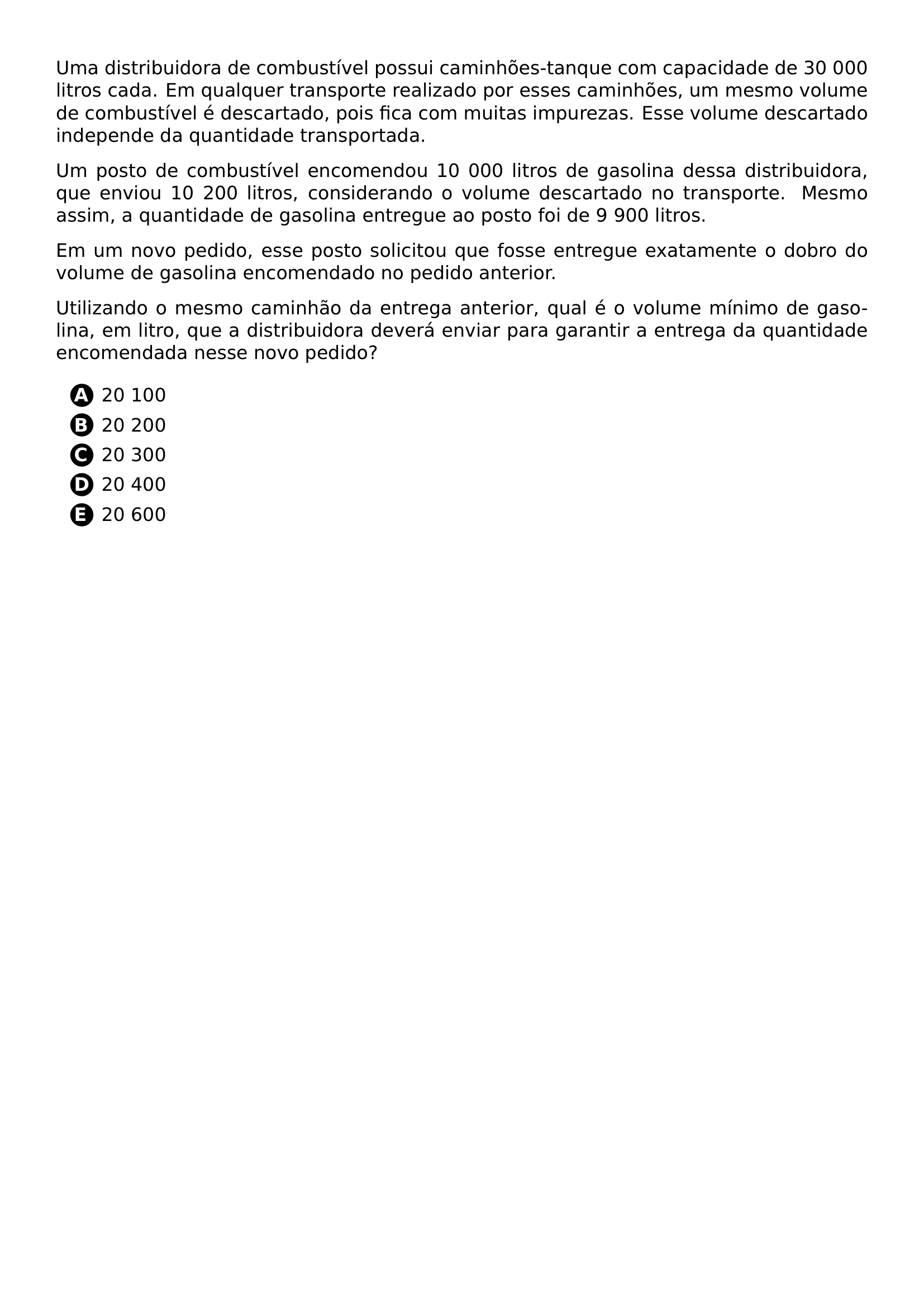 UMA DISTRIBUIDORA DE COMBUSTIVEL POSSUI CAMINHOES TANQUE COM CAPACIDADE DE 30 000 LITROS CADA EM QUALQUER TRANSPORTE REALIZADO POR ESSES CAMINHOES UM MESMO VOLUME DE COMBUSTIVEL E DESCARTADO POIS FICA COM MUITAS IMPUREZAS ESSE VOLUME DESCARTADO INDEPENDE DA QUANTIDADE TRANSPORTADA UM POSTO DE COMBUSTIVEL ENCOMENDOU 10 000 LITROS DE GASOLINA DESSA DISTRIBUIDORA QUE ENVIOU 10 200 LITROS CONSIDERANDO O VOLUME DESCARTADO NO TRANSPORTE MESMO ASSIM A QUANTIDADE DE GASOLINA ENTREGUE AO POSTO FOI DE 9 900 LITROS EM UM NOVO PEDIDO ESSE POSTO SOLICITOU QUE FOSSE ENTREGUE EXATAMENTE O DOBRO DO VOLUME DE GASOLINA ENCOMENDADO NO PEDIDO ANTERIOR UTILIZANDO O MESMO CAMINHAO DA ENTREGA ANTERIOR QUAL E O VOLUME MINIMO DE GASOLINA EM LITRO QUE A DISTRIBUIDORA DEVERA ENVIAR PARA GARANTIR A ENTREGA DA QUANTIDADE ENCOMENDADA NESSE NOVO PEDIDO BEGIN ENUMERATE LABEL PROTECT CIRCLED ALPH ITEM 20 100 ITEM 20 200 ITEM 20 300 ITEM 20 400 ITEM 20 600 END ENUMERATE